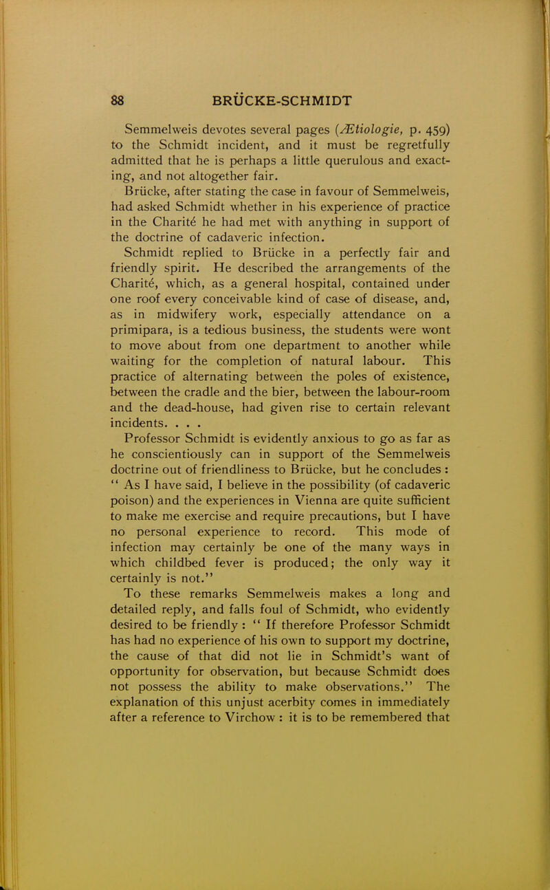 Semmelweis devotes several pages {JEtiologie, p. 459) to the Schmidt incident, and it must be regretfully admitted that he is perhaps a little querulous and exact- ing, and not altogether fair. Briicke, after stating the case in favour of Semmelweis, had asked Schmidt whether in his experience of practice in the Charit6 he had met with anything in support of the doctrine of cadaveric infection. Schmidt replied to Briicke in a perfectly fair and friendly spirit. He described the arrangements of the Charit^, which, as a general hospital, contained under one roof every conceivable kind of case of disease, and, as in midwifery work, especially attendance on a primipara, is a tedious business, the students were wont to move about from one department to another while waiting for the completion of natural labour. This practice of alternating between the poles of existence, between the cradle and the bier, between the labour-room and the dead-house, had given rise to certain relevant incidents. . . . Professor Schmidt is evidently anxious to go as far as he conscientiously can in support of the Semmelweis doctrine out of friendliness to Briicke, but he concludes : As I have said, I believe in the possibility (of cadaveric poison) and the experiences in Vienna are quite sufficient to make me exercise and require precautions, but I have no personal experience to record. This mode of infection may certainly be one of the many ways in which childbed fever is produced; the only way it certainly is not. To these remarks Semmelweis makes a long and detailed reply, and falls foul of Schmidt, who evidently desired to be friendly: If therefore Professor Schmidt has had no experience of his own to support my doctrine, the cause of that did not lie in Schmidt's want of opportunity for observation, but because Schmidt does not possess the ability to make observations. The explanation of this unjust acerbity comes in immediately after a reference to Virchow : it is to be remembered that