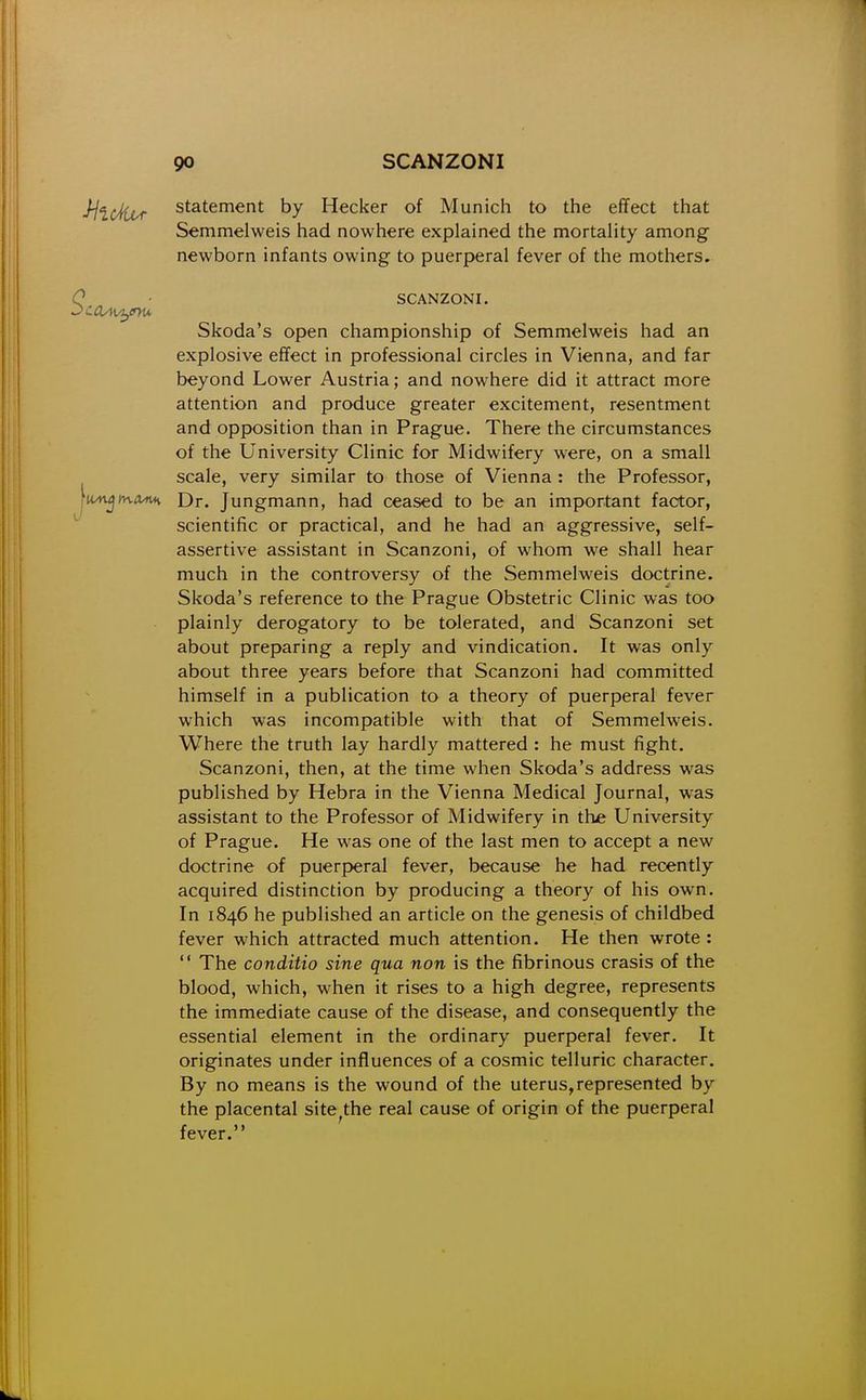 statement by Hecker of Munich to the effect that Semmelweis had nowhere explained the mortaUty among newborn infants owing to puerperal fever of the mothers. SCANZONI. Skoda's open championship of Semmelweis had an explosive effect in professional circles in Vienna, and far beyond Lower Austria; and nowhere did it attract more attention and produce greater excitement, resentment and opposition than in Prague. There the circumstances of the University Clinic for Midwifery were, on a small scale, very similar to those of Vienna : the Professor, tn-iVMi Dr. Jungmann, had ceased to be an important factor, scientific or practical, and he had an aggressive, self- assertive assistant in Scanzoni, of whom we shall hear much in the controversy of the Semmelweis doctrine. Skoda's reference to the Prague Obstetric Clinic was too plainly derogatory to be tolerated, and Scanzoni set about preparing a reply and vindication. It was only about three years before that Scanzoni had committed himself in a publication to a theory of puerperal fever which was incompatible with that of Semmelweis. Where the truth lay hardly mattered : he must fight. Scanzoni, then, at the time when Skoda's address was published by Hebra in the Vienna Medical Journal, was assistant to the Professor of Midwifery in the University of Prague. He was one of the last men to accept a new doctrine of puerperal fever, because he had recently acquired distinction by producing a theory of his own. In 1846 he published an article on the genesis of childbed fever which attracted much attention. He then wrote : The conditio sine qua non is the fibrinous crasis of the blood, which, when it rises to a high degree, represents the immediate cause of the disease, and consequently the essential element in the ordinary puerperal fever. It originates under influences of a cosmic telluric character. By no means is the wound of the uterus,represented by the placental site^the real cause of origin of the puerperal fever.