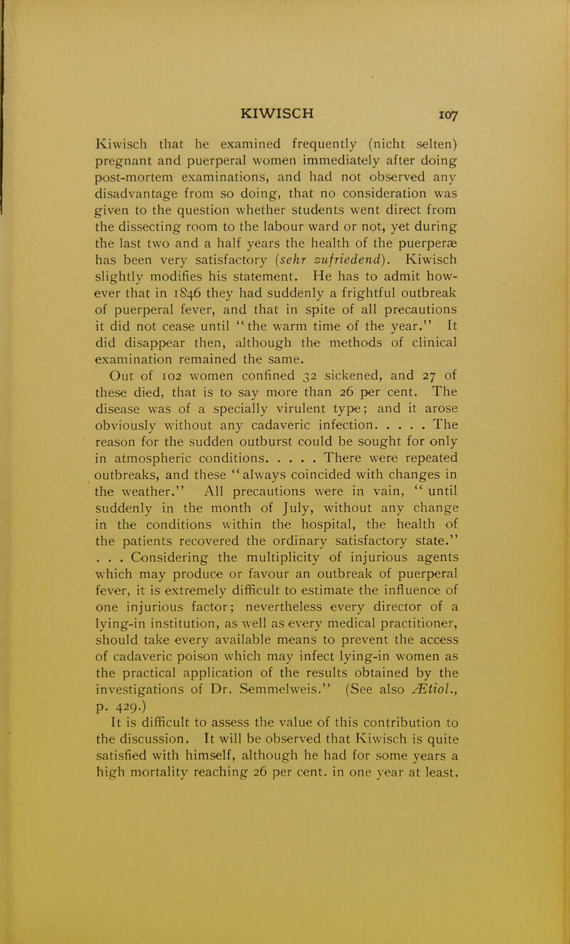 Kiwisch that he examined frequently (nicht selten) pregnant and puerperal women immediately after doing post-mortem examinations, and had not observed any disadvantage from so doing, that no consideration was given to the question whether students went direct from the dissecting room to the labour ward or not, yet during the last two and a half years the health of the puerperas has been very satisfactory {sehr zufriedend). Kiwisch slightly modifies his statement. He has to admit how- ever that in 1846 they had suddenly a frightful outbreak of puerperal fever, and that in spite of all precautions it did not cease until the w-arm time of the year. It did disappear then, although the methods of clinical examination remained the same. Out of 102 women confined 32 sickened, and 27 of these died, that is to say more than 26 per cent. The disease was of a specially virulent tyF>e; and it arose obviously without any cadaveric infection The reason for the sudden outburst could be sought for only in atmospheric conditions There w^ere repeated outbreaks, and these always coincided with changes in the weather. All precautions were in vain,  until suddenly in the month of July, without any change in the conditions within the hospital, the health of the patients recovered the ordinary satisfactory state. . . . Considering the multiplicity of injurious agents which may produce or favour an outbreak of puerperal fever, it is extremely difficult to estimate the influence of one injurious factor; nevertheless every director of a lying-in institution, as well as every medical practitioner, should take every available means to prevent the access of cadaveric poison which may infect lying-in women as the practical application of the results obtained by the investigations of Dr. Semmelweis. (See also ^tioL, p. 429.) It is difficult to assess the value of this contribution to the discussion. It will be observed that Kiwisch is quite satisfied with himself, although he had for some years a high mortality reaching 26 per cent, in one year at least.