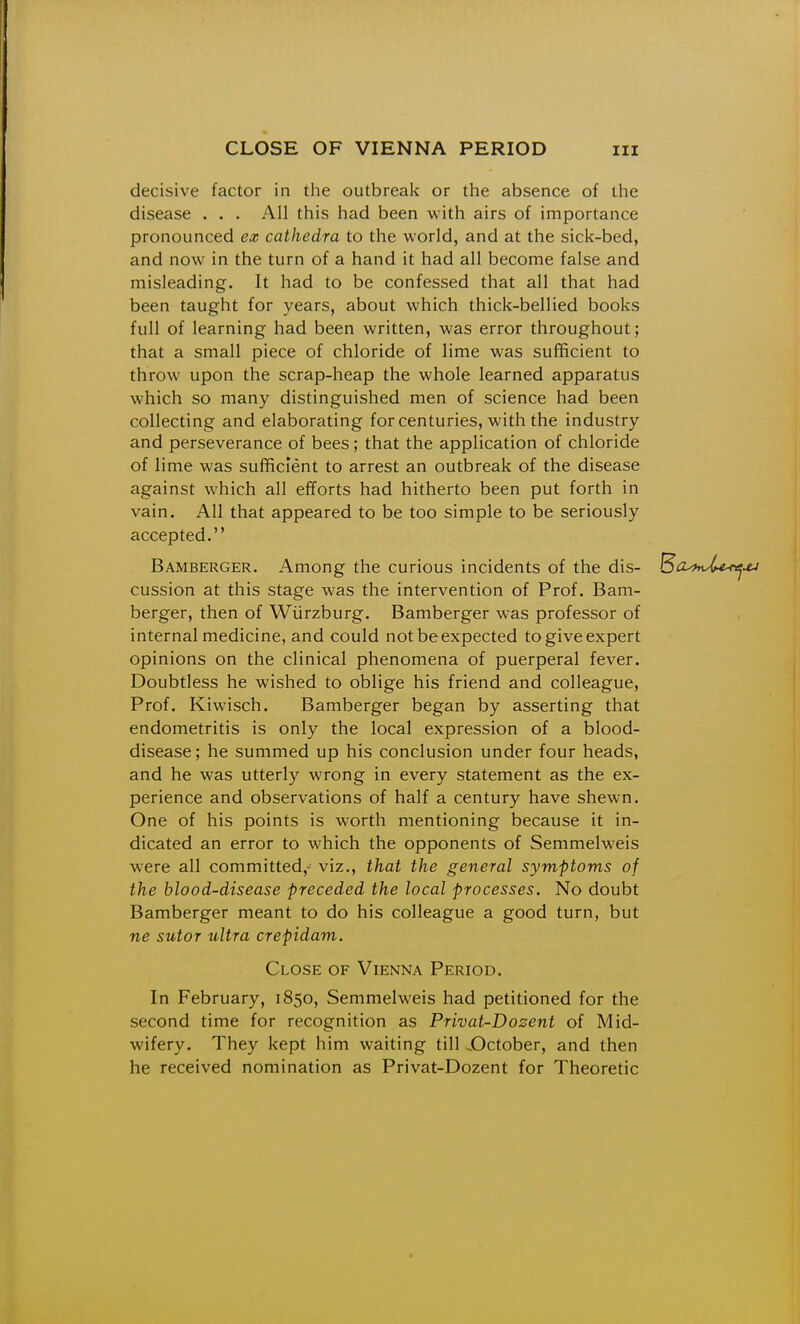 decisive factor in the outbreak or the absence of the disease . . . All this had been with airs of importance pronounced ex cathedra to the world, and at the sick-bed, and now in the turn of a hand it had all become false and misleading. It had to be confessed that all that had been taught for years, about which thick-bellied books full of learning had been written, was error throughout; that a small piece of chloride of lime was sufficient to throw upon the scrap-heap the whole learned apparatus which so many distinguished men of science had been collecting and elaborating for centuries, with the industry and perseverance of bees; that the application of chloride of lime was sufficient to arrest an outbreak of the disease against which all efforts had hitherto been put forth in vain. All that appeared to be too simple to be seriously accepted, Bamberger, Among the curious incidents of the dis- B^i^mX^xj cussion at this stage was the intervention of Prof. Bam- berger, then of Wiirzburg. Bamberger was professor of internal medicine, and could not be expected to give expert opinions on the clinical phenomena of puerperal fever. Doubtless he wished to oblige his friend and colleague. Prof. Kiwisch. Bamberger began by asserting that endometritis is only the local expression of a blood- disease; he summed up his conclusion under four heads, and he was utterly wrong in every statement as the ex- perience and observations of half a century have shewn. One of his points is worth mentioning because it in- dicated an error to which the opponents of Semmelweis were all committed,- viz., that the general symptoms of the blood-disease preceded the local processes. No doubt Bamberger meant to do his colleague a good turn, but ne sutor ultra crepidam. Close of Vienna Period. In February, 1850, Semmelweis had petitioned for the second time for recognition as Prhat-Dosent of Mid- wifery. They kept him waiting till ..October, and then he received nomination as Privat-Dozent for Theoretic