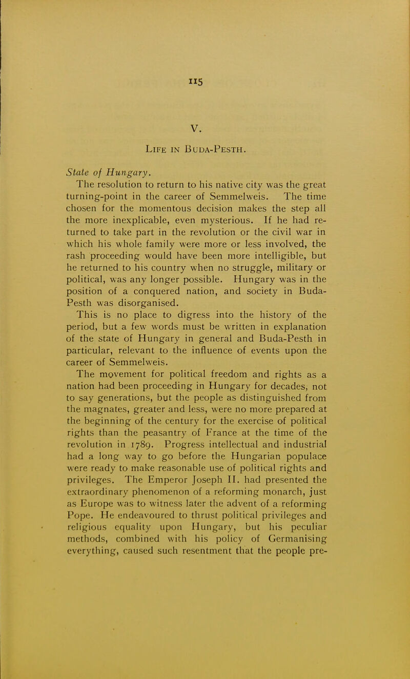 5 V. Life in Buda-Pesth. State of Hungary. The resolution to return to his native city was the great turning-point in the career of Semmelweis. The time chosen for the momentous decision makes the step all the more inexplicable, even mysterious. If he had re- turned to take part in the revolution or the civil war in which his whole family were more or less involved, the rash proceeding would have been more intelligible, but he returned to his country when no struggle, military or political, was any longer possible. Hungary was in the position of a conquered nation, and society in Buda- Pesth was disorganised. This is no place to digress into the history of the period, but a few words must be written in explanation of the state of Hungary in general and Buda-Pesth in particular, relevant to the influence of events upon the career of Semmelweis. The movement for political freedom and rights as a nation had been proceeding in Hungary for decades, not to say generations, but the people as distinguished from the magnates, greater and less, were no more prepared at the beginning of the century for the exercise of political rights than the peasantry of France at the time of the revolution in 1789. Progress intellectual and industrial had a long way to go before the Hungarian populace were ready to make reasonable use of political rights and privileges. The Emperor Joseph H. had presented the extraordinary phenomenon of a reforming monarch, just as Europe was to witness later the advent of a reforming Pope. He endeavoured to thrust political privileges and religious equality upon Hungary, but his peculiar methods, combined with his policy of Germanising everything, caused such resentment that the people pre-
