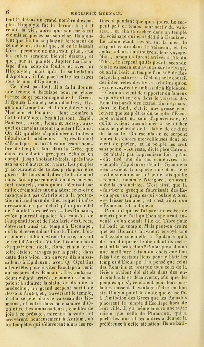 tcnt là-dessus un grand nombre d’exem- ples. Hippolyte fut le dernier à qui il rendit la vie , après que son corps eut été mis en pièces par son char. Ils ajou- tent que Plulon se plaignit fortement de ce médecin , disant que , si on le laissait faire , personne ne mourrait plus , que les enfers seraient bientôt déserts ; et que , sur sa plainte , Jupiter tua Escu- lape d’un coup de foudre et avec lui Ilippolyte ; mais qu’à la sollicitation d’Apollon , il fut placé entre les astres sous le nom d’Ophiucus. Ce n’est pas tout. Il a fallu donner une femme à Esculape pour perpétuer la race de ce personnage chez les Grecs. Il épousa Épionc ; selon d’autres, Hy- geia ou Lainpetia, et il en eut deux fils, Machaon et Podalire , dont Homère a fait tant d’éloges. Ses filles sont : jEglé , Pa nacea , Jason , Renié et Acéso , aux- quelles certains auteurs ajoutent Ériopis. On dit qu’elles s’appliquèrent toutes à l'étude de la médecine. — Après la mort d’Esculapc , on lui éleva un grand nom- bre de temples tant dans la Grèce que dans les colonies grecques. Sclmlze en compte jusqu'à soixante-trois, après Pau- sanias et d’autres écrivains. Les peuples y accouraient de toutes parts pour être guéris de leurs maladies ; le traitement consistait apparemment en des moyens fort naturels, mais qu’on déguisait par mille cérémonies aux malades : ceux-ci ne manquaient pas d’atlribuer à la protec- tion miraculeuse du dieu auquel ils s’a- dressaient ce qui n’était qu’un pur effet de l’habileté des prêtres.— Les Romains, qu’on pourrait appeler les copistes de la superstition et de l’idolâtrie des Grecs, élevèrent aussi un temple à Esculape , qu’ils placèrent dans l’île du Tibre. L’oc- casion en fut bien extraordinaire, suivant le récit d’Aurelius Victor, historien latin du quatrième siècle. Rome et son terri- toire étaient ravagés par la peste ; dans cette désolation , on envoya dix ambas- sadeurs à Epidaure , avec Q. Ogulnius à leur tête, pour inviter Esculape à venir au secours des Romains. Les ambassa- deurs y étant arrivés, comme ils s’occu- paient à admirer la statue du dieu de la médecine , un grand serpent sortit de dessous l’autel, et, traversant le temple, il alla se jeter dans le vaisseau des Ro- mains , et entra dans la chambre d’Ü- gulnius. Les ambassadeurs, comblés de joie à ce présage , mirent à la voile , et arrivèrent heureusement à Antium, où les tempêtes qui s’élevèrent alors les re- tinrent pendant quelques jours. Le ser- pent prit ce temps pour sortir du vais- seau , et alla se cacher dans un temple du voisinage qui était dédié à Esculape. Le calme étant revenu sur la mer, le serpent rentra dans le vaisseau , et les ambassadeurs continuèrent leur voyage. Mais , lorsqu’ils furent arrivés à l’îlc du Tibre , le serpent quitta pour la seconde fois le vaisseau et s'avança sur le rivage, où on lui bâtit un temple l’an 4G2 de Ro- me, et la peste cessa. C’élait par le conseil des interprètes des livres sybillins qu’on avait envoyécetle ambassade à Epidaure. — Cequ’ on vient de rapporter du fameux serpent* qui se jeta dans le vaisseau des Romains paraît bien extraordinaire; mais, dans le fond , c’était une grosse cou- leuvre que les prêtres du temple d’Escu- lape avaient eu soin d’apprivoiser, et qu’ils avaient accoutumée à se nicher dans le piédestal de la statue de ce dieu de la santé. On raconta de ce serpent toutes les choses merveilleuses dont on vient de parler, et le peuple les crut sans peine. « Au reste, dit le père Catrou, » ce n’était pas la première fois qu’on » eût tiré une de ces couleuvres du » temple d'Epidaure ; déjà les Syconiens » en avaient transporté une dans leur » ville sur un char , et je ne tais quelle »femine, nommée Nicagore, en avait » été la conductrice. C’est ainsi que la » fourberie grecque fournissait des Es- » culapes aux peuples qui voulaient bien » se laisser tromper, et c'est ainsi que » Rome en fut la dupe. » Pline dit que ce fut par une espèce de mépris pour l’art qu’EscuIape avait in- venté qu’on choisit l’île du Tibre pour lui bâtir un temple. Mais peut-on croire que les Romains n’avaient envoyé une ambassade solennelle à Epidaure qu’à dessein d'injurier le dieu dont ils récla- maient la protection ? Plutarque a donné une meilleure raison du choix que l’on faisait de certains lieux pour y bâtir les temples d’Esculape. Il a pensé que celui des Romains et presque tous ceux de la Grèce avaient élé situés dans des en- droits hauts et découverts , afin que les peuples qui s’y rendaient pour leurs ma- ladies eussent l’avantage d’être en bon air. Il n’y a point de doute que ce ne fût à l’imitation des Grecs que les Romains placèrent le temple d'Esculape hors de leur ville. 11 y a même encore une aulre raison que celle de Plutarque, qui a porté les uns et les autres à donner la préférence à cette situation. Ils ne bâti-