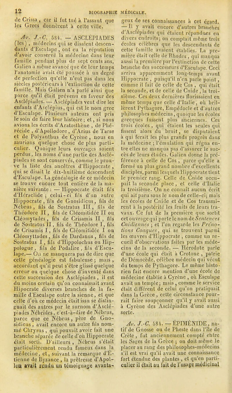 île Crissa , car il fut tué à l’assaut que les Grecs donnèrent à celte ville. Av. J.-C. 584. — ASCLÉPIADES (les) , médecins qui se disaient descen- dants d’Esculapc, ont eu la réputation d’avoir conservé la médecine dans leur famille pendant plus de sept cents ans. Galien a même avancé que de leur temps l’anatomie avait été poussée à un degré de perfection qu’elle n’eut pas dans les siècles postérieurs à l’extinction de celte famille. Mais Galien n’a parlé ainsi que parce qu’il était prévenu en faveur des Asclépiades. — Asclépiades veut dire les enfants d’Asclépius, qui est le nom grec d’Esculape. Plusieurs auteurs ont pris le soin de faire leur histoire ; et, si nous avions les écrits d’Aratosthène , de Phé- récide , d’Apollodore , d’Arius de Tarse et de Polyanlhus de Cyrène , nous en saurions quelque chose de plus parti- culier. Quoique leurs ouvrages soient perdus , les noms d’une partie des Asclé- piades se sont conservés, comme le prou- ve la liste des ancêtres d’Hippocrate , qui se disait le dix-huitième descendant d’Esculape. La généalogie de ce médecin se trouve encore tout entière de la ma- nière suivante : — Hippocrate était fils d’Hcraclide ; celui-ci fils d'un autre Hippocrate, fils de Gnosidicus, fils de Nébrus, fils de Sostralus III, fils de Théodore II, fils de Cléomitidée II ou Cléomytades, fils de Crisamis II , fils de Soslratus II, fils de Théodore I, fils de Crisamis I, fils de Cléomitidée I ou Cléomyttades, fils de Dardanus , fils de Soslratus I, fils d’Iiippolochus ou Hip- pologue , fils de Podalire , fils d’Escu- lape.— On ne manquera pas de dire que cette généalogie est fabuleuse ; mais , accordant qu’il peut s’être glissé quelque erreur ou quelque chose d’inventé dans celle succession des Asclépiades , il est du moins certain qu’on connaissait avant Llipocrale diverses branches de la fa- mille d’Esculape outre la sienne, et que celle d’où ce médecin était issu se distin- guait des autres par le surnom d’Asclé- piades Nébrides, c’est-à-dire de Nébrus, parce que ce Nébrus, père de Gno- sidicus, avait encore un autre fils nom- mé Chrysus, qui pouvait avoir fait une branche séparée de celle d’où Hippocrate était sorti. D'ailleurs , Nébrus s’était particulièrement rendu fameux dans la médecine, et, suivant la remarque d’E- tienne de Byzance , la prêtresse d’Apol- lca avait rendu un témoignage avanta- geux de scs connaissances à cet égard. — Il y avait encore d’autres branches d’Asclépiades qui étaient répandues en divers endroits; on comptait même trois écoles célèbres que les descendants de cette famille avaient établies. La pre- mière était celle de Rhodes, qui manqua aussi la première par l’extinction de cette branche des successeurs d’Esculape. Ceci arriva apparemment long-temps avant Hippocrate , puisqu’il n’en parle point, comme il fait de celle de Cos , qui était la seconde, et de celle de Cnide , la troi- sième. Ces deux dernières florissaient en même temps que celle d’Italie, où bril- lèrent Pythagore, Empédocle et d’autres philosophes médecins, quoique les écoles grecques fussent plus anciennes. Ces trois écoles , qui étaient les seules qui fissent alors du bruit, se disputaient à qui ferait les plus grands progrès dans la médecine ; l’émulation qui régna en- tre elles ne manqua pas d’assurer le suc- cès de leurs études. Galien donne la pré- férence à celle de Cos , parce quelle a formé un plus grand nombre d’excellents disciples, parmi lesquels Hippocrate tient le premier rang. Celle de Cnide occu- pait la seconde place , et celle d'Italie la troisième. On ne connaît aucun écrit qui ail paru sous le nom de celle-ci; mais les écoles de Cnide et de Cos transmi- rent à la postérité les fruits de leurs tra- vaux. Ce fut de la première que sortit cet ouvrage qui porte le nom de Sentences Cniclieiuies ; et l’on regarde les Prc'no- iions Conques, qui se trouvent parmi les oeuvres d'Hippocrate , comme un re- cueil d’observations faites par les méde- cins de la seconde. — Hérodote parle d’une école qui était à Crotoue , patrie de Démocède, célèbre médecin qui vécut du temps de Pythagore. Le même histo- rien fait encore mention d’une école de médecine établie à Cyrène , où Esculape avait un temple; mais , comme le service était différent de celui qu’on pratiquait dans la Grèce , cette circonstance pour- rait faire soupçonner qu’il y avait aussi à Cyrène des Asclépiades d’une autre sorte. Av. J.-C. 581. — ÉPIMÉNIDE, na- tif de Gnosse ou de Pheste dans l’ile de Crète , fut anciennement compté entre les Sages de la Grèce ; on doit même le placer au rang des philosophes-médecins s’il est vrai qu’il avait une connaissance fort étendue des plantes , et qu’en parti- culier il était au fait de l’usage médicinal