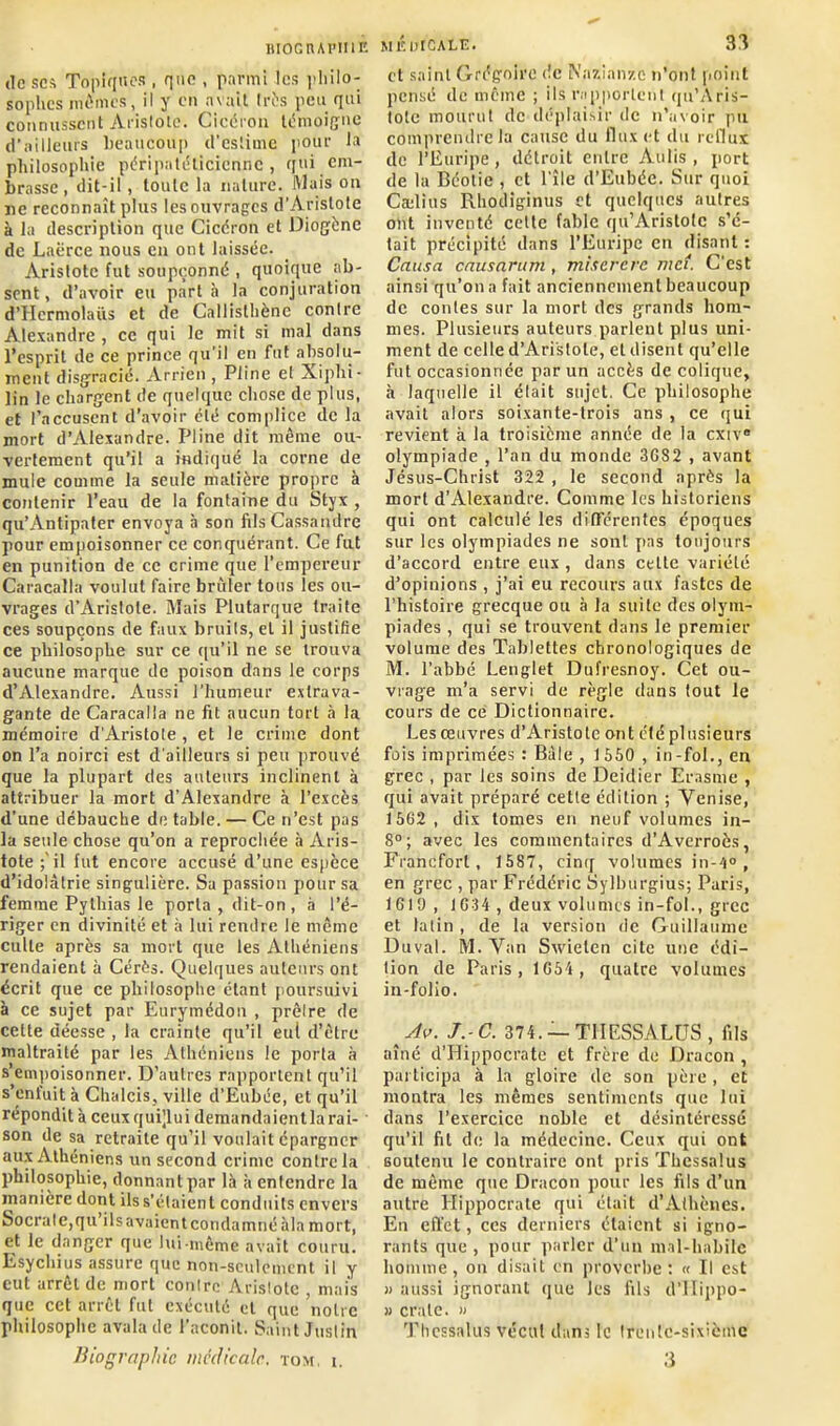 IlIOGnAPIIlÉ de sca Topiques , que , parmi les philo- sophes mêmes, il y en avait très peu qui connussent Aristote. Cicéron témoigne d’ailleurs beaucoup d'estime pour la philosophie péripatéticienne, qui em- brasse, dit-il , toute la nature. Mais on ne reconnaît plus les ouvrages d’Aristote à la description que Cicéron et Diogène de Laëree nous en ont laissée. Aristote fut soupçonné , quoique ab- sent, d’avoir eu part à la conjuration d’Hcrmolaüs et de Callisthène conlre Alexandre , ce qui le mit si mal dans l’esprit de ce prince qu’il en fut absolu- ment disgracié. Arrien , Pline et Xiphi- lin le chargent de quelque chose de plus, et l’accusent d’avoir été complice de la mort d’Alexandre. Pline dit même ou- vertement qu’il a indiqué la corne de mule comme la seule matière propre à contenir l’eau de la fontaine du Styx , qu’Antipater envoya à son filsCassandre pour empoisonner ce conquérant. Ce fut en punition de ce crime que l’empereur Caracalla voulut faire brûler tous les ou- vrages d’Aristote. Mais Plutarque traite ces soupçons de faux bruits, et il justifie ce philosophe sur ce qu’il ne se trouva aucune marque de poison dans le corps d’Alexandre. Aussi l’humeur extrava- gante de Caracalla ne fit aucun tort à la mémoire d'Aristote , et le crime dont on l’a noirci est d'ailleurs si peu prouvé que la plupart des auteurs inclinent à attribuer la mort d'Alexandre à l’excès d’une débauche de table. — Ce n’est pas la seule chose qu’on a reprochée à Aris- tote ;'il fut encore accusé d’une espèce d’idolâtrie singulière. Sa passion pour sa femme Pylhias le porta, dit-on, à l’é- riger en divinité et à lui rendre le même culte après sa mort que les Athéniens rendaient à Cérès. Quelques auteurs ont écrit que ce philosophe étant poursuivi à ce sujet par Eurymédon , prêtre de cette déesse , la crainte qu’il eut d’être maltraité par les Athéniens le porta à s’empoisonner. D’autres rapportent qu’il s’enfuit à Chalcis, ville d’Eubée, et qu’il répondit à ceuxquQui demandaient la rai- son de sa retraite qu’il voulait épargner aux Athéniens un second crime contrôla philosophie, donnant par là à entendre la manière dont ilss’étaient conduits envers Socrate,qu’ilsavaientcondamné àla mort, et le danger que lui-même avait couru. Esychius assure que non-seulement il y cul arrêt de mort contre Aristote , mais que cet arrêt fut exécuté cl que notre philosophe avala de l’aconit. Saint Justin Biographie médicale, tom, i. MJÎOtCALE. 33 et saint Grégoire de Nazi onze n’ont point pensé de même ; ils rapportent qu’Aris- tote mourut de déplaisir de n’avoir pu comprendre la cause du flux et du reflux de l’Euripe, détroit entre Aulis , port de la Béolie , et l’île d’Eubée. Sur quoi Cælius Rhodiginus et quelques autres ont inventé celte fable qu’Aristolc s’é- tait précipité dans l’Euripe en disant : Causa causarum, miserere met. C'est ainsi qu’on a fait anciennement beaucoup de contes sur la mort des grands hom- mes. Plusieurs auteurs parlent plus uni- ment de celle d’Aristote, et disent qu’elle fut occasionnée par un accès de colique, à laquelle il était sujet. Ce philosophe avait alors soixante-trois ans , ce qui revient à la troisième année de la exiv® olympiade , l’an du monde 3G82 , avant Jésus-Christ 322 , le second après la mort d’Alexandre. Comme les historiens qui ont calculé les différentes époques sur les olympiades ne sont pas toujours d’accord entre eux , dans cette variété d’opinions , j’ai eu recours aux fastes de l’histoire grecque ou à la suite des olym- piades , qui se trouvent dans le premier volume des Tablettes chronologiques de M. l’abbé Lenglet Dufresnoy. Cet ou- vrage m’a servi de règle dans tout le cours de ce Dictionnaire. Les œuvres d’Aristote ont été plusieurs fois imprimées : Bâle , 1550 , in-fol., en grec , par les soins de Deidier Erasme , qui avait préparé cette édition ; Venise, 1562, dix tomes en neuf volumes in- 8°; avec les commentaires d’Averroès, Francfort, 1587, cinq volumes in-4° , en grec , par Frédéric Sylburgius; Paris, 1619, 1G34 , deux volumes in-fol., grec et latin , de la version de Guillaume Duval. M. Van Swielen cite une édi- tion de Paris, 1G54, quatre volumes in-folio. Av. J.-C. 374. — T1IESSALUS , fils aîné d’Hippocrate et frère de Dracon , participa à la gloire de son père , et montra les mêmes sentiments que lui dans l’exercice noble et désintéressé qu’il fit de la médecine. Ceux qui ont soutenu le contraire ont pris Thessalus de même que Dracon pour les fils d’un autre Hippocrate qui était d’Athènes. En effet, ces derniers étaient si igno- rants que , pour parler d’un mal-habile homme, on disait en proverbe: « Il est » aussi ignorant que les fils d’IIippo- » craie. » Thessalus vécut dans le trente-sixième 3