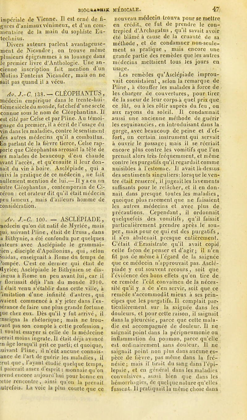 impériale de Vienne. Il est orné de fi- gures d’animaux venimeux, et d’un com- mentaire de la main du sophiste Eu- techuius. Divers auteurs parlent avantageuse- ment de Nicandre; on trouve même plusieurs épigrammes à sa louange dans le premier livre d’Anthologie. Une an- cienne inscription fait mention d’un Mutius Fonteius Nicander, mais on ne sait pas quand il a vécu. Av.J.-C. 138.— CLÉOPHANTUS, médecin empirique dans le trente-hui- tième siècle du monde, fut chef d’une secte connue sous le nom de Cléophantins. U est cité par Celse et par Pline. Au témoi- gnage du premier, il a écrit de l’usage du vin dans les maladies, contre le sentiment des autres médecins qu’il a combattus. Eu parlant de la fièvre tierce, Celse rap- porte que Cléophantus arrosait la tête de ses malades de beaucoup d'eau chaude avant l’accès, et qu’ensuite il leur don- nait du vin à boire. Asclépiade , qui a suivi la pratique de ce médecin , ne fait nullement mention de lui.— Il y a eu un autre Cléophantus , contemporain de Ci- céron : cet orateur dit qu’il était médecin peu fameux, mais d’ailleurs homme de considération. Jv. J.-C. 100. — ASCLÉPIADE, nedecin qu’on dit natif de Myrlée, mais ]ui, suivant Pline , était de Prusa , dans a Bithynie, a été confondu par quelques mleurs avec Asclépiade le grammai- rien , disciple d’Apollonius, qui, selon suidas, enseignait à Rome du temps de r'ompée. C’est ce dernier qui était de ilyrlée; Asclépiade le Bithynien se dis- ingua à Rome un peu avant lui, car il f florissait déjà l’an du monde 3910. .1 était venu s’établir dans celte ville, à 'imitation d’une infinité d'autres, qui ivaient commencé à s’y jeter dans l’es- )érance de faire une plus grande fortune juc chez eux. Dès qu’il y fut arrivé, il mseigna la rhétorique; mais ne trou- vant pas son compte à cette profession , 1 voulut essayer si celle de 1a médecine serait moins ingrate. Il était déjà avancé :n âge lorsqu’il prit ce parti; et quoique, iuivant Pline, il n’eùt aucune connais- :ance de l’art de guérir les maladies, il :rut que , l’ayant étudié quelque temps, I paierait assez d esprit : monnaie qu’on >rend encore aujourd’hui pour bonne eu :etle rencontre , ainsi qu’on la prenait lulfefois. La voie la plus courte que ce nouveau médecin trouva pour se mettre en crédit,, ce fut de prendre le con- trepied d’Archagalus , qu’il savait avoir été blâmé à cause de la cruauté de sa méthode , et de condamner non-seule- ment sa pratique , mais encore une grande partie des remèdes que les autres médecins mettaient tous les jours en usage. Les remèdes qu’Asclépiade improu- vait consistaient, selon la remarque de Pline, à étouffer les malades à force de les charger de couvertures, pour tirer de la sueur de leur corps à quel prix que ce fût, ou à les rôtir auprès du feu , ou aux rayons du soleil. Il condamnait .aussi une ancienne méthode de guérir les esquinancies, en introduisant dans la gorge, avec beaucoup de peine et d’ef- fort, un certain instrument qui servait à ouvrir le passage ; mais il se récriait encore plus contre les vomitifs que l’on prenait alors très-fréquemment, et même contre les purgatifs qu’il regardait comme nuisibles à l'estomac. Il avait là-dessus des sentiments singuliers: lorsque le ven- tre était resserré, il jugeailles lavements suffisants pour le relâcher, et il en don- nait dans presque toutes les maladies, quoique plus rarement que ne faisaient les aulres médecins et avec plus de précautions. Cependant, il ordonnait quelquefois des vomitifs, qu’il faisait particulièrement prendre après le sou- per, mais pour ce qui est des purgatifs , il s’en abstenait presque entièrement. C’était d’Erasistrale qu’il avait copié celle façon de penser et d’agir; il n’en fit pas de même à l’égard de la saignée que ce médecin n’approuvait pas. Asclé- piade y eut souvent recours, soit que l’évidence des bons effets qu’on tire de ce remède l’eût convaincu de la néces- sité qu’il y a de s’en servir, soit que ce remède s’accommodât mieux à ses prin- cipes que les purgatifs. U comptait par- ticulièrement sur la saignée dans les douleurs, et pour cette raison, il saignait dans la pleurésie , parce que cette mala- die est accompagnée de douleur. 11 ne saignait point dans la péripneumonie ou inflammation du poumon, parce qu’elle est ordinairement sans douleur. U ne saignait point non plus dans aucune es- pèce de fièvre, pas même dans la fré- nésie ; mais if lirait du sang dans l’épi- lepsie , et en général dans les maladies convulsives , aussi bien que dans les hémorrhagies, de quelque nature qu’elles fussent. Il pratiquait la même chose dans