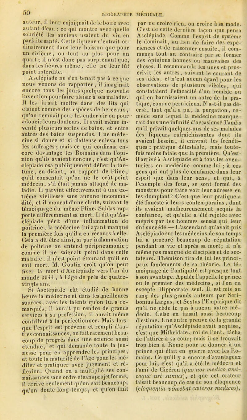 mofiiupitriî auteur, il leur enjoignait île le boire avec autant d’eau : ce qui montre avec quelle sobriété les anciens usaient du vin en parfaite santé. Celle liqueur n’entrait or- dinairement dans leur boisson que pour un sixième, ou tout au plus pour un quart ; il n’est donc pas surprenant que, dans les fièvres même , elle ne leur fût point interdite. Asclépiaile ne s’en tenait pas h ce que nous venons de rapporter, il imaginait encore tous les jours quelque nouvelle invention pour faire plaisir à ses malades. Il les faisait mettre dans des lits qui étaient comme des espèces de berceaux, qu’on remuait pour les endormir ou pour • adoucir leurs douleurs. Il avait même in- venté plusieurs sortes de bains, et entre autres des bains suspendus. Une méde- cine si douce et si flatteuse enleva tous les suffrages ; mais ce qui confirma en- core davantage les Romains dans l’opi- nion qu’ils avaient conçue, c’est qu’As- clépiade osa publiquement défier la for- tune, en disant, au rapport de Pline, qu’il consentait qu’on ne le crût point médecin, s’il était jamais attaqué de ma- ladie. Il parvint effectivement à une ex- trême vieillesse sans aucune incommo- dité, et il mourut d’une chute, suivant le témoignage du même Pline. Suidas rap- porte différemment sa mort. Il dilqu’As- clépiaile périt d’une inflammation de poitrine, la médecine lui ayant manqué la première fois qu’il a eu recours à elle. Cela a dû être ainsi, si par inflammation de poitrine on entend péripneumonie; comme il ne saignait point dans cette maladie, il n’est point étonnant qu’il en soit mort. M. Goulin croit qu’on peut fixer la mort d’Asclépiade vers l’an du monde 3914, à l’âge île près de quatre- vingts ans. Si Asclépiade eût étudié de bonne heure la médecine et dans les meilleures sources, avec les talents qu’on lui a re- marqués, il aurait pu rendre de grands services à sa profession, il aurait même contribué à la perfectionner. Mais lors- que l’esprit est prévenu et rempli d'au- tres connaissances, on fait rarement beau- coup de progrès dans une science aussi étendue, et qui demande toute la jeu- nesse pour en apprendre les principes, et toute la maturité de l’âge pour les mé- diter et pratiquer avec jugement et ré- flexion. Quand on a multiplié ses con- naissances sans ordre et sans projet formé, il arrive seulement qu’on sait beaucoup, qu’on doute long-temps, et qu’on finit MÉDICALE. par ne croire rien, ou croire à sa mode. C’est de celte dernière façon que pensa Asclépiade. Comme l’esprit de système le dominait, au lieu de faire des expé- riences et de raisonner ensuite, il com- mença tout au contraire par sc former des opinions bonnes ou mauvaises des choses. Il recommanda les unes et pros- crivit les autres, suivant le courant de ses idées, et n’eut aucun égard pour les observations de plusieurs siècles, qui constataient l’efficacité d’un remède ou qui en bannissaient un autre de la pra- tique, comme pernicieux. IV’a-t-il pas dé- crié, tant qu’il a pu, la purgation , re- mède sans lequel la médecine manque- rait dans une infinité d’occasions? Tandis qu’il privait quelques-uns de ses malades des liqueurs rafraîchissantes dont ils avaient besoin, il enivrait les frénéti- ques : pratique détestable, mais toute- fois moins fatale que la première. Qu’est- il arrivé à Asclépiade et à tous les aven- turiers en médecine comme lui ; à ces gens qui ont plus de confiance dans leur esprit que dans leur sens, et qui, à l’exemple des fous, se sont formé des monstres pour faire voir leur adresse en les domptant? C'est que leur pratique a été funeste à leurs contemporains , dont ils avaient malheureusement acquis la confiance, et qu’elle a été rejetée avec mépris par les hommes sensés qui leur ont succédé.— L’ascendant qu’avait pris Asclépiade sur les médecins de son temps lui a procuré beaucoup de réputation pendant sa vie et après sa mort; il n'a même pas manqué de disciples et de sec- tateurs. Thémison tira de lui les princi- paux fondements de sa théorie. Le té- moignage de l’antiquité est presque tout à son avantage. Apulée l'appelle le prince ou le premier des médecins, si l’on en excepte Hippocrate seul. Il est mis au rang des plus grands auteurs par Scri- bonius Largus, et Sextus l’Empirique dit qu’il ne cède le pas à aucun autre mé- decin. Celse en faisait aussi beaucoup d’estime. Une autre preuve de la grande réputation qu’Asclépiade avait acquise, c’est que Milhridate, roi de Pont, lâcha de l’attirer à sa cour; mais il se trouvait trop bien à Rome pour se donner à un prince qui était en guerre avec les Ro- mains. Ce qu’il y a encore d’avantageux pour lui, c’est qu’il a été le médecin et l’ami de Cicéron [quo nos medico ami- coque'usi sunius), et que cet orateur faisait beaucoup de cas de son éloquence [eloquciitia vincebat cœlcros medicos),