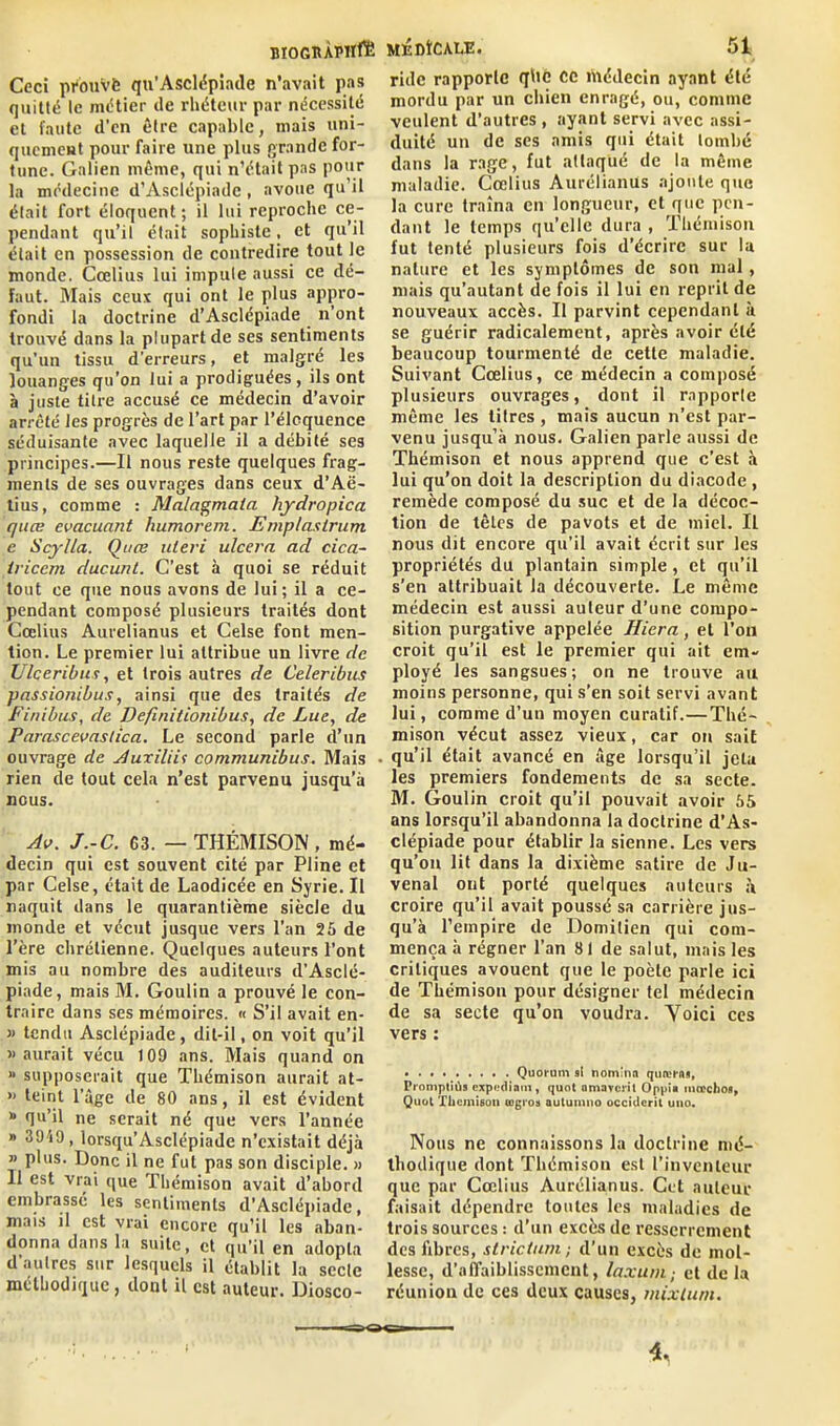 BIOGltÀlMïfli Ceci prouvé qu’Asclépiade n’avait pas quitté le métier de rhéteur par nécessité et faute d’en être capable, mais uni- quement pour faire une plus grande for- tune. Galien même, qui n’était pas pour la médecine d’Asclépiadc , avoue qu il était fort éloquent; il lui reproche ce- pendant qu’il était sophiste, et qu’il était en possession de contredire tout le monde. Cœlius lui impute aussi ce dé- faut. Mais ceux qui ont le plus appro- fondi la doctrine d’Asclépiade n’ont trouvé dans la plupart de ses sentiments qu’un tissu d’erreurs, et malgré les louanges qu'on lui a prodiguées, ils ont à juste titre accusé ce médecin d’avoir arrêté les progrès de l’art par l’éloquence séduisante avec laquelle il a débité ses principes.—Il nous reste quelques frag- ments de ses ouvrages dans ceux d’Aë- tius, comme : Malagmata hydropica quœ évacuant humorem. Emplastrum e Scylla. Quœ uleri ulcéra ad cica- irieem ducunt. C’est à quoi se réduit tout ce que nous avons de lui; il a ce- pendant composé plusieurs traités dont Cœlius Aurelianus et Celse font men- tion. Le premier lui attribue un livre de Ulceribus, et trois autres de Celeribus passionibus, ainsi que des traités de Finibus, de Defmitionibus, de Lue, de Parascevaslica. Le second parle d’un ouvrage de Auxiliit communibus. Mais rien de tout cela n’est parvenu jusqu’à nous. Av. J.-C. 63. — THÉMISON, mé- decin qui est souvent cité par Pline et par Celse, était de Laodicée en Syrie. Il naquit dans le quarantième siècle du inonde et vécut jusque vers l’an 25 de l’ère chrétienne. Quelques auteurs l’ont mis au nombre des auditeurs d’Asclé- piade, mais M. Goulin a prouvé le con- traire dans ses mémoires. « S’il avait en- » tendu Asclépiade, dit-il, on voit qu’il » aurait vécu 109 ans. Mais quand on “ supposerait que Thémison aurait at- « teint l’âge de 80 ans, il est évident » qu’il ne serait né que vers l’année » 3949, lorsqu’Asclépiade n’existait déjà » plus. Donc il ne fut pas son disciple. » Il est vrai que Thémison avait d’abord embrassé les sentiments d'Asclépiade, mais il est vrai encore qu’il les aban- donna dans la suite, et qu’il en adopta d’autres sur lesquels il établit la secte méthodique, dont il est auteur. Diosco- MÉDÎCALE. 51 ride rapporte qhc ce îhédecin ayant été mordu par un chien enragé, ou, comme veulent d’autres, ayant servi avec assi- duité un de ses amis qui était tombé dans la rage, fut attaqué de la même maladie. Cœlius Aurélianus ajoute que la cure traîna en longueur, et que pen- dant le temps qu’elle dura , Thémison fut tenté plusieurs fois d’écrire sur la nature et les symptômes de son mal , mais qu’autant de fois il lui en reprit de nouveaux accès. Il parvint cependant à se guérir radicalement, après avoir été beaucoup tourmenté de cette maladie. Suivant Cœlius, ce médecin a composé plusieurs ouvrages, dont il rapporte même les titres , mais aucun n’est par- venu jusqu’à nous. Galien parle aussi de Thémison et nous apprend que c'est à lui qu’on doit la description du diacodc , remède composé du suc et de la décoc- tion de têtes de pavots et de miel. Il nous dit encore qu’il avait écrit sur les propriétés du plantain simple, et qu’il s’en attribuait la découverte. Le même médecin est aussi auteur d’une compo- sition purgative appelée Hicra, et l’on croit qu’il est le premier qui ait em- ployé les sangsues; on ne trouve au moins personne, qui s’en soit servi avant lui, comme d’un moyen curatif.— Thé- mison vécut assez vieux, car on sait qu’il était avancé en âge lorsqu’il jeta les premiers fondements de sa secte. M. Goulin croit qu’il pouvait avoir 55 ans lorsqu’il abandonna la doctrine d’As- clépiade pour établir la sienne. Les vers qu’on lit dans la dixième satire de Ju- venal ont porté quelques auteurs à croire qu’il avait poussé sa carrière jus- qu’à l’empire de Domitien qui com- mença à régner l’an 81 de salut, mais les critiques avouent que le poète parle ici de Thémison pour désigner tel médecin de sa secte qu’on voudra. Yoici ces vers : Quorum si tiom'nn quœrns, Promptiùs expédiant, quot amaverit Oppia inœchos, Quot Thémison tugroa autumno occident uiio. Nous ne connaissons la doctrine mé- thodique dont Thémison est l’inventeur que par Cœlius Aurélianus. Cet auteur faisait dépendre toutes les maladies de trois sources : d’un excès de resserrement des fibres, strictum; d’un excès de mol- lesse, d’affaiblissement, laxuni; et de la réunion de ces deux causes, mixtuni.