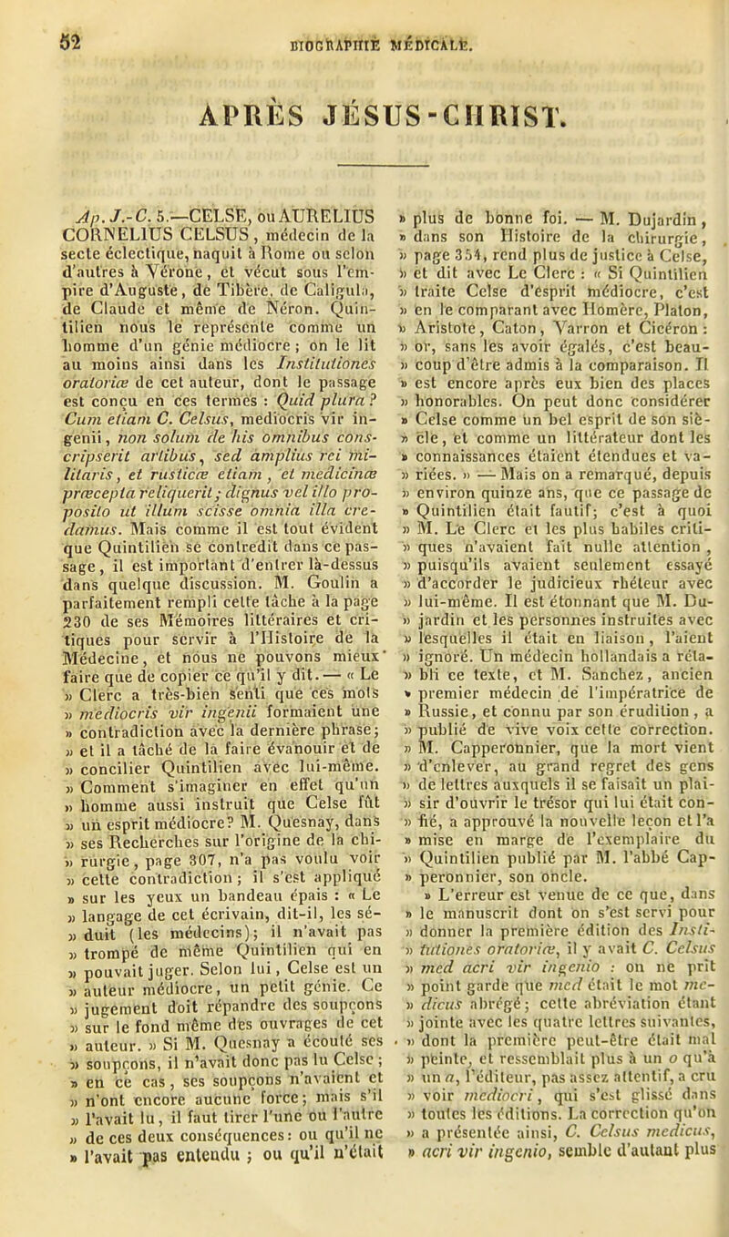 APRÈS JÉSUS-CHRIST» Àp.j.-C. 5.—CEL.SE, ouAURELIUS CORNELIUS CELSUS , médecin de la secte éclectique, naquit à Rome ou selon d’autres h Vérone, et vécut sous l’em- pire d’Auguste, dé Tibère, ée Galigula, de Claude et même dé Néron. Quin- titîèn nous le représente comme un homme d’un génie médiocre ; on le lit au moins ainsi dans les Institutiones oraioriœ de cet auteur, dont le passage est conçu en ces termes : Quid plui'n ? Cura etiani C. Celsius, mediocris vir in- genii, non solum de liis omnibus cons- cripserit afiibus, sed àmplius rei mi- lilaris, et ruslicœ eliam , et medicinœ præcepla feliqueril; clignus vel i/lo pro- posilo ut ilium scisse omnia ilia cre- dcmius. Mais comme il est tout évident que Quintilien se contredit dans ce pas- sage, il est important d’entrer là-dessus dans quelque discussion. M. Goulin a parfaitement rempli celte lâche à la page 230 de ses Mémoires littéraires et cri- tiques pour servir à l’Histoire de la Médecine, et nous ne pouvons mieux faire que de copier ce qu’il y dit. — « Le » Clerc a très-bien senti que ces mots « mediocris vir ingenii formaient une » contradiction avec la dernière phrase; „ et il a tâché de la faire évanouir et de » concilier Quintilien avec lui-même. » Comment s’imaginer en effet qu’un » homme aussi instruit que Celse fût 3} un esprit médiocre? M. Quesnay, dans 3) ses Recherches sur l’origine de la chi- » rurgie, page 307, n’a pas voulu voir » celte contradiction; il s’ést appliqué 3) sur les yeux un bandeau épais : « Le » langage de cet écrivain, dit-il, les sé- 3> duit (les médecins); il n’avait pas 3) trompé de même Quintilien qui en 3> pouvait juger. Selon lui, Celse est un « auteur médiocre, un petit génie. Ce 3) jugement doit répandre des soupçons 3) sur le fond même des ouvrages de cet » auteur. » Si M. Quesnay a écoule ses 33 soupçons, il n’avait donc pas lu Celse ; 3) en ce cas, ses soupçons n avaient et 3> n’ont encore aucune force; mais s’il w l’avait lu, il faut tirer l’une ou l’autre » de ces deux conséquences: ou qu’il ne » l’avait pas entendu ; ou qu’il n’était » plus de bonne foi. — M. Dujardin , » dans son Histoire de la chirurgie, 33 page 354, rend plus de justice à Celse, « et dit avec Le Clerc : « Si Quintilien a traite Celse d’esprit médiocre, c’est 33 en le comparant avec Homère, Platon, 33 Aristote, Caton, Varron et Cicéron : 33 or, sans les avoir égalés, c’est beau- 33 coup d’être admis à la comparaison. II i> est encore après eux bien des places 33 honorables. On peut donc considérer » Celse comme un bel esprit de son siè- 33 cle, et comme un littérateur dont les » connaissances étaient étendues et va- 33 riées. 3> — Mais on a remarqué, depuis 33 environ quinze ans, que ce passage de 3> Quintilien était fautif; c’est à quoi 33 M. Le Clerc et les plus habiles criti- 33 ques n’avaient fait nulle attention , 33 puisqu’ils avaient seulement essayé 33 d’accorder le judicieux rhéteur avec 33 lui-même. Il est étonnant que M. Bu- » jardin et les personnes instruites avec 33 lesquelles il était en liaison , l’aient 3> ignoré. Un médecin hollandais a réla- 33 bli ce texte, et M. Sanchez, ancien * premier médecin de l’impératrice de » Russie, et Connu par son érudition , a » publié de vive voix cette correction. 33 M. Capperonnier, que la mort vient 33 d’enlever, au grand regret des gens 33 de lettres auxquels il se faisait un plai- 33 sir d’ouvrir le trésor qui lui était con- 33 hé, a approuvé la nouvelle leçon et l’a » mise en marge de l’exemplaire du 3> Quintilien publié par M. l’abbé Cap- 33 peronnier, son oncle. » L’erreur est venue de ce que, dans 33 le manuscrit dont on s’est servi pour a donner la première édition des Insti- 33 tutiones oratorio.il y avait C. Celsus 3) med acri vir ingenio : on ne prit 33 point garde que med était le mot mc- )3 dicuS abrégé; cette abréviation étant 3) jointe avec les quatre lettres suivantes, . 3) dont la première peut-être était mal 33 peinte, et ressemblait plus à un o qu’à 33 un a, l’éditeur, pas assez attentif, a cru 33 voir mcdiocri, qui s’est glissé dans 33 toutes les éditions. La correction qu’on 33 a présentée ainsi, C. Celsus mcdicus, » acri vir ingenio, semble d’aulaut plus