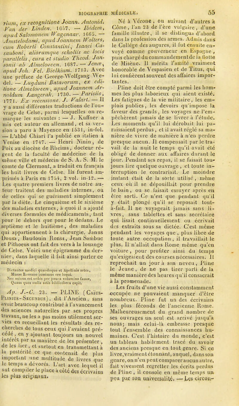 rium, ex recognitiont Joann. Anlonid. y un clef Linden. 1G57. —■ Ibidem, apud Salomonem JPagenaar. 1GG5. — Amstelodami, apud Joannem otiers, curn Iloberti Constantini, Isanci Ca- sauboni, aliorumque scho/iis ne locis jiarallelis, cura et studio Tlieod. J un- son ii nb Almelovccn. 1687.—Jcnœ, apud Joli. bel. Biclkiuni. 1713. Avec une préface de George-Wolfgang We- del. — Lugduni Balavorum, ex edi- tione Almeloveen , apud Joannem Ar- noldum Langerai:. 1730. — Paris iis, 1771. Ex reccnsione. J. Vdlart. — Il y a aussi différentes traductions de 1 ou- vrage de Celse, parmi lesquelles on re- marque les suivantes : — J. Kuffner a mis cet auteur en allemand, et sa ver- sion a paru à Mayence en 1531, in-fol. — L’abbé Chiari l'a publié en italien à Venise en 1747. — Henri Ninin , de Poix au diocèse de Rheims , docteur ré- gent de la faculté de médecine de la même ville et médecin de S. A. S. M. le comte de Clermont, a traduit en français les huit livres de Celse. Ils furent im- primés à Paris en 1754, 2 vol. in-12. —• Les quatre premiers livres de notre au- teur traitent des maladies internes, ou de celles qui se guérissent simplement par la diète. Le cinquième et le sixième des maladies externes, à quoi il a ajouté diverses formules de médicaments, tant pour le dehors que pour le dedans. Le septième et le huitième, des maladies qui appartiennent à la chirurgie. Janus Do usa , Baudouin Ronss, Jean Sambuc et Pithoeus ont fait des vers à la louange de Celse. Voici une épigramme du der- nier, dans laquelle il lait ainsi parler ce médecin : Dictantes nu-dici quandoque et Apollinis artes, Musas Rumauo jussimus nre loqui. Nec minus est uobis per pauca volumina fa nue, Quam quos nulla salis bibliolbeca capit. Ap, J.-C. 23. — PLINE (Caïus- Plinius-Secundus) , dit l’Ancien, sans avoir beaucoup contribué à l’avancement des sciences naturelles par ses propres travaux, ne les a pas moins utilement ser- vies en recueillant les résultats des re- cherches de tous ceux qui l’avaient pré- cédé , en y ajoutant toujours un nouvel intérêt par sa manière de les présenter , de les lier , et surtout en transmettant à la postérité ce que contenait de plus important une multitude de livres que le temps a dévores. L art avec lequel il sut compiler le place à côté des écrivains les plus originaux. Né 5 Vérone , ou suivant d’autres à Corne, l’an 23 de l’ère vulgaire, d’une famille illustre, il se distingua d’abord dans la profession des armes. Admis dans le Collège des augures, il lut ensuite en- voyé comme gouverneur en Espagne , puis chargéducommandemenlde la (lotte de Misène. 11 mérita l’ami té vraiment honoroble de Vespasicn et de Titus, qui lui confièrent souvent des affaires impor- tantes. Pline doit être compté parmi les hom- mes les plus laborieux qui aient existé. Les fatigues de la vie militaire , les em- plois publics, les devoirs qu'impose la faveur des grands, les voyages ne l’em- pêchèrent jamais de se livrer à l’étude. Les moments qu’il lui dérobait lui pa- raissaient perdus , et il avait réglé sa ma- nière de vivre de manière à n’en perdre presque aucun. Il compensait par le tra- vail de la nuit le temps qu’il avait été obligé de donner aux affaires durant le jour. Pendant ses repas, il se faisait tou- jours lire quelque ouvrage , et toute in- terruption le contrariait. Le moindre instant était de la sorte utilisé , même ceux où il se dépouillait pour prendre le bain , ou se faisait essuyer après en êlre sorti. Ce n’est que pendant qu’il y était plongé qu’il se reposait toul- à-fait. 11 ne voyageait jamais sans li- vres, sans tableltes et sans secrétaire qui lisait continuellement ou écrivait des extraits sous sa dictée. C’est même pendant les voyages que , plus libre de toute autre occupation , il travaillait le plus. Il n’allait dans Rome même qu’en voiture, pour profiter ainsi du temps qu’exigeaient des courses nécessaires. Il reprochait un jour à son neveu, Pline le Jeune, de ne pas tirer parti de la même manière des heures qu’ii consacrait à la promenade. Les fruits d’une vie aussi constamment occupée ne pouvaient manquer d’être nombreux. Pline fut un des écrivains les plus féconds de l’ancienne Rome. Malheureusement du grand nombre de ses ouvrages un seul est arrivé jusqu’à nous; mais celui-là embrasse presque tout l’ensemble des connaissances hu- maines. C’est l’histoire du monde, c’est un tableau habilement tracé du savoir des anciens presque en tout genre. Si ce livre,vraiment étonnant, auquel, dans son genre, on n’en peut comparer aucun autre, fait vivement regretter les écrits perdus de Pline , il console en même temps un peu par son universalité. — Les circon-