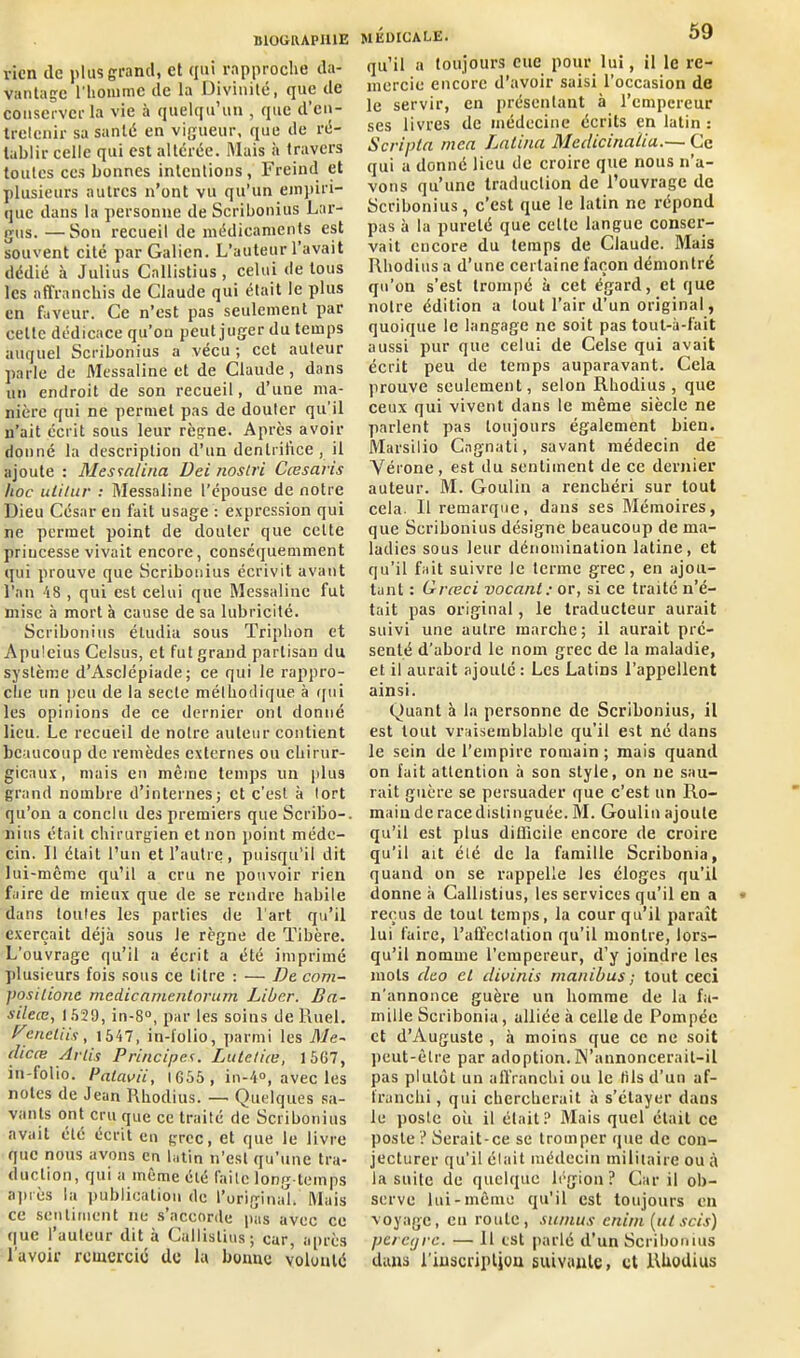 rien tic plus grand, et qui rapproche da- vantage l'homme de la Divinité, que de conserver la vie à quelqu’un , que d’en- tretenir sa santé en vigueur, que de ré- tablir celle qui est altérée. Mais à travers toutes ces bonnes intentions, Freind et plusieurs autres n’ont vu qu’un empiri- que dans la personne de Scribonius Lar- gos. — Son recueil de médicaments est souvent cité par Galien. L’auteur l’avait dédié à Julius Callistius , celui de tous les affranchis de Claude qui était le plus en faveur. Ce n’est pas seulement par cette dédicace qu’on peut juger du temps auquel Scribonius a vécu ; cet auteur parle de Messaline et de Claude, dans un endroit de son recueil, d’une ma- nière qui ne permet pas de douter qu’il n’ait écrit sous leur règne. Après avoir donné la description d’un denlril’ice , il ajoute : Mesia/ina Uei noslri Cœsaris hoc ulitur : Messaline l’épouse de notre Dieu César en fait usage : expression qui ne permet point de douter que celte priucesse vivait encore, conséquemment qui prouve que Scribonius écrivit avant l’an 48 , qui est celui que Messaline fut mise à mort à cause de sa lubricité. Scribonius étudia sous Triphon et Apuleius Celsus, et fut grand partisan du système d’Asciépiade; ce qui le rappro- che un peu de la secte méthodique à qui les opinions de ce dernier ont donné lieu. Le recueil de notre auteur contient beaucoup de remèdes externes ou chirur- gicaux, mais en même temps un plus grand nombre d’internes; et c'est à tort qu’on a conclu des premiers que Scribo-. nius était chirurgien et non point méde- cin. Il était l’un et l’autre, puisqu’il dit lui-même qu’il a cru ne pouvoir rien faire de mieux que de se rendre habile dans toutes les parties de l'art qu’il exerçait déjà sous le règne de Tibère. L’ouvrage qu’il a écrit a été imprimé jilusieurs fois sous ce titre : — De com- positione medicamentorum Liber. Ba- sileœ, 1529, in-8°, par les soins de Ruel. h'eneliis, 1547, in-folio, parmi les Ale- dicæ Arti.s Principe1;. Lutetia, 1567, in-folio. Patavii, 1655, in-4°, avec les notes de Jean Rhodius. — Quelques sa- vants ont cru que ce traité de Scribonius avait été écrit en grec, et que le livre que nous avons en latin n’est qu'une tra- duction, qui a même été faite long temps après la publication de l’original. Mais ce sentiment ne s’accorde pas avec ce que l’auteur dit à Callistius; car, après l'avoir remercié de la bonne volonté MÉDICALE. 59 qu’il a toujours eue pour lui, il le re- mercie encore d’avoir saisi l’occasion de le servir, en présentant à l’empereur ses livres de médecine écrits en latin : Scripta mca Latina Medicinalia.— Ce qui a donné lieu de croire que nous n’a- vons qu’une traduction de l’ouvrage de Scribonius, c’est que le latin ne répond pas à la pureté que celte langue conser- vait encore du temps de Claude. Mais Rhodius a d’une certaine façon démontré qu’on s’est trompé à cet égard, et que notre édition a tout l’air d’un original, quoique le langage ne soit pas tout-à-fait aussi pur que celui de Celse qui avait écrit peu de temps auparavant. Cela prouve seulement, selon Rhodius, que ceux qui vivent dans le même siècle ne parlent pas toujours également bien. Marsilio Cngnati, savant médecin de Vérone, est du sentiment de ce dernier auteur. M. Goulin a renchéri sur tout cela. Il remarque, dans ses Mémoires, que Scribonius désigne beaucoup de ma- ladies sous leur dénomination latine, et qu’il fait suivre le terme grec, en ajou- tant : Grceci vocant: or, si ce traité n’é- tait pas original, le traducteur aurait suivi une autre marche; il aurait pré- senté d’abord le nom grec de la maladie, et il aurait ajouté : Les Latins l’appellent ainsi. Quant à la personne de Scribonius, il est tout vraisemblable qu’il est né dans le sein de l’empire romain; mais quand on fuit attention à son style, on ne sau- rait guère se persuader que c’est un Ro- main de race distinguée. M. Goulin ajoute qu’il est plus difficile encore de croire qu’il ait été de la famille Scribonia, quand on se rappelle les éloges qu’il donne à Callistius, les services qu’il en a reçus de tout temps, la cour qu’il paraît lui faire, l'affectation qu’il montre, lors- qu’il nomme l’empereur, d’y joindre les mots deo et divinis manibus ; tout ceci n’annonce guère un homme de la fa- mille Scribonia, alliée à celle de Pompée et d’Auguste , à moins que ce ne soit peut-être par adoption. N’annoncerait-il pas plutôt un affranchi ou le lils d’un af- franchi, qui chercherait à s’étayer dans le poste où il était? Mais quel était ce poste ? Serait-ce se tromper que de con- jecturer qu’il était médecin militaire ou à la suite de quelque légion? Car il ob- serve lui-même qu'il est toujours en voyage, en route, sumus enim(utscis) perctjrc. — 11 est parlé d’un Scribonius dans i’inscnptjou suivante, et Rhodius