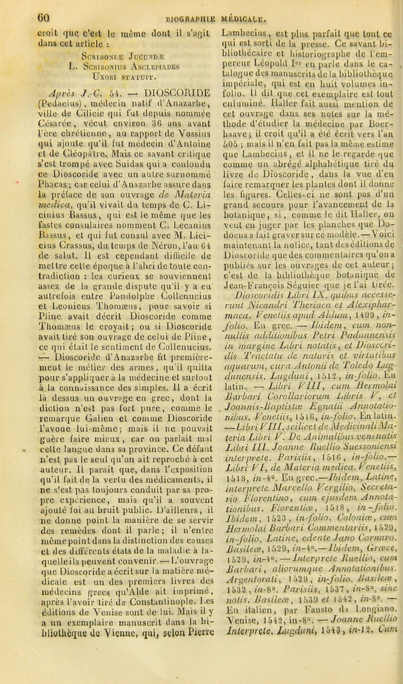 croit que c’est le même dont il s’agit dans cet article : SCRIBONIÆ JUCUNDÆ L. Sciuuonius Ascliîpiades UxOIU STATUIT. Après J.-C. 54. — D10SC0RIDE (Pedacius), médecin natif d’Anazarbe, ville de Cilicie qui fut depuis nommée Césarée, vécut environ 3G ans avant l’ère chrétienne, au rapport de Vossius qui ajoute qu’il fut médecin d’Antoine et de Cléopâtre. Mais ce savant critique s’est trompé avec Suidas quia confondu ce Dioscoride avec un autre surnommé Pliacas; car celui d’Anazarbe assure dans la préface de son ouvrage de Matériel mcdica, qu’il vivait du temps de C. Li- cinius Bassus, qui est le même que les fastes consulaires nomment C. Lecanius Bassus, et qui fut consul avec M. Lici- cius Crassus, du temps de Néron, l’an G4 de salut. 11 est cependant difficile de mettre cette époque à l'abri de toute con- tradiction : les curieux se souviennent assez de la grande dispute qu’il y a eu autrefois entre Pantlolphe Collenucius et Leonicus Thoruæus, pour savoir si Pline avait décrit Dioscoride comme Thomæus le croyait; ou si Dioscoride avait tiré son ouvrage de celui de Pline, ce qui était le sentiment de Collenucius. —- Dioscoride d'Anazarbe fit première- ment le métier des armes, qu’il quitta pour s’appliquer à la médecine et surtout à la connaissance des simples. 11 a écrit là dessus un ouvrage en grec, dont la diction n’est pas fort pure, comme le remarque Galien et comme Dioscoride l’avoue lui-même; mais il ne pouvait guère faire mieux, car ou parlait mal cette langue dans sa province. Ce défaut n’est pas le seul qu’on ait reproché à cet auteur. Il paraît que, dans l’exposition qu’il fait de la vertu des médicaments, il ne s’est pas toujours conduit par sa pro- pre expérience, mais qu’il a souvent ajouté foi au bruit public. D’ailleurs, il ne donne point la manière de se servir des remèdes dont il parle; il n’entre mêmepoinl dans la distinction des causes et des différents étals de la maladie à la- quelle ils peuvent convenir.— L’ouvrage que Dioscoride a écrit sur la matière mé- dicale est un des premiers livres des médecins grecs qu’Alde ait imprimé, après l'avoir tiré de Constantinople. Les éditions de Venise sont île lui. Mais il y a un exemplaire manuscrit dans la bi- bliothèque de Vienne, qui, selon Pierre Lambecius, est plus parfait que tout ce qui est sorti de la presse. Ce savant bi- bliothécaire et historiographe de l’em- pereur Léopold I« en parle dans le ca- talogue des manuscrits de la bibliothèque impériale, qui est en huit volumes in- folio. H dit que cet exemplaire est tout enluminé. Haller fait aussi mention de cet ouvrage dans ses noies sur fa mé- thode d’étudier la médecine par Boer- liaave; il croit qu’il a été écrit vers l’an 505 ; mais il n’en fait pas la même estime que Lainbecius, et il ne le regarde que comme un abrégé alphabétique tiré du livre de Dioscoride , dans la vue d’en faire remarquer les plantes dont il donne les figures. Celles-ci ne sont pas d’un grand secours pour l’avancement de la botanique, si, comme le dit Haller, on veut en juger par les planches que Do- doensa fait graver sur ce modèle. — Voici maintenant la notice, tant des éditions de Dioscoride que des commentaires qu’on a publiés sur les ouvrages de cet auteur ; c’est de la bibliothèque botanique de Jean-François Séguier que je l’ai tirée. Dioscoridis Libri IX, quibus accesse- runt JSicandri Theriaca et Alexiphar- maca. Venetiisapud Aldum, 1499 , in- folio. En grec. — Ibidem, cum non- nul/is addilionibus Pétri Paduanenu f in niargine Libri nolalis, et Diosccri- dis Traclatu de naturis et virlutibus aquarum, cura Anlonii de Toleclo Lug- dunensis. Lugcluni, 1512, in-folio. En latin. — Libri P111, cum Hermolai Barbari Corollariorum Libris V, et Joannis-Baptistce Egnalii Annotaho- nibus. Venetiis, l5lG, in-folio. En latin. — Libri VIII, scilicct de McdicinaliMa- teria Libri V. De Animalibus veiunatis Libri III. Joanne Rucllio Suessoniensi interprète. Paris iis, 151G, in-folio.— Libri VI, de Malcria medica. Venctiis, 1518, in-4°. En grec.—Ibidem, Latine, interprète Marcello Vergilio, Secreta- rio Florentino, cum ejusdem Annota- tionibus. Florentins, 15IS, in-folio. Ibidem, 1523 , in-folio. Colonias, cum llcrmolai Barbari Commcntariis, 1529, in-folio. Latine, edenlc Jano Cornaro. Basileie, 1529, in-ia.—Ibidem, Qrasce, 1529, in-\°.—Interprète Buellio, cum Barbari, aliorumquc Annotalionibus. Argentorati, 1529, in-Jb/io. Basileie , 1532 , in-8°. Parisiis, 1537, in-8°, sine notis. Basileœ, 1539 cl 1542, m-S°. — En italien, par Fausto ili l.ongiano. Venise, 1542, in-8°. — Joanne Buellio Interprète, Lagdutd, 1343, iti-1'2. Cum