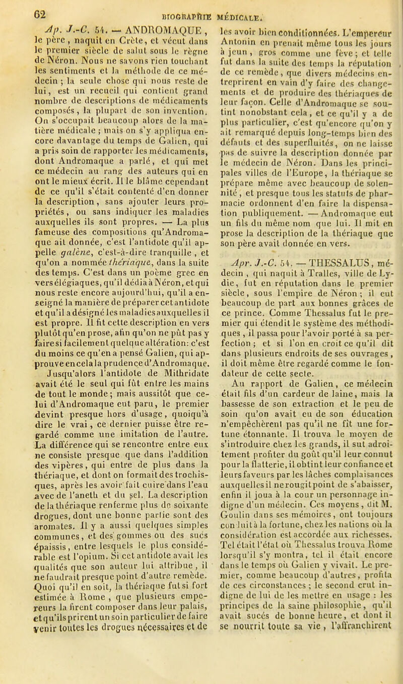 Ap. J.-C. 54. — ANDROMAQUE , le père , naquit en Crète, et vécut clans le premier siècle de salut sous le règne de Néron. Nous ne savons rien louchant les sentiments et la méthode de ce mé- decin ; la seule chose qui nous reste de lui, est un recueil qui contient grand nombre de descriptions de médicaments composés, la plupart de son invention. On s’occupait beaucoup alors de la ma- tière médicale ; mais on s’y appliqua en- core davantage du temps de Galien, qui a pris soin de rapporter les médicaments, dont Andromaque a parlé, et qui met ce médecin au rang des auteurs qui en ont le mieux écrit. Il le blâme cependant de ce qu’il s’était contenté d’en donner la description, sans ajouter leurs pro- priétés, ou sans indiquer les maladies auxquelles ils sont propres. — La plus fameuse des compositions qu’Androma- que ail donnée, c’est l’antidote qu’il ap- pelle galène, c’est-à-dire tranquille , et qu’on a nommée the'riagi/e, dans la suite des temps. C’est dans un poème grec en versélégiaques, qu’il dédia à Néron, et qui nous reste encore aujourd’hui, qu’il a en- seigné la manière de préparer cetanlidote et qu’il a désigné les maladiesauxquelles il est propre. Il fit cette description en vers plutôt qu’en prose, afin qu’on ne pût pas y fairesi facilement quelque altération: c’est du moins ce qu’en a pensé Galien, qui ap- prouve encelala prudence d’Andromaque. Jusqu’alors l’antidote de Milhridate avait été le seul qui fut entre les mains de tout le monde; mais aussitôt que ce- lui d’Andromaque eut paru, le premier devint presque hors d’usage, quoiqu’à dire le vrai, ce dernier puisse être re- gardé comme une imitation de l’autre. La différence qui se rencontre entre eux ne consiste presque que dans l’addition des vipères, qui entre de plus dans la thériaque, et dont on formaitdes trochis- ques, après les avoir fait cuire dans l’eau avec de l’aneth et du sel. La description de la thériaque renferme plus de soixante drogues, dont une bonne partie sont des aromates. 11 y a aussi quelques simples communes, et des'gommes ou des sucs épaissis, entre lesquels le plus considé- rable est l’opium. Si cct antidote avait les qualités que son auteur lui attribue, il ne faudrait presque point d’autre remède. Quoi qu’il en soit, la thériaque fut si fort estimée à Rome , que plusieurs empe- reurs la firent composer dans leur palais, et qu’ils prirent un soin particulier de faire venir toutes les drogues nécessaires et de les avoir bien conditionnées. L’empereur Antonin en prenait même tous les jours à jeun , gros comme une fève ; et telle fut dans la suite des temps la réputation de ce remède, que divers médecins en- treprirent en vain d’y faire des change- ments et de produire des thériaques de leur façon. Celle d’Andromaque se sou- tint nonobstant cela, et ce qu’il y a de plus particulier, c’est qu’encore qu’on y ait remarqué depuis long-temps bien des défauts et des superfluités, on ne laisse pas de suivre la description donnée par le médecin de Néron. Dans les princi- pales villes de l’Europe, la thériaque se prépare même avec beaucoup de solen- nité , et presque tous les statuts de phar- macie ordonnent d’en faire la dispensa- tion publiquement. —Andromaque eut un fils du même nom que lui. Il mit en prose la description de la thériaque que son père avait donnée en vers. Apr. J.-C. 54. — THESSALU5, mé- decin , qui naquit à Tralles, ville de Ly- die, fut en réputation dans le premier siècle, sous l’empire de Néron ; il eut beaucoup de part aux bonnes grâces de ce prince. Comme Thessalus fut le pre- mier qui étendit le système des méthodi- ques , il passa pour l’avoir porté à sa per- fection ; et si l’on en croit ce qu’il dit dans plusieurs endroits de ses ouvrages , il doit même être regardé comme le fon- dateur de celte secte. Au rapport de Galien, ce médecin était fils d’un cardeur de laine, mais la bassesse de son extraction et le peu de soin qu’on avait eu de son éducation n’empêchèrent pas qu’il ne fit une for- tune étonnante. Il trouva le moyen de s’introduire chez les grands, il sut adroi- tement profiter du goût qu’il leur connut pour la flatterie, il obtint leur confiance et leurs faveurs par les lâches complaisances auxquelles il nerougitpoint de s’abaisser, enfin il joua à la cour un personnage in- digne d’un médecin. Ces moyens, dit M. Goulin dans ses mémoires, ont toujours con luit à la fortune, chez les nations oii la considération est accordée aux richesses. Tel était l’étal où Thessalus trouva Rome lorsqu’il s’y montra, tel il était encore dans le temps où Galien y vivait. Le pre- mier, comme beaucoup d’autres, profila de ces circonstances ; le second crut in- digne de lui de les mettre en usage : les principes de la saine philosophie, qu’il avait sucés de bonne heure, et dont il se nourrit toute sa vie , l'affranchirent