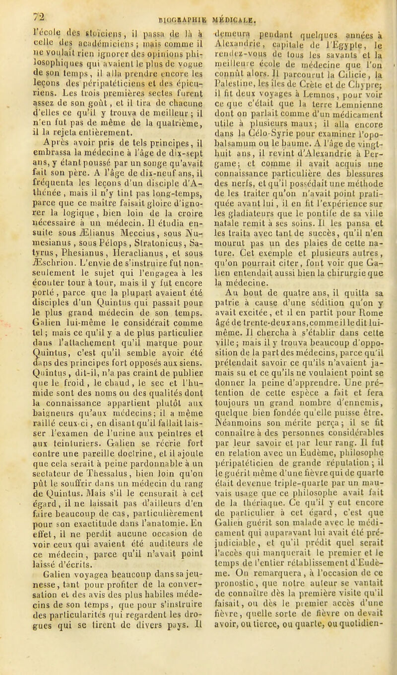 l’école des stoïciens, il passu de là à celle des académiciens ; mais comme il ne voulait lien ignorer des opinions plii- losopliiques qui avaient le plus de vogue de son temps, il alla prendre encore les leçons des péripatéticiens et des épicu- riens. Les trois premières sectes furent assez de son goût, et il tira de chacune d'elles ce qu’il y trouva de meilleur ; il n’en fut pas de même de la quatrième, il la rejeta entièrement. Après avoir pris de tels principes, il embrassa la médecine à l’âge de dix-sept ans, y étant poussé par un songe qu’avait fait son père. A l’âge de dix-neuf ans, il fréquenta les leçons d’un disciple d’A- thénée , mais il n’y tint pas long-temps, parce que ce maître faisait gloire d’igno- rer la logique, bien loin de la croire nécessaire à un médecin. Il étudia en- suite sous Ælianus Meccius, sous Nu- mesianus , sous Pélops, Slralonicus, Sa- tyres, Phesianus , Ileraclianus , et sous Æscbrion. L’envie de s’instruire fut non- seulement le sujet qui l’engagea à les écouter tour à tour, mais il y fut encore porté, parce que la plupart avaient été disciples d’un Quinlus qui passait poul- ie plus grand médecin de son temps. Galien lui-même le considérait comme tel ; mais ce qu’il y a de plus particulier dans l’attachement qu’il marque pour Quinlus, c’est qu’il semble avoir été dans des principes fort opposés aux siens. Quintus, dit-il, n’a pas craint de publier que le froid, le chaud, le sec et l’hu- mide sont des noms ou des qualités dont la connaissance appartient plutôt aux baigneurs qu’aux médecins; il a même raillé ceux-ci, en disant qu’il fallait lais- ser l’examen de l’urine aux peintres et aux teinturiers. Galien se récrie fort contre une pareille doctrine, et il ajoute que cela serait à peine pardonnable à un sectateur de Thessalus, bien loin qu’on pût le souffrir dans un médecin du rang de Quintus. Mais s’il le censurait à cet égard, il ne laissait pas d’ailleurs d’en faire beaucoup de cas, particulièrement pour son exactitude dans l’anatomie. En effet, il ne perdit aucune occasion de voir ceux qui avaient été auditeurs de ce médecin, parce qu’il n’avait point laissé d’écrits. Galien voyagea beaucoup dans sa jeu- nesse, tant pour profiter de la conver- sation et des avis des plus habiles méde- cins de son temps, que pour s’instruire des particularités qui regardent les dro- gues qui se tirent de divers pays. 11 demeura pendant quelques années à Alexandrie, capitale de J'Egypte, le rendez-vous de tous les savants et la meilleure école de médecine que l’on connût alors. Il parcourut la Cilicie, la Palestine, les îles de Crète et de Chypre; il lit deux voyages à Lemnos, pour voir ce que c’était que la terre Lemnienne dont on parlait comme d’un médicament utile à plusieurs maux; il alla encore dans la Célo-Syrie pour examiner l’opo- balsamum ou le baume. À l’age de vingt- huit ans, il revint d'Alexandrie à Per- garne; et comme il avait acquis une connaissance particulière des blessures des nerfs, et qu’il possédait une méthode de les traiter qu’on n’avait point prati- quée avant lui, il en lit l’expérience sur les gladiateurs que le pontife de sa ville natale remit à ses soins. Il les pansa et les traita avec tant de succès, qu’il n’en mourut pas un des plaies de cette na- ture. Cet exemple et plusieurs autres, qu’on pourrait citer, font voir que Ga- lien entendait aussi bien la chirurgie que la médecine. Au bout de quatre ans, il quitta sa patrie à cause d’une sédition qu’on y avait excitée, et il en partit pour Rome âgé de trente-deux ans,comme il le dit lui- même. Il chercha à s’établir dans cette ville; mais il y trouva beaucoup d’oppo- sition de la part des médecins, parce qu'il prétendait savoir ce qu’ils n’avaient ja- mais su et ce qu’ils ne voulaient point se donner la peine d’apprendre. Une pré- tention de celte espèce a fait et fera toujours un grand nombre d’ennemis, quelque bien fondée qu’elle puisse être. Néanmoins son mérite perça ; il se fit connaître à des personnes considérables par leur savoir et par leur rang. Il fut en relation avec un Eudème, philosophe péripatéticien de grande réputation ; il le guérit même d’une fièvre qui de quarte était devenue triple-quarte par un mau- vais usage que ce philosophe avait fait de la thériaque. Ce qu’il y eut encore de particulier à cet égard, c’est que Galien guérit son malade avec le médi- cament qui auparavant lui ax’ait été pré- judiciable, et qu’il prédit quel serait l’accès qui manquerait le premier et le temps de l’entier rétablissement d'Eudè- me. On remarquera, à l’occasion de ce pronostic, que notre auteur se vantait de connaître dès la première visite qu’il faisait, ou dès le premier accès d’une fièvre, quelle sorte de fièvre on devait avoir, ou tierce, ou quarte, ou quotidien-