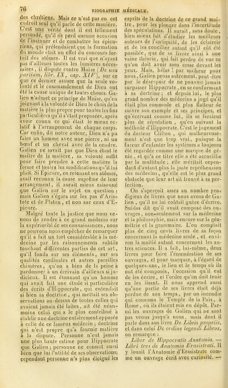 des chrétiens. Mais ce n’cst pas en cet endroit seul qu’il parle de celte manière. C’est une vérité dont il est tellement persuadé, qu’il ne perd aucune occasion de l’insinuer et de combattre les épicu- riens, qui prétendaient que la formation du monde était un effet du concours for- tuit des atomes. Il est vrai que n’ayant pas d’ailleurs toutes les lumières néces- saires , il dispute contre Moïse [De usu partiuni, libr. IX, cap. XIF), sur ce que ce dernier assure que la seule vo- lonté et le commandement de Dieu ont été la cause unique de toutes choses. Ga- lien n’admet ce principe de Moïse, qu’en joignant à la volonté de Dieu le choix de la matière la plus propre pour toutes les fins particulières qu’il s’était proposées, après avoir connu ce qui était le mieux re- latif à l’arrangement de chaque corps. Car enfin, dit notre auteur, Dieu n’a pu faire un homme avec une pierre, ni un bœuf et un cheval avec de la cendre. Galien ne savait pas que Dieu étant le maître de la matière , sa volonté suffit pour faire prendre à celte matière la forme et toutes les modifications qu’il lui plait. Si Epicure, en retenant ses atomes, avait reconnu la cause suprême de leur arrangement, il aurait mieux raisonné que Galien sur le sujet en question : mais Galien s’égara sur les pas d’Aris- tote et de Platon, et non sur ceux d’É- picure. Malgré toute la justice que nous ve- nons de rendre à ce grand médecin sur la supériorité de ses connaissances, nous ne pouvons nous empêcher de remarquer qu’il a fait un tort considérable à la mé- decine par les raisonnements subtils touchant différentes parties de cet art, qu’il fonda sur ses éléments, sur ses qualités cardinales et autres pareilles chimères, qu’on a bien de la peine à pardonner à un écrivain d’ailleurs si ju- dicieux. Il est étonnant qu’un homme qui avait fuit une étude si particulière des écrits d’Hippocrate, qui entendait si bien sa doctrine , qui mettait ses ob- servations au-dessus de toutes celles qui avaient jamais été faites, ait été néan- moins celui qui a le plus contribué à établir une doctrine entièrement opposée à celle de ce fameux médecin ; doctrine qui n’est propre qu’à fournir matière à la dispute. Personne n’eut jamais une plus haute estime pour Hippocrate que Galien ; personne ne connut aussi bien que lui l’utilité de scs observations; cependant personne n’a plus éloigné les esprits de la doctrine de ce grand maî- tre, pour les plonger dans l’incertitude des spéculations, il aurait, sans doute, Dieu mieux lait d’étudier les meilleurs auteurs de l’antiquité, de les éclaircir et de les concilier autant qu’il eût été possible, que de se livrer ainsi à une vaine théorie, qui lait perdre de vue ce qu’on doit avoir sans cesse devant les yeux. Mais, hélas ! par malheur pour nous, Galien pensa autrement, peut-être par le désespoir de ne pouvoir jamais surpasser Hippocrate , en se conformant à sa doctrine ; et depuis lui, le plus grand nombre des médecins a jugé qu’il était plus commode et plus flatteur de suivre son exemple et ses principes, et qu’écrivant comme lui, ils se feraient plus de réputation , qu’en suivant la méthode d’IIippocrate. C’est le jugement du docteur Cliflon , qui malheureuse- ment n’est que trop vrai, puisque la fureur d’enfanter les systèmes a toujours été regardée comme une marque de gé- nie , et qu’à ce titre elle a été accueillie par la multitude ; elle méritait cepen- dant d’autant plus la juste repréhension des médecins, qu’elle est le plus grand obstacle que leur art ail trouvé à sa per- fection. On s’aperçoit assez au nombre pro- digieux de livres que nous avons de Ga- lien , qu'il ne lui coûtait guère d’écrire. Suidas dit qu'il avait composé des ou- vrages, non-seulement sur la médecine et la philosophie, mais encore sur la géo- métrie et la grammaire. L’on comptait plus de cinq cents livres de sa façon concernant la médecine seule , et envi- ron la moitié autant concernant les au- tres sciences. Il a fait, lui-même, deux livres pour faire l’énumération de ses ouvrages, et pour marquer, à l’égard de quelques-uns, le lieu et le temps où ils ont été composés, l’occasion qu'il eut de les écrire, et l'ordre qu’on doit tenir en les lisant. Il nous apprend aussi qu’une partie de ses livres était déjà perdue de son temps, par un incendie qui consuma le Temple delà Paix, à Rome , où ils étaient mis en dépôt. Par- mi les ouvrages de Galien qui ne sont pas venus jusqu'à nous, mais dont il parle dans son livre De Libris propriis, et dans celui De ordine legendi Libros, on remarque : Liber de llippocratis Anatomia. — Libri 1res de Anatomia Erasistrati. Il y louait l’Anatomie d’Erasislrale com- me un ouvrage écrit avec curiosité. —