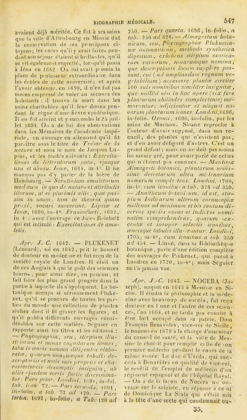 avaient déjà méritée. Ce fut à ses soins que la ville d'Allenbourg en Misnie dut la conservation de ses principaux ci- toyens; les cures qu’il y avait faites pen- dant son séjour étaient si brillantes, qu’il se vit également regretté, lorsqu'il passa à Iéna en 1682 On lui avait poniis la jilace de professeur extraordinaire dans les écoles de cette université; et après l’avoir obtenue, en 1690, il n’en fut pas moins empressé de voler au secours des habitants : il trouva la mort dans les soins charitables qu’il leur donna pen- dant le règne d’une fièvre épidémique. Il en fut atteint et y succomba le 26 juil- let 1G94. On a de lui des observations dans les Mémoires de l’académie impé- riale, un ouvrage en allemand qu’il fit par.litre sous le titre de Trésor de la nature et sous le nom de Jacques Lu- pius, et les traités suivants : Exercila- iioues de liiteralnrum potu, ejusque usa et abusu. lenæ, 1684, in4°. Il ne manqua pas d’y parler de la bière de Hambourg. — Scrulinium amulelorum medicuai in qun d<- naturn et ailributis it/nrurn, ut et plut /mis a/iis, quæ pas- sim in usum, tant in theoria quant praxi, vocari sucuerunt. Lipsice et lenæ, 1690, in-4°. FrancoCurti, i G92 , in 4 ; avec l’ouvrage île Jules Reichelt qui est intitulé : ExercilaUoues de aniu- letis. Apr. J. C. 1642. — PLUKENET (Léonard], né en 1642 , prit le bonnet de docleur en médecine et fut reçu de la société royale de Londres. Il était un de ces Anglais à qui le goût des sciences tourne, pour ainsi dire, en passion, et fait faire les plus grand progrès dans la partie à laquelle ils s’appliquent, La bo- tanique occupa si sérieusement Pluke- net, qu’il se procura de toules les par- ties du monde une collection de plantes sèches dont il fit graver les figures, et qu’il publia différents ouvragés consi- dérables sur cette matière. Séguier en rapporte ainsi les litres et les éditions : — Phytntffiapbia, seu , stirpium il/u- sh lorum et minus coqnilarum icônes , tahu is œriris summa diligent ta e/abo- ralte, quorum ttnaquteque lobulis de— scrtplnrits et notis suis propriis et cita- racterishcis desuniptis insignita, ab al iis > jus dent sortis /acile disenmina- tur Pars prior. Londini, lu9t, in-fol. tab. non 72.— Pars seewida. 1691, in-lolio, a tab. 72 ad 120. Pars tertio. 1692 , in-folio, a Tab. 120 ad 260. — Pars quarto. 1696 , in-folio, a tab. 250 ad 328. — Alrnagestum bola- nicum, seu. Pliylograpliiœ P/uknctia- næ onomastiron, metliodo synlhetica digeslum., exhibe ns stirpium exotica- runi rarinrum, nouai unique nomina, que descriptionis lor.um suppL re pos- sunt, cui ( ad ampliandum regnum ve- getabilium) acccs.se rc planta; ctrcilcr 600 suis nominihus si millier insignitœ , que nullibi nisi in hoc opéré (sex [ce plan'arum chiUadcs complcctente) me- ninrnntur; ndjiciuntur et a/iquot no- uarum plantai uni icônes Londini, I 696, in-folio. Oxomi, 1696, in-folio, par les soins de Morison. Sloane reproche à l’auteur d’avoir supposé, dans son re- cueil, des plantes qui n’existent pas, et d'en avoir défiguré d’autres. C’est un grand défaut ; mais on ne doit pas moins lui savoir gré, pour avoir parlé de celles qui n’étaient p..s connues. — Mantissa Almagesti botanici, ptantaruni nnuis- sime deleclarum ultra midenarium numerum comple dens. Londini, 1 700, in-4°. cum iconibu> a tab. 328 nd 360. — Analtlieum b' tani uni, id est, stir- pium ludirarum alterum cornucopice mil/enas ad minimum et bis centum di- uersns spei ies nouas et indiciis nomi- natim compreliendens, quarum sex- centœ et insuper selectis iconibus, æneisque labuiis illu*irontur. Londini, 1705, m-4°, cum iconibus a tab. 360 ad 464. — Linné, dans sa Bibliothèque botanique , parle d'une édition complète des ouvrages de Piukenct, qui parut à Londres en 1720, in-4°; mais Séguier ne l’a jamais vue. Apr. J.-C. 164 3. — NOOERA tto- seph), naquit en 1643 à Messine en Si- cile. 11 étudia la philosophie et la méde- cine avec beaucoup de succès, fut reçu docleur en l une et l'autre de ces scien- ces, l'an 1664, et ne tarda pas ensuite à être fort occupé dans sa patrie. Doin François Benavides, vice-roi de Sicile, le nomma en 1679 à la charge d’assesseur du conseil de sanlé, et la ville de Mes- sine le choi-il pour remplir ci lie de >on premier médecin pendant le cours de la même année. Le due d’Uzéda, qui suc- céda à Benavides en qualité de vicc-roi le revêlit de l’emploi de médecin d’un régiment espagnol el de l’hôpital Royal. — On a de la taçou de Notera un ou- vrage sur la saignée, en réponse à ce ni de Dominique La Scala qui s’élait mis ù la tête d’une secte qui condamnai! ou- 35.