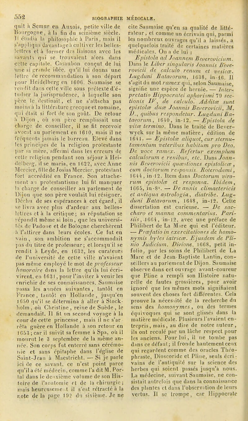 c|nit à Semur en Auxois, petite ville de Bourgogne, à la fin du seizième siècle. Il étudia la philosophie à Paris, mais il s’appliqua davantage à eu lli ver les belles- lettres et à former des liaisons avec les savants qui sc trouvaient alors dans celte capitale. Casaubon conçut de lui une si grande idée, qu’il lui donna une lettre de recommandation à son départ pour Heidelberg en IGOC. Saumaise se rendit dans celte ville sous prétexte d’é- tndier la jurisprudence, à laquelle son père le destinait, et ne s’attacha pas moins à la littérature grecque et romaine, qui était si fort de son goût. De retour ii Dijon , où son père remplissait une charge de conseiller, il se fil recevoir avocat au parlement en IG10, mais il ne fréquenta jamais le barreau. Elevé dans les principes de la religion protestante par sa mère, affermi dans les erreurs de celle religion pendant son séjour à Hei- delberg, il se maria, en 1622, avec Anne Mercier, fille de Josias Mercier, protestant fort accrédité en France. Son attache- ment au protestantisme lui fit manquer la charge de conseiller au parlement de Dijon que son père voulait lui résigner. Déchu de ses espérances à cet égard, il se livra avec plus d’ardeur aux belles- lettres et à la critique; sa réputation se répandit même si loin , que les universi- tés de Padoue et de Bologne cherchèrent à l’attirer dans leurs écoles. Ce fut en vain, son ambition ne s’accommodait pas du titre de professeur; et lorsqu'il se rendit a Leyde, en 1632, les curateurs de l’université de cette ville n’avaient pas même employé le mot de professeur honoraire dans la lettre qu’ils lui écri- virent, en 4 631, pour l’inviter à venir les enrichir de ses connaissances. Saumaise passa les années suivantes , tantôt en France, tantôt en Hollande, jusqu’en 1 G50 qu’il se détermina à aller à Stock- holm , oit Christine , reine de Suède , le demandait. Il fit un second voyage à la cour de cette princesse , mais il ne s’ar reta guère en Hollande à son retour en 1653 ; car il suivit sa femme à Spa, où il mourut le 3 septembre de la même an- née. Son corps fut enterre sans cérémo- nie et sans épitaphe dans l’église de Saint-Jean à Maestricht. — Si je parle ici de ce savant, ce n’est point parce qu’il a été médecin, comme l’a dit M. Por- tai dans le deuxième volume de son His- toire de l’anatomie et de la chirurgie ; mais heureuseme d il s’est rétracté à la note delà page 19? du sixième. Je ne cite Saumaise qu’en sa qualité de litté- rateur , et comme un écrivain qui, parmi les nombreux ouvrages qu’il a laissés, a quelquefois traité de certaines matières médicales. On a de lui : lspistolet, acl Joanncm B everovicium. Dans le Liber singularis Joannis B'cve- rovicii de calculo renum et vcsicœ. Lugduni Batavorum, 1638, in-16. Il s’agit du mot rarnex qui, selon Saumaise, signifie une espèce de hernie. — hüer- prelatin Hippocratci aphoritmi 79 sec- tionis IF, de calculo. Additœ sunt epistolœ duce Joannis Bcvcrovicii, M. 1h, quibus respondelur. Luaduni Ba- tavorum, 1640, in-12. — Epislola de vitæ termino. Dans le traité de Bever- xvyck sur la même matière, édition de 1641. — Epistolœ aliquot, cur sternu- tamenlum veteribus habilum pro Deo. De voce ramrx. Refertur exemplum calculorum e renibus, etc. Dans joan- nis Bcverovicii quœstiones epistolicœ , cum doctorum responsis. Roteroclami, 1644, in-12. Item dans Doctorum viro- rum epistolœ et responta. Ibidem, 1665, in -8°. — Deannis climaclericis et antiqua astrologia, diatribe. Lug- cluni Batavorum, 1648, in-12. Cette dissertation est curieuse. — De sac- charo et manna comment arius. Pari- siis, .1664 , in-12, avec une préface de Philibert de La Mare qui est l’éditeur. — Prœ/atio in exercitaliones de homo- nymis hytes iatricœ. Ejusdem de P/i- nio Judicium. Divione. 1668, petit in- folio, par les soins de Philibert de La Mare et de Jean-Baptiste Lantin, con- seillers au parlement de Dijon. Saumaise observe dans cet ouvrage avant-coureur que Pline a rempli son Histoire natu- relle de fautes grossières, pour avoir ignoré que les mêmes mots signifiaient souvent des choses fort différentes. Cela prouve la nécessité de la recherche du sens des homonymes, ou des termes équivoques qui se sont glissés dans la matière médicale. Plusieurs l’avaient en- trepris, mais, au dire de notre auteur , ils ont reculé par un lâche respect pour les anciens. Pour lui, il ne tombe pas dans ce défaut; il fronde hautement ceux qui regardent comme des oracles Théo- phraste, Dioscoride et Pline, seuls écri- vains de l’antiquité sur la science des herbes qui soient passés jusqu’à nous. La médecine, suivant Saumaise, ne con- sistait autrefois que dans la connaissance des plantes et dans l’observation de leurs vertus. Il se (rompe, car Hippocrate