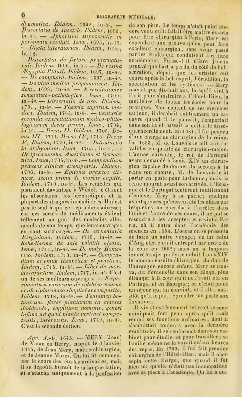 dcgmalica. Ibidem, 1092 , in-4°. — Disscrtalio do speclris. Ibidem, 1093, in -4o. — Apliorismi Ilippocralis in porismata resoluti. Icnœ, 1695, in-12. — Diœlci littcralorum. Ibidem, 1095, in-12. Dissertâtio de fœlore prœternatu- rali. Ibidem, 1090 . in-4°.— De résina Ægyplia P/auti. Ibidem, 1G97, in-4°. — De camphora. Ibidem, 1G97, in-4°. — De vino medico propomplicon. Ibi- dem, 1G98, in-4°. — Exercitationes semeiotico-pathologicœ. lenœ, 1700 , in - 4°. — Disserlatio de aro. Ibidem, 1701 , in-4°. —• Theoria saporum me- dica. Ibidem, 1703, in-4°. —Centuriœ secundœ exercitationum medico-philo- logie arum decas prima. Ienœ, 1704, in-4°. — Decas II. Ibidem, 1708. De- cas III, 1711. Decas IF, 1715. Decas F. Ibidem, 1720, in-4°. — Inlroductio in alchymiam. Ienœ, 1705 , in-4°. — De ipecacnanha Aiuericana et Ger/na- nica. Ienœ, 1705, in-4°.— Compendium praxeos clinicœ exemplairs. Ibidem, 1706, in-4°. — Epilome praxeos cli- nicœ, scctio prima de rnorbis capitis. Ibidem, 17l0,in-4°. Les remèdes qui plaisaient davantage à Wédel, c’étaient les absorbants, les bézoardiques et la plupart des drogues incendiaires. Il n’est pas le seul à qui ce reproche s’adresse; car ces sortes de médicaments étaient tellement au goût des médecins alle- mands de son temps, que leurs ouvrages en sont surchargés. — De serpenlaria Firginiana. Ibidem, 1710, in-4°.— Schediasma de sale volatili oleoso. Ienœ, 1711, in-4°. — De moly Ilome- rico. Ibidem, 1713, in-4°. •— Compen- dium chymiœ tlieoreticœ et practicœ. Ibidem, 1715, in-4°. — Liber de mor- bisinfantum. Ibidem, 1717, in-4°. C’est un de ses meilleurs ouvrages. — Expe- rimentum curiosum de colchico veneno et alexipharmaco simplici et composite. Ibidem, 1718, in-4°. — Tcntamen bo- tanicum, flores plantarum in classes dividende), cognitioni nominis, generi infimo ad quod planta pertinet compc- tends, inserviens. Ienœ, 1749, in-4°. C’est la seconde édition. Apr. J.-C. 1045. — MERY (Jean) de Vatan en Berry, naquit le G janvier 1G45, de Jean Mery, maître-chirurgien, et de Jeanne Mores. On lui fit commen- cer le cours des éludes ordinaires, mais il se dégoûta bientôt de la langue latine, et s’attacha uniquement à la profession de son père. Le temps n’élait point en- core venu qu’il fallait être maître ès-arls pour être chirurgien à Taris; Mery est cependant une preuve qu’on peut être excellent chirurgien , sans avoir passé par les études qui conduisent à ce litre académique. Puisse-t-il n'être jamais prouvé que l’art a perdu du côté de l'ob- servation, depuis que les artistes ont couru après le bel esprit, l’érudition, la spéculation et les systèmes ! — Mery n’avait que dix-huit ans, lorsqu’il vint à Paris pour s’instruire à l’Hôtel-Dieu, la meilleure de toutes les écoles pour la pratique. Non content de ses exercices du jour, il dérobait subtilement un ca- davre quand il le pouvait, l’emportait dans son lit et passait la nuit à le dissé- quer secrètement. En 1G81, il fut pourvu d’une charge de chirurgien de la reine. En 1G83, M. de Louvois le mit aux In- valides en qualité de chirurgien-major. L’année suivante, le roi de Portugal ayant demandé à Louis XIV un chirur- gien capable de donner du secours à la reine son épouse, M. de Louvois le fit partir en poste pour Lisbonne; mais la reine mourut avant son arrivée. L’Espa- gne et le Portugal tentèrent inutilement d’enlever Mery à sa patrie; quelque avantageuses qu’eussent été les offres par lesquelles on chercha à l’arrêter dans Tune et l’autre de ces cours, il ne put se résoudre à les accepter, et revint à Pa- ris, où il entra dans l’académie des sciences en 1684. L’occasion se présenta de faire un autre voyage; ce fut celui d’Angleterre qu’il entreprit par ordre de la cour en 1692; mais on a toujours ignoré le sujet qui l’y a conduit. LouisXl V le nomma ensuite chirurgien du duc de Bourgogne encore enfant. Mery se trou- va, dit ïonlenetle dans son Éloge, plus étranger à la cour qu’il ne l’avait été en Portugal et en Espagne; ce n’était point un séjour qui lui convînt, et il alla, aus- sitôt qu’il le put, reprendre son poste aux Invalides. 11 vivait extrêmement retiré et se com- muniquait fort peu: après qu’il avait rempli ses fonctions ordinaires, dont il s’acquittait toujours avec la dernière exactitude, il se renfermait dans son ca- binet pour étudier et pour travailler; sa famille même ne le voyait qu’aux heures des repas. En 1700, il fut fait premier chirurgien de l’Hôtel-Dieu; mais il n’ac- cepta celte charge, que quand il fut bien sûr qu’elle n'était pas incompatible avec sa place à l’académie. On lui a enr