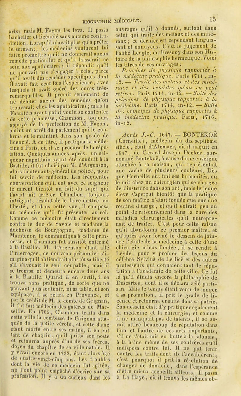 filOGUAPIIIÈ arts; mais M. Fagon les leva. Il passa bachelier et licencié sans aucune contra- diction. Lorsqu’il n’avait plus qu’à prêter le serment, les médecins voulurent lui faire promettre qu’il ne donnerait aucun remède particulier et qu il laisserait ce soin aux apothicaires ; il répondit qu il ne pouvait pas s'engager a cela , parce qu’il avait des remèdes spécifiques dont il avait fait cent fois l’expérience, avec lesquels il avait opéré des eûtes tios- remarquables. Il promit seulement de ne débiter aucun des remèdes qu’on trouverait chez les apothicaires; mais la Faculté n’ayant point voulu se contenter de cette promesse , Chambon , toujours appuyé de la protection de M. Fagon, obtint un arrêt du parlement qui le con- firma et le maintint dans son grade de licencié. A ce litre, il pratiqua la méde- cine 5 Paris, où il se procura de la répu- tation. Quelques années après, un sei- gneur napolitain ayant été conduit à la Bastille, il fut choisi par M. d’Argenson, alors lieutenant-général de police, pour lui servir de médecin. Les fréquentes conversations qu’il eut avec ce seigneur le mireul bientôt au fait du sujet qui l’avait fait arrêter. Chambon, toujours intrigant, résolut de le faire mettre en liberté, et dans cette vue, il composa un mémoire qu’il fit présenter au roi. Comme ce mémoire était directement contre le duc de Savoie et madame la duchesse de Bourgogne, madame de Maintenon le communiqua à cette prin- cesse, et Chambon fut aussitôt enfermé à la Bastille. M. d’Argenson étant allé l’interroger, ce nouveau prisonnier s’i- magina qu'il obtiendrait plus tôt sa liberté s’il s’avouait le seul coupable ; mais il se trompa et demeura encore deux ans à la Bastille. Quand il en sortit, il se trouva sans pratique, de sorte que ne pouvant plus soutenir, ni sa table, ni son équipage, il se relira en Provence, et par le crédit de M. le comte de Grignan, il fut fait médecin des galères de Mar- seille. Lu 1705, Chambon traita dans celte ville la comtesse de Grignan atta- quée de la petite-vérole, et cette dame étant morte entre ses mains, il en eut tant de chagrin, qu’il quitta son poste et retourna auprès d’un de ses frères, doyen du chapitre de sa ville natale. Il y vivait encore en 1732, étant alors âgé de quatre-vingt-cinq ans. Les troubles dont la vie de ce médecin fut agitée, ne 1 ont point empêché d'écrire sur sa profession. Il y a du curieux dans les médicale. lô ouvrages qu’il a donnés, surtout dans celui qui traite des métaux et des miné- raux ; ce dernier est cependant languis- sant et ennuyeux. C’est le jugement de l’abbé Lenglét du Fresnoy dans son His- toire de la philosophie hermétique. Voici les litres de ces ouvrages : Principes rie physique rapportes à la médecine pratique. Paris 1711 , in- 12. — Traité des métaux et des miné- raux et des remèdes qu'on en peut retirer. Paris 1714, in-12. — Suite des principes de physique rapportés à la médecine. Paris 1714, in-12. — Suite des principes de physique rapportés à la médecine pratique. Paris, 171G, in-12. Après J.-C. 1647. — BONTEKOË (Corneille), médecin du dix septième siècle, était d’Alcmaer, où il naquit en 1647, de Gerard-Joseph Decker, sur- nommé Bonlekoë, à cause d’une enseigne attachée à sa maison, qui représentait une vache de plusieurs couleurs. Dès que Corneille eut fini ses humanités, on le mil chez un chirurgien qui se chargea de l’instruire dans son art, mais le jeune élève s’aperçut bientôt que la pratique de son maître n’était fondée que sur une routine d’usage, et qu’il entrait peu ou point de raisonnement dans la cure des maladies chirurgicales qu’il entrepre- nait de trader. C’est pour cette raison qu’il abandonna ce premier maître, et qu’après avoir formé le dessein de join- dre l’étude de lu médecine à celle d’une chirurgie mieux fondée , il se rendit à Leyde, pour y profiter des leçons du célèbre Sylvius de Le Boë et des autres professeurs qui donnaient tant de répu- tation à l’académie de cette ville. Ce fut là qu’il étudia encore la philosophie de Descartes, dont il se déclara zélé parti- san. Mais le temps étant venu de songer à sa promotion, il prit le grade de li- cence et retourna ensuite dans sa patrie. Son dessein était d’y pratiquer également la médecine et la chirurgie; et coumio il ne manquait pas de talents, il se se- rait attiré beaucoup de réputation dans l’un et l'autre de ces arts importants, s’il ne s’était mis en bulle à la jalousie, à la haine même de ses confrères qu’il indisposa contre lui. Il ne put tenir contre les traits dont ils l’accablèrent- c’est pourquoi il prit la résolution de changer de domicile, dans l’espérance d’être mieux accueilli ailleurs. 11 passa à La Haye, où il trouva les mêmes ob-