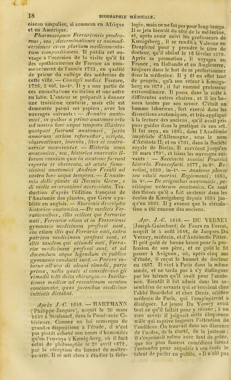 oiseau singulier, si commun en Afrique et en Amérique. Pharmacopœœ Ferrariensis prodro- mus, seu , determinalioncs et a/iimad- versiones ciica plurium mcdicamcnto- rum composilioncm. 11 publia cet ou- vrage à l’occasion de la visite qu’il fit des apolliicaireries de Ferrare au com- mencement de l'année 1723, en qualité de prieur du collège des médecins de cette ville.— Consigli mcdici. Ferrare, 1726, 2 vol. in-4°. .11 y a une partie de ces consultations en italien et une autre en latin. L’auteur se préparait à donner une troisième centurie, mais elle est demeurée parmi ses papiers, avec les ouvrages suivants : — Annales annlo- mici, in quitus a primo anal ornes ortu ad nostra hcec usque ternpora illustres quotquot fuerunt anatomici, juxia annorum seriern re/eruntur , scripta, obfcrvaliones, inventa, lites cl conlro- versiœ recensentur. — Historia nova analomica, seu , historien enarratio il- lorum omnium quœ in anatome fuerunt reperla et observata, ab œtale famo- sissimi anatomici Andréas Vesalii ad nostra hœc usque ternpora. — L’analo- mia dcllc piaule di Neemia Grew, e di molle osœrvnzioni accresciula. Tra- duction d’après l’édition française de l’Anatomie des plantes, que Grew a pu- bliée en anglais. — Sturinnis descriptio historico-cmatorr.ica.—De medicis Fer- rariensibus, illis sci/icet qui Ferrariœ nali, Ferrariœ etiam et in Fcrrariensi qymnasio mcdicinam professi sunt, seu etiam illis qui Ferrariœ nati, extra palriam medicinam professi sunt, et illis tandem qui aliunde nali, Ferra- riœ medicinam professi sunt, et ad docendum atque legendum in publico gymnasio conducti sunt.— Parère in- torno all'u\o di alcuni rimedii, parle prima , nella qualc si considerano gli rimedii tolli délia chirurgia.— Instilu- tiones medicœ ad recenliorum mentent concinnatœ, quas juvenibus medicinœ initialis dictabat. Apres J.-C. 1 648. — HARTMANN (Philippe-Jacques), naquit le 26 mars 1648 à Stralsund, clans la Poméranie Ci- térieure. Comme on lui remarqua de grandes dispositions à l’élude, il n’eut pas plutôt achevé son cours d’humanités qu’on l’envoya à Kœnig>berg, où il finit celui de philosophie le 21 avril 1672 , par la réception du bonnet de maître- ès-arts. Il sc mit alors à étudier la théo- logie, mais ce ne fut pas pour long-temps. 11 se jeta bientôt du coté de la médecine, et, après avoir suivi les professeurs de Kœnigsberg, il se rendit à Valence en Dauphiné pour y prendre le titre de docteur, qu’il obtint le 16 février 1678. Après sa promotion, il voyagea en France , en Hollande et en Angleterre, toujours dans le but de se perfectionner dans la médecine. Il y fit en effet tant de progrès, qu’à son retour à Kœnigs- berg en 1679 , il fut nommé professeur extraordinaire. Il passa dans la suite à différentes autres chaires, et il les ho- nora toutes par son savoir. C’était un homme laborieux, fort exercé dans les dissections anatomiques, et très-appliqué à la lecture des anciens, qu’il avait pris pour guides dans la pratique de son art. il fut reçu, en 1G8A, dans l’Académie impériale d’Allemagne, sous le nom d’Arislote II; et en 1701, dans la Société royale de Berlin. Il survécut jusqu’au 28 mars 1707, et laissa les ouvrages sui- vants : — Succincta succini Prussici liisloria. Francofurti. 1677, in-8°. Be- rolini, 1699 , in-4°. — Anatome pliocœ seu viluli mariai. Regiomonti; 1683, in 4°.— De originibus anatomicis, pe- riliaque vc/erum analomica. Ce sont des thèses qu’il a fait soutenir dans les écoles de Kœnigsberg depuis 1684 jus- qu’en 1693. Il y avance que la circula- tion a été connue des anciens. Apr. J.-C. 1648.— Dü VERNEY (Joseph-Guiscliard) de Feurs en Foresl, naquit le 5 août 1648, de Jacques Du Verney, médecin, et d’Antoinette Pitlre. I! prit goût de bonne heure pour la pro- fession de son père, et ce goût le fit passer à Avignon , où, après cinq ans d’étude, il reçut le bonnet de docteur eu 1667. Il vint à Paris dans la même année, et ne tarda pas à s’y distinguer par les talents qu’il avait pour l’anato- mie. Bientôt il fut admis dans les as- semblées de savants qui se tenaient chez l’abbé Bourdelot et chez Denis, célèbre médecin de Paris, qui l’employèrent à disséquer. Le jeune Du Verney avait tout ce qu’il fallait pour y réussir ; à un rare savoir il joignait cette éloquence mâle qui captive toujours 1 attention de l'auditeur. On trouvait dans scs discours de l’ordre, de la clarté, de la justesse ; il s’exprimait même avec tant de grâce, que les plus fameux comédiens furent l'entendre pour acquérir à son école le talent de parler en public. « Il n’eût pas