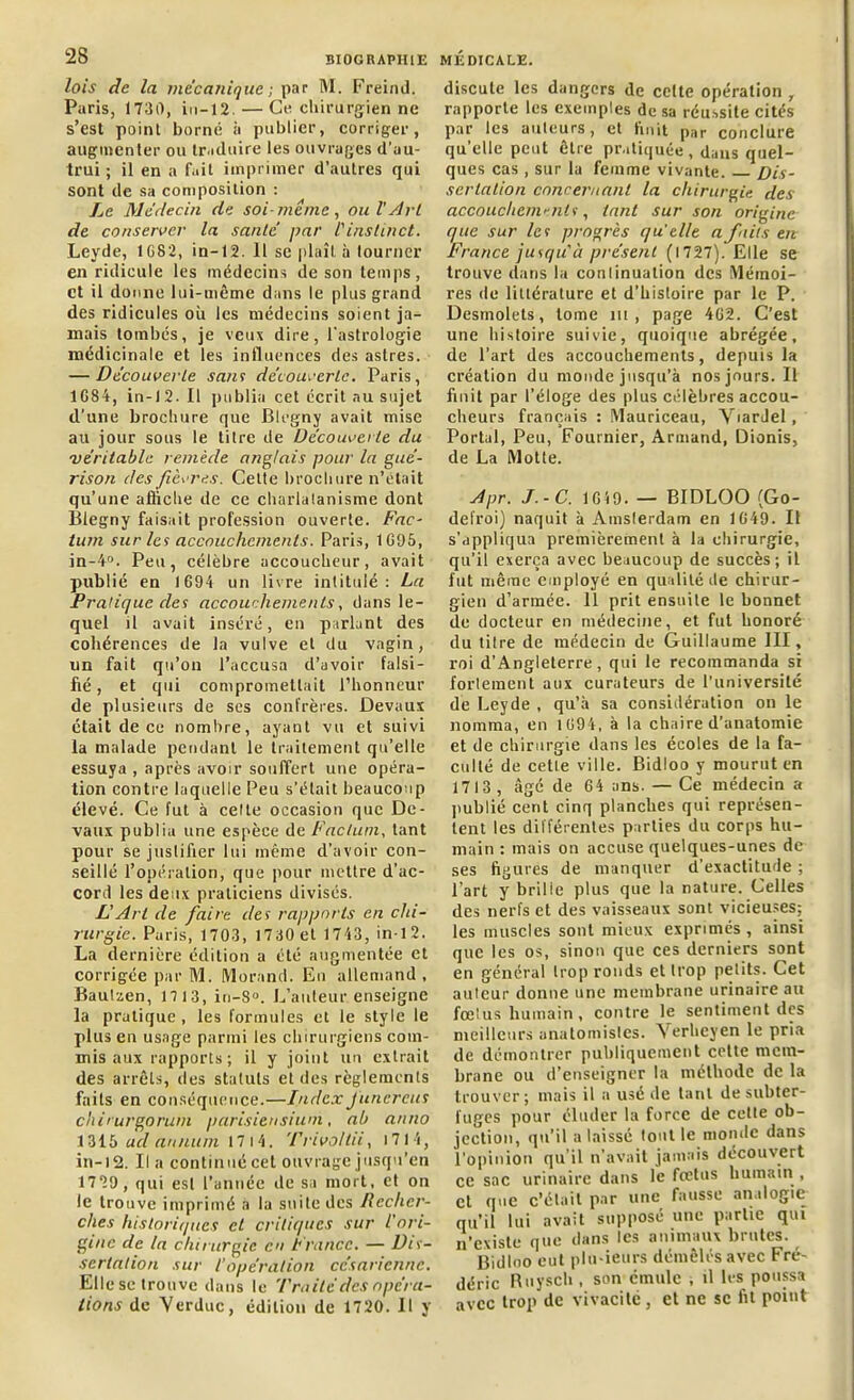 lois de la mécanique ; par M. Freind. Paris, 1730, in-12. — Ce chirurgien ne s’est point borné à publier, corriger, augmenter ou traduire les ouvrages d’au- trui ; il en a fait imprimer d’autres qui sont de sa composition : Le Médecin de soi-même, oui'Art de conserver la sanie' par l'instinct. Leyde, 1G82, in-12. 11 sc plaît à tourner en ridicule les médecins de son temps, et il donne lui-même dans le plus grand des ridicules où les médecins soient ja- mais tombés, je veux dire, l'astrologie médicinale et les influences des astres. — Découverte sam découverte. Paris, 1G84, in-12. Il publia cet écrit nu sujet d’une brochure que Blegny avait mise au jour sous le titre de Découverte du 'véritable remède anglais pour la gué- rison des fièvres. Cette brochure n’était qu’une affiche de ce charlatanisme dont Blegny faisait profession ouverte. Fac- tum sur les accouchements. Paris, 1G95, in-4°. Peu, célèbre accoucheur, avait publié en 1694 un livre intitulé: La Pratique des accouchements, dans le- quel il avait inséré, en parlant des cohérences de la vulve et du vagin, un fait qu’on l’accusa d’avoir falsi- fié, et qui compromettait l’honneur de plusieurs de ses confrères. Devaux était de ce nombre, ayant vu et suivi la malade pendant le traitement qu’elle essuya , après avoir souffert une opéra- tion contre laquelle Peu s’élait beaucoup élevé. Ce fut à celte occasion que De- vaux publia une espèce de Factum, tant pour se justifier lui même d’avoir con- seillé l’opération, que pour mettre d’ac- cord les deux praticiens divisés. L'Art de faire des rapports en chi- rurgie. Paris, 1703, 1730 et 1743, in-12. La dernière édition a été augmentée et corrigée par M. Morand. En allemand, Bautzen, 1713, in-8°. L’auteur enseigne la pratique, les formules et le style le plus en usage parmi les chirurgiens com- mis aux rapports; il y joint un extrait des arrêts, des statuts et des règlements faits en conséquence.—IndexJuncreus chirurgorum parisiensium, ab anno 1315 ad annum 17 14. Trivo/lii, 1714, in-12. Il a continué cet ouvrage jusqu’en 1729 , qui esl l’année île sa mort, et on le trouve imprimé a la suite des Recher- ches historiques et critiques sur l’ori- gine de la chirurgie en France. — Dis- sertation sur l’opération césarienne. Elle se trouve dans le Traité des opéra- tions de Yerduc, édition de 1720. Il y discute les dangers de celte opération , rapporte les exemples de sa réussite cités par les auteurs, et finit par conclure qu’elle peut être pratiquée, dans quel- ques cas , sur la femme vivante. Dis- sertation concernant la chirurgie des accouchent'-nis, tant sur son origine que sur les progrès quelle a faits en France jusqu'à présent (1727). Elle se trouve dans la conlinuation des Mémoi- res de littérature et d’histoire par le P. Desmolets, tome ni , page 462. C’est une histoire suivie, quoique abrégée, de l’art des accouchements, depuis la création du monde jusqu’à nos jours. Il finit par l’éloge des plus célèbres accou- cheurs français : Mauriceau, Viardel, Portai, Peu, Fournier, Armand, Dionis, de La Motte. Apr. J.-C. 1619. — BIDLOO (Go- defroi) naquit à Amsterdam en 1649. Il s’appliqua premièrement à la chirurgie, qu’il exerça avec beaucoup de succès; il fut même employé en qualité de chirur- gien d’armée. 11 prit ensuite le bonnet de docteur en médecine, et fut honoré du titre de médecin de Guillaume III, roi d’Angleterre, qui le recommanda si fortement aux curateurs de l’université de Leyde , qu’à sa considération on le nomma, en 1694, à la chaire d’anatomie et de chirurgie dans les écoles de la fa- culté de cetle ville. Bidloo y mourut en 1713, âgé de 64 ans. — Ce médecin a publié cent cinq planches qui représen- tent les différentes parties du corps hu- main : mais on accuse quelques-unes de ses figures de manquer d’exactitude ; l’art y brille plus que la nature. Celles des nerfs et des vaisseaux sont vicieuses; les muscles sont mieux exprimés , ainsi que les os, sinon que ces derniers sont en général trop ronds et trop petits. Cet auteur donne une membrane urinaire au fœtus humain, contre le sentiment des meilleurs anatomistes. Yerheyen le pria de démontrer publiquement cette mem- brane ou d’enseigner la méthode de la trouver; mais il a usé de tant de subter- fuges pour éluder la force de cette ob- jection, qu’il a laissé tout le monde dans l’opinion qu’il n’avait jamais découvert ce sac urinaire dans le fœtus humain , et que c’était par une fausse analogie qu’il lui avait supposé une partie qui n’existe que dans les animaux brutes. Bidloo eut plu-ieurs démêlés avec Fré- déric Ruysch, son émule ; il les poussa avec trop de vivacité, et ne sc fit point