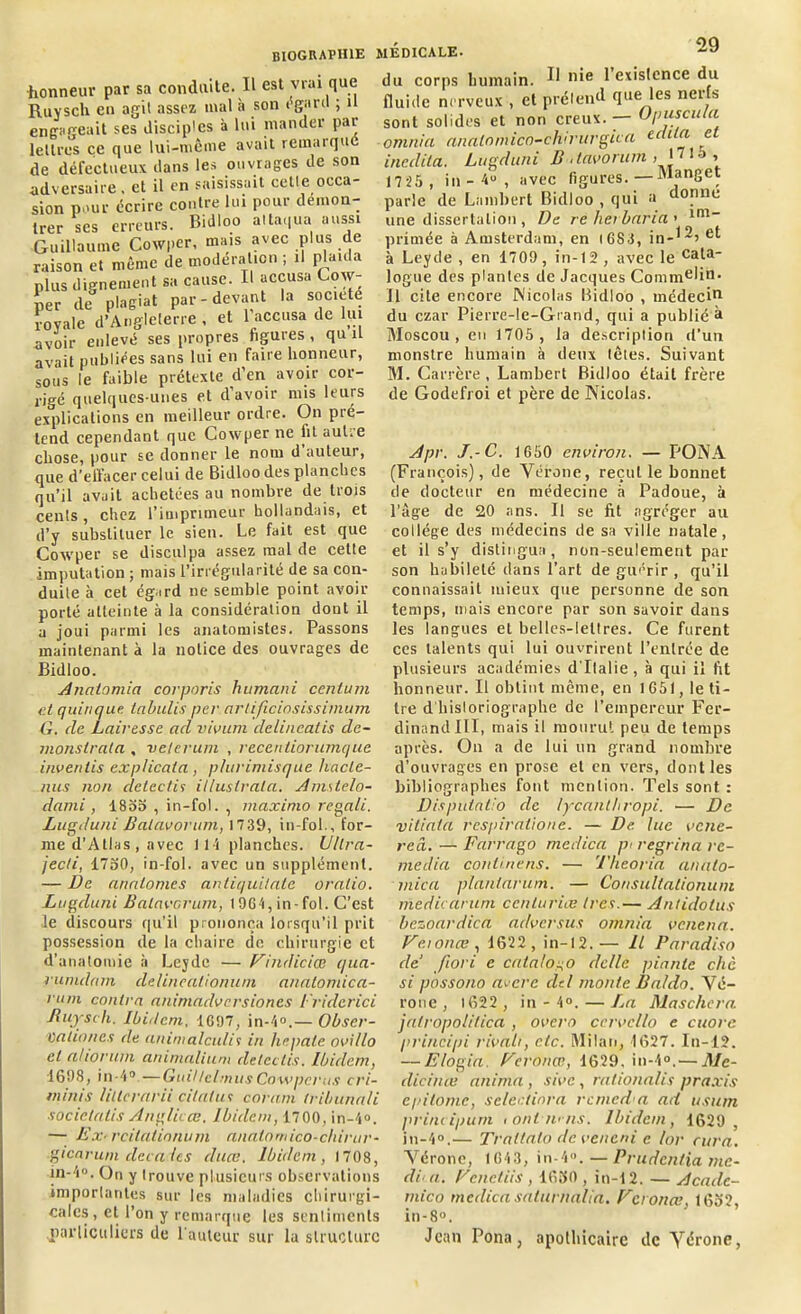 honneur par sa conduite. Il est vrai que Ruysch en agit assez mal à son egard ; u engageait ses disciples à lui mander par lettres ce que lui-même avait remarque de défectueux dans les ouvrages de son adversaire, et il en saisissait cetle occa- sion pour écrire contre lui pour démon- trer scs erreurs. Bidloo attaqua aussi Guillaume Cowper, mais avec plus de raison et même de modération ; il piaula plus dignement sa cause. Il accusa Cow- per de plagiat par-devant la société royale d’Angleterre , et l’accusa de lu avoir enlevé ses propres figures , qu il avait publiées sans lui en faire honneur, sous le faible prétexte d’en avoir cor- rigé quelques-unes et d’avoir mis leurs explications en meilleur ordre. On pré- tend cependant que Cowper ne fit autre chose, pour se donner le nom d’auteur, que d’effacer celui de Bidloo des planches qu’il avait achetées au nombre de trois cents, chez l’imprimeur hollandais, et d’y substituer le sien. Le fait est que Cowper se disculpa assez mal de cette imputation ; mais l’irrégularité de sa con- duite à cet égard ne semble point avoir porté atteinte à la considération dont il a joui parmi les anatomistes. Passons maintenant à la notice des ouvrages de Bidloo. Anatomia corporis humani centum et quinque. tabulis per artificiosissimum G. de Lairesse ad vivum delincalis de- înonslrata , veterum , vecentiorumque invertis explicata , phirimisque liacte- nus non delcctis il/ustrata. Amslelo- dami , 1855 , in-fol. , maxinio regali. Lugcluni Balavorum, 1739, in-fol., for- me d'Atlas , avec 114 planches. Ultra- jecli, 1750, in-fol. avec un supplément. — De analomcs antiquilate oralio. Lugduni Balavorum, 1964, in-fol. C’est le discours qu'il prononça lorsqu’il prit possession de la chaire de chirurgie et d’anatomie à Leydc — Vindiciœ qua- rumdam delineationum analomica- l'Ltm contra animadversiones Friderici Jluysch. Ibidem, 1697, in-4°.— Obscr- Valiones de aninialculis in lie pale ovillo et ahoruin animalium deteelis. Ibidem, 1698, in-4®.—Guit tclmus Cowper us cri- minis Ulterarii citalui connu (ribunali socictalis Anglii ce. Ibidem, 1700, in-4®. — Ex/ rcilalinnurn anatomico-chirur- gicaruni décades duce. Ibidem, 1708, in-4°. On y trouve plusieurs observations importantes sur les maladies chirurgi- cales , et l’on y remarque les sentiments particuliers de l'auteur sur la structure du corps humain. ^ n*e ^ existence du fluide nerveux , et prétend que les nerfs sont solides et non creux. — Opuscula omnia analnmico-chirurgica édita et inedita. Lugduni B davontm > * ’ 10 ’ 1725 , in - 4° , avec figures. — Manget parle de Lambert Bidloo , qui a donne une dissertation , De relier baria' im_ primée à Amsterdam, en I 6 S A, in-12’ e*- à Leyde , en 1709, in-12 , avec le Cala~ logue des plantes de Jacques Commelin' U cite encore Nicolas Bidloo , médecin du czar Pierre-le-Grand, qui a publié à Moscou, en 1705 , la description d’un monstre humain à deux têtes. Suivant M. Carrère, Lambert Bidloo était frère de Godefroi et père de Nicolas. Apr. J.-C. 1650 environ. — PONA (François), de Vérone, reçut le bonnet de docteur en médecine à Padoue, à l’âge de 20 ans. Il se fit agréger au collège des médecins de sa ville natale, et il s’y distingua, non-seulement par son habileté dans l’art de guérir , qu’il connaissait mieux que personne de son temps, mais encore par son savoir dans les langues et belles-lettres. Ce furent ces talents qui lui ouvrirent l’entrée de plusieurs académies d'Italie , à qui il fit honneur. Il obtint même, en 1651, le ti- tre d'historiographe de l’empereur Fer- dinand III, mais il mourut peu de temps après. On a de lui un grand nombre d’ouvrages en prose et en vers, dont les bibliographes font mention. Tels sont : Disputatio de lycanlbropi. — De viliata respiratione. — De. lue vene- reâ. — Farrago medica pi regrina re- média continens. — Theoria anato- mie a plantarum. — Consultalioniun medicarum ccnturiæ Ira.— Antidotus bezoardica adversus omnia venena. Vci once , 1622, in-12.— Il Paradiso cle fiori e catalo^o dc/le piaule chc si possono avare ciel monte Baldo. Vé- rone, 1622 , in - 4°. — La Maschera jatropolitica , overo ccvvcllo e cuore principi rivalr, etc. Milan, 1627. ln-12. — Elogia. Eeronœ, 1629, in-4®.— Me- clicince anima , sivc, rationalis praxis e pi tome, sclcctinra rcmeda ad usum principum tont n>ns. Ibidem, 1629 , in-4°.— Trattalo deveneni e lor cura. Vérone, 1643, in-4°. — Prudenlia me- di‘ a. Vcnctiis , 16B0 , in-12. — Acacle- mico meclica saturnalia. Veronœ, 1652, in-8°. Jean Pona, apothicaire de Vérone,