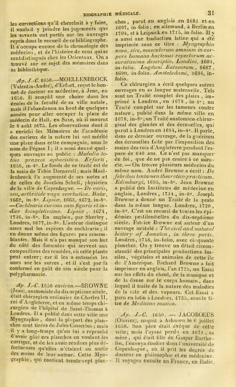 les corrections qu’il cherchait à y faire, il voulait y joindre les jugements que les savants ont portés sur les ouvrages repris dans le recueil de ce bibliographe. Il s’occupa encore de la chronologie des médecins, et de l’histoire de ceux qui se sontdistingués chez les Orientaux. On a trouvé sur ce sujet des mémoires dans sa bibliothèque. Ap. J.-C. 1G50.—MOELLENBROCIC (Valentin-André), d’Erfurt, reçut le bon- net de docteur en médecine, à Jene, en 1G50. Il remplit une chaire dans les écoles de la faculté de sa ville natale, mais il l’abandonna au bout de quelques années pour aller occuper la place de médecin de Hall, en Saxe, où il mourut le 8 août 1675. Les observations dont il a enrichi les Mémoires de l’académie des curieux de la nature lui ont mérité une place dans celte compagnie, sous le nom de Pégase I ; il a aussi donné quel- ques ouvrages au public : JHec/ulla to- tius praxeos aphoristica. Erfurti, 1656, in-4°. Le fonds de ce traité est de la main de Tobie Dornerell ; mais Moel- lenbrock l’a augmenté de ses notes et de celles de Joachim Schell, physicien de la ville de Copenhague. — De varis, seu, arthritide vaga scorbulica. llalœ, 1662, in-8°. Lipsiœ, 1663, 1672, in-8°. —Cochlearia curiosa cum figuris et in- dice locup/etissimo. Lipsiœ, 1674, 1746, in-8°. En anglais, par Sherley , Londres, 1677,in-8°. L’auteur distingue assez mal les espèces de cochlearia ; il en donne même des ligures peu ressem- blantes. Mais il n’a pas manqué son but du côté des formules qui servent aux compositions des remèdes, où celte plante peut entrer; car il les a entassées les unes sur les autres , et il s’est par là conformé au goût de son siècle pour la polypharmacie. Ap. J.-C. 1650 environ.—BROWNE (Jean), anatomiste du dix-septième siècle, était chirurgien ordinaire de Charles II, roi d Angleterre, et en même temps chi- rurgien de l'hôpital de Saint-Thomas à Londres. Il a publié dans celle ville une Myographie , dont la plupart des plan- ches sont tirées de Jules Casserius ; mais il y a long-temps qu’on lui a reproché d’avoir gâté cos planches en voulant les corriger, et de les avoir rendues plus dé- fectueuses qu’elles n’étaient au sortir des mains de leur auteur. Celle Myo- graphic, qui contient trente-sept plan— MÉDICALE. 31 clies, parut en anglais en 1681 et en 1697, in-folio; en allemand, à Berlin en 1704, et à Leipsick en 1715, in-folio. Il y a aussi une traduction latine qui a été. imprimée sous ce litre : Myographia nova, sivc, musculcrum omnium in cor- pore humano hactenus repcrlorum ac- curatissima descriptio. Londini, 1684, in-folio. Lugduni Balavorum , 1687 , 1690, in-folio. Amstelodnnii, 1694, in- folio. Ce chirurgien a écrit quelques autres ouvrages en sa langue maternelle. Tels sont un Traité complet des plaies , im- primé à Londres, en 1678 , in-4° ; un Traité complet sur les tumeurs contre nature , publié dans la même ville en 1678, in-8° ; un Traité anatomico-chirur- gical des glandes et des écrouelles, qui parut à Londres en 1684, in-4°. 11 parle, dans ce dernier ouvrage, de la guérison des écrouelles faite par l'imposition des mains des rois d’Angleterre pendaut l’es- pace de 640 ans. Ce n’est pas manquer de foi, que de ne pas croire à ce mira- cle. — On trouve plusieurs médecins du même nom. André Browne a écrit : De febribus tentamen theoreticopraclicum. Edimburgi, 1695, in-8°. Jean Browne a publié des Inslitules de médecine en anglais, Londres, 1714 , in-8°. Joseph Browne a donné un Traité de la peste dans la même langue. Londres, 1720, in-8°. C’est un recueil de toutes les épi- démies pestilentielles du dix-septième siècle. Patrice Browne est auteur d’un ouvrage intitulé : The civil and uniural hislory of Jamdicci, in three paris. Londres, 1756, in-folio, avec cinquante planches. On y trouve un détail circon- stancié des principales productions fos- siles, végétales et animales de cette île de l’Amérique. Richard Browne a fait imprimer en anglais, l’an 1729, un Essai sur les effets du chant, de la musique et de la danse sur le corps humain, dans lequel il traite de la nature des maladies de la rate et des vapeurs. Cet Essai a paru en latin à Londres, 1735, sous le ti- tre de Medicina inusica. Ap. J.-C. 1650. — JACOBOEDS (Olivier), naquit à Arlnisen le 6 juillet 1650. Sou père était évêque de cette ville; mais l’ayant perdu en 167J , sa mère , qui était fille de Gaspar Barlho- ün, l’envoya étudier dans l’université de Copenhague, oii il prit les degrés de docteur en philosophie et en médecine. 11 voyagea ensuite en France, en Italie.