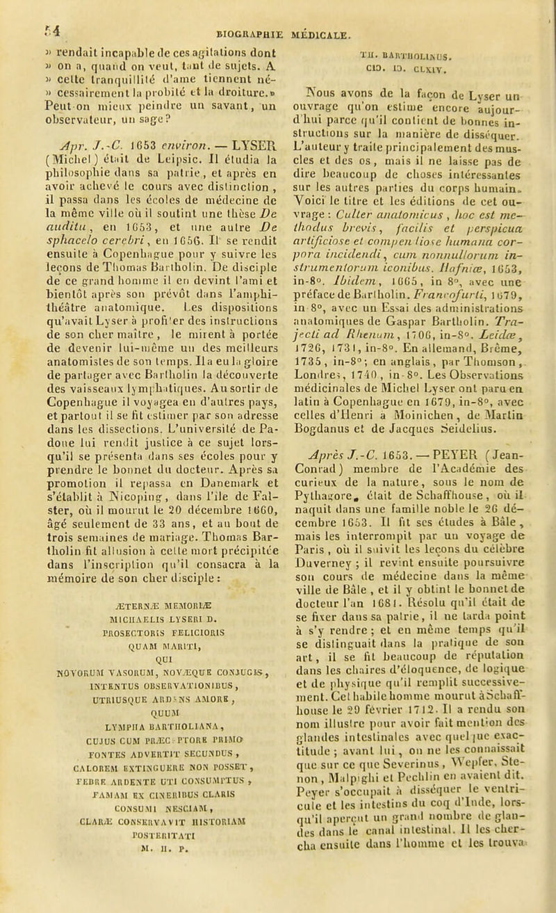 M J> rendait incapable de ces agitations dont « on a, quand on veut, tant île sujets. A » celte tranquillité d'âme tiennent né- » cessairement la probité et la droiture.» Peut on mieux peindre un savant, un observateur, un sage? Apr. J.-C. 1653 environ. — LYSER (Michel) était de Leipsic. Il étudia la philosophie dans sa patrie , et après en avoir achevé le cours avec distinction , il passa dans les écoles de médecine de la même ville où il soutint une thèse Ve audita, en 1653, et une autre De sphacclo cercbri, en J 656. Il se rendit ensuite à Copenhague pour y suivre les leçons de Thomas Bartholin. De disciple de ce grand homme il eri devint l’ami et bientôt après son prévôt dans l’amphi- théâtre anatomique. I.es dispositions qu’avait Lyser à profiler des instructions de son cher maître , le mirent à portée de devenir lui-même un des meilleurs anatomistes de son temps. lia eu la gloire de partager avec Bartholin la découverte des vaisseaux lymphatiques. Au sortir de Copenhague il voyagea en d’autres pays, et partout il se fit estimer par son adresse dans les dissections. L’université de Pa- done lui rendit justice à ce sujet lors- qu’il se présenta dans ses écoles pour y prendre le bonnet du docteur. Après sa promotion il repassa en Danemark et s’établit à Nicoping, dans l’ile de Fal- ster, où il mourut le 20 décembre !660, âgé seulement de 33 ans, et au bout de trois semaines de mariage. Thomas Bar- tholin fit allusion à celle mort précipitée dans l’inscription qu’il consacra à la mémoire de son cher disciple : ÆTERNÆ MEMORLE MICIIAELIS LYSERI D. FROSECTORIS FEUC10IUS QU AM MA1UT1, QUI HOYOKUM VASORUM, NOVÆQUK CONJUCIS, 1NTRNTUS OBSERVATIONIBUS, UTIUUSQUE ARDSNS AMORE , QUUJt LYMPIIA BARTIIOLIANA , CUJUS CUM POÆCl PTORB PRIMO FONTES ADVERT1T SECUNDUS, CALOREM EXTINGUERE NON TOSSET , FERRE ARDENTE UTI CONSOMl’TÜS , FARIAM EX CINER1BUS CLARIS CONSU MI NESCIAM, CLAR.li CONSERVA VIT 1USTORIAM POSTERITATt M. II. P. TU. BARTHOLIN US. CIO. 10. CLXLV. Nous avons de la façon de Lyser un ouvrage qu’on estime encore aujour- d hui parce qu’il contient de bonnes in- structions sur la manière de disséquer. L’auteur y traite principalement des mus- cles et des os, mais il ne laisse pas de dire beaucoup de choses intéressantes sur les autres parties du corps humain.. Voici le titre et les éditions de cet ou- vrage : Culler analornicus, hoc est me— ihoclus brevis, facilis et /; ers pieu a artificiosc et compen tioie humana cor- porel inciileneli, cum nonnulloruni in- strumenter um iconibus. liafniœ, 1653, in-8°. Ibidem, 1065, in 8°, avec une préface de Barlholin. Francofurli, 1 o79, in 8°, avec un Essai des administrations anatomiques de Gaspar Bartholin. Tra- jecli ad Rhenum , 1  06, in-S°. Leidce , 1726, 173 I, in-8°. En allemand, Brème, 1735, in—8°; en anglais, par Thomson, Londres, 1740 , in-8°. Les Observations médicinales de Michel Lyser ont paru en latin à Copenhague en 1670, in-8°, avec celles d’Henri a Moinichen, de Martin Bogdanus et de Jacques Seidelius. Après J.-C. 1653.—PEYER (Jean- Conrad) membre de l’Académie des curieux de la nature, sous le nom de Pythagore, était de Schaffhouse, où il naquit dans une famille noble le 26 dé- cembre 1653. Il fit scs études à Bâle, mais les interrompit par uu voyage de Paris , où il suivit les leçons du célèbre Duverney ; il revint ensuite poursuivre son cours de médecine dans la même ville de Bâle , et il y obtint le bonnet de docteur l’an 1681. Résolu qu’il était de se fixer dans sa patrie, il ne tarda point à s’y rendre; et en même temps qu’il se distinguait dans la pratique de son art, il se fit beaucoup de réputation dans les chaires d’éloquence, de logique et de physique qu’il remplit successive- ment. Cet habile homme mourut à Schaff- house le 29 février 1712. Il a rendu son nom illustre pour avoir fait mention des glandes intestinales avec quel|ue exac- titude ; avant lui, on ne les connaissait que sur ce que Severinus , YVepfer, Stc- non , Malpighi et Pechlin en avaient dit. Peyer s’occupait à disséquer^ le ventri- cule et les intestins du coq d Inde, lors- qu’il aperçut un grand nombre de glan- des dans lé canal intestinal. 11 les cher- cha ensuite dans l’homme et les trouva