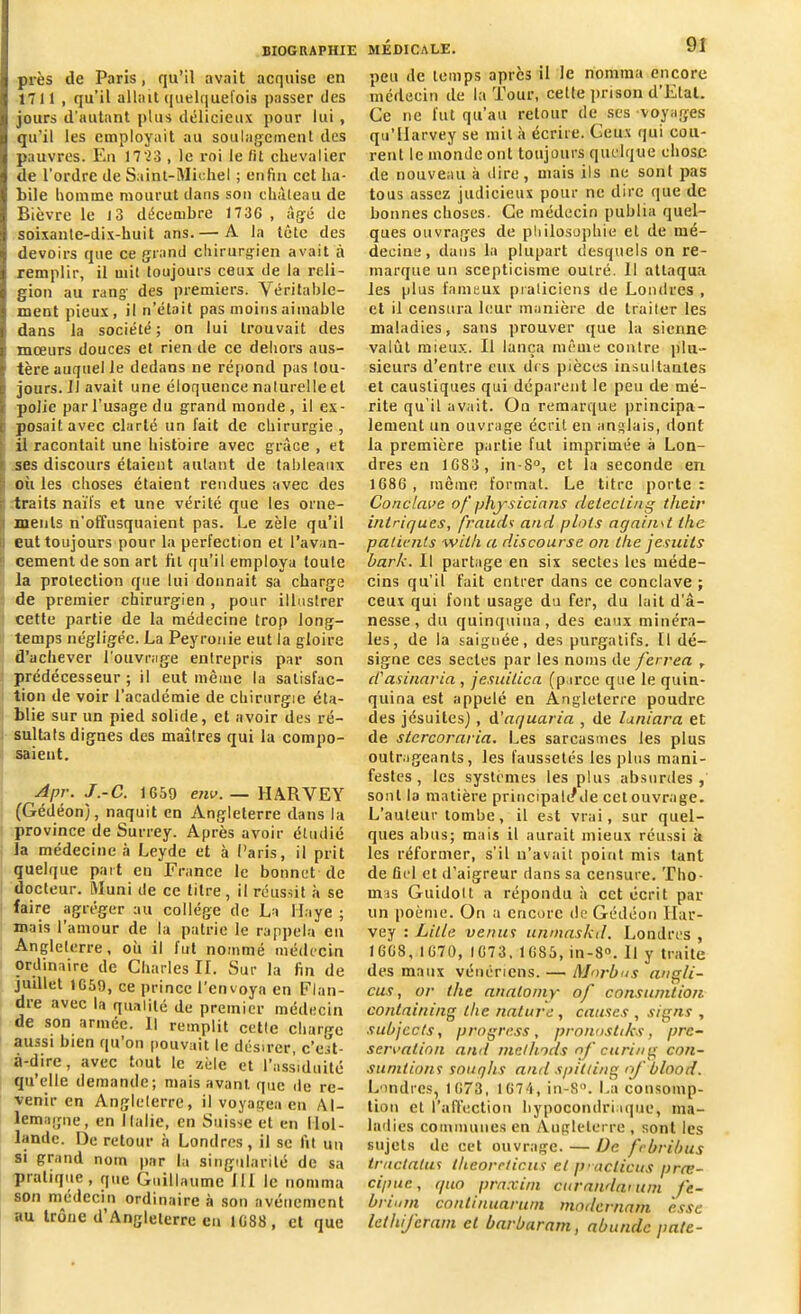 près de Paris, qu’il avait acquise en 1711 , qu’il allait quelquefois passer des jours d'autant plus délicieux pour lui, qu’il les employait au soulagement des pauvres. En 17 73 , le roi le fit chevalier de l’ordre de Saint-Michel ; enfin cet ha- bile homme mourut dans son château de Bièvre le 13 décembre 1736 , âgé de soixante-dix-huit ans.— A la tête des devoirs que ce grand chirurgien avait à remplir, il mit toujours ceux de la reli- gion au rang des premiers. Véritable- ment pieux, il n’était pas moins aimable dans la société; on lui trouvait des mœurs douces et rien de ce dehors aus- tère auquel le dedans ne répond pas tou- jours. il avait une éloquence naturelle et t polie par l’usage du grand monde , il ex- i posait avec clarté un fait de chirurgie, il racontait une histoire avec grâce , et ses discours étaient autant de tableaux où les choses étaient rendues avec des traits naïfs et une vérité que les orne- ments n'offusquaient pas. Le zèle qu’il eut toujours pour la perfection et l’avan- cement de son art fit qu’il employa toute la protection que lui donnait sa charge de premier chirurgien , pour illustrer cette partie de la médecine trop long- temps négligée. La Peyronie eut la gloire d’achever l'ouvrage entrepris par son prédécesseur ; il eut même la satisfac- tion de voir l’académie de chirurgie éta- blie sur un pied solide, et avoir des ré- sultats dignes des maîtres qui la compo- saient. Apr. J.-C. 1659 env. — HARVEY (Gédéon), naquit en Angleterre dans la province de Surrey. Après avoir étudié la médecine à Leyde et à Paris, il prit quelque part en France le bonnet de docteur. Muni de ce titre, il réussit à se faire agréger au collège de La Haye ; mais 1 amour de la patrie le rappela en Angleterre, où il fut nommé médecin ordinaire de Charles II. Sur la fin de juillet 1659, ce prince l’envoya en Flan- dre avec la qualité de premier médecin de son année. H remplit cetle cliare-c aussi bien qu on pouvait le désirer, c’est- à-dire, avec tout ic zele et l’assiduité qu’elle demande; mais avant que de re- venir en Angleterre, il voyagea en Al- lemagne, en Italie, en Suisse et en Hol- lande. De retour à Londres, il se fit un si grand nom par la singularité de sa pialique , que Guillaume III le nomma son médecin ordinaire à son avènement au trône d’Angleterre eu 1688 , et que MÉDICALE. 91 peu de temps apres il le nomma encore médecin de la Tour, celte prison d’Etat. Ce ne fut qu’au retour de ses voyages qu’Harvey se mit à écrire. Ceux qui cou- rent le monde ont toujours quelque chose de nouveau à dire, mais ils ne soûl pas tous assez judicieux pour ne dire que de bonnes choses. Ce médecin publia quel- ques ouvrages de philosophie el de mé- decine, dans la plupart desquels on re- marque un scepticisme outré. 11 attaqua les plus fameux praticiens de Londres , et il censura leur manière de traiter les maladies, sans prouver que la sienne valût mieux. Il lança même contre plu- sieurs d’entre eux dis pièces insultantes et caustiques qui déparent le peu de mé- rite qu’il avait. On remarque principa- lement un ouvrage écrit en anglais, dont la première partie fut imprimée à Lon- dres eu 1683 , in-S°, et la seconde en 1686 , même format. Le titre porte : Conclave of physiciens delecling their intriqués, frauds and plots again\l lhe patients wil/i a discourse on lhe jesuils bark. Il partage en six sectes les méde- cins qu’il fait entrer dans ce conclave ; ceux qui font usage du fer, du lait d'â- nesse, du quinquina, des eaux minéra- les, de la saignée, des purgatifs. Il dé- signe ces sectes par les noms de /errea , d'asinaria, jesuilica (parce que le quin- quina est appelé en Angleterre poudre des jésuites], d’aquaria , de laniara et de stcrcoraria. Les sarcasmes les plus outrageants, les faussetés les plus mani- festes, les systèmes les plus absurdes, sont la matière principaltl Je cet ouvrage. L’auteur tombe, il est vrai, sur quel- ques abus; mais il aurait mieux réussi k les réformer, s’il n’avait point mis tant de fiel et d’aigreur dans sa censure. Tho- mas Guidolt a répondu à cet écrit par un poème. On a encore de Gédéon Har- vey : Lille venus unmaskd. Londres , 1668, 1670, 1673, 16S5, in-8°. Il y traite des maux vénériens. — Morbus ang/i- cus, or lhe analoiny of consumtion conlaining tlie nature, causes , signs , subjccts, progress, pronoshks, pré- servation and melhods of curing con- sunitions souqhs and spitting nfblood. Londres, 1673, 1674, in-S°. La consomp- tion et l'affection hypocondriaque, ma- ladies communes en Angleterre , sont les sujets de cet ouvrage. — De frbribus tractalus theoreticus et p>aclicus prœ- cipue, quo praxini ctirandanim ft- brium coatinuaruni tnodernam esse let Inférant et barbaram, abundc pâte-