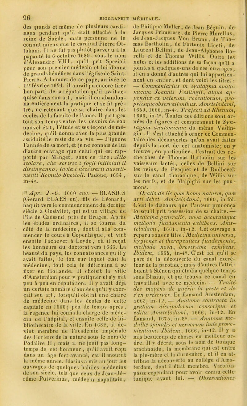 «les grands et même de plusieurs cardi- naux pendant qu’il «liait attaché à la reine de Suède; mais personne ne le connut mieux que le cardinal Pierre Ot- toboni. II ne fut pas plutôt parvenu à la papauté le G octobre 1G89 , sous le nom d’Alexandre Vlll , qu’il prit Spezioli pour son premier médecin et lui donna de grands bénéfices dans l'église de Saint- Pierre. A la mort de ce pape, arrivée le 1er février 1G91, il aurait pu encore tirer bon parti de la réputation qu’il avait ac- quise dans son art, mais il en abandon- na entièrement la pratique et se fit prê- tre, ne retenant que sa chaire dans les écoles de la faculté de Rome. Il partagea tout son temps entre les devoirs de son nouvel état, l’étude et ses leçons de mé- decine, qu’il donna avec la plus grande assiduité le reste de su vie. — J’ignore l’année de sa mort, et je ne connais de lui d’autre ouvrage que celui qui est rap- porté par Manget, sous ce titre : Allô scolare, che scrisse ij’ogli inlitolati il dissingan.no, in via i necessarii auverli- menti Romulo Spezioli. Padoue, 1684 , in-4°. V'Apr. J.-C. 1GGO env. — BLASIUS (Gérard BLAES ou), fils de Léonard, naquit vers le commencement du dernier siècle à Oostvliet, qui est un village de l’île de Cadsand, près de Bruges. Après les études ordinaires, il se tourna du côté de la médecine, dont il alla com- mencer le cours à Copenhague , et vint ensuite l’achever à Leyde, où il reçut les honneurs du doctorat vers 1646. La beauté du pays, les connaissances qu’il y avait faites, le ton sur lequel était la médecine, tout cela le détermina à se fixer en Hollande. Il choisit la ville d’Amsterdam pour y pratiquer et s’y mit peu à peu en réputation. Il y avait déjà un certain nombre d’années qu’il y exer- çait son art, lorsqu’il obtint une chaire île médecine dans les écoles de celte capitale en 16(50; peu de temps après, la régence lui confia la charge de méde- cin de 1 hôpital, et ensuite celle de bi- bliothécaire de la vide. En 16S2, il de- vint membre de l’académie impériale des Curieux de la nature sous le nom de Podalire II; mais il ne jouit pas long- temps de cet honneur , qu’il avait reçu dans un âge fort avancé, car il mourut la même année. Blasius a mis au jour les ouvrages de quelques habiles médecins de son siècle, tels que ceux de Jean-Jé- rôme Pulvcrinus, médecin napolitain, de Philippe Muller, de Jean Béguin, de Jacques Primerose, de Pierre Morellus, de Jean-Jacques Von Brunn , de Tho- mas Bartholin, de Fortunio Liceti de Laurent Bellini, de Jean-AlphonseBo- relli et de Thomas Willis. Outre les notes et les additions de sa façon qu’il a jointes à quelques-uns de ces ouvrages, il en a donné d’autres qui lui appartien- nent en entier , et dont voici les titres : — Cômmenlarius in syntagma anato- micum Joannis Veslingii, alquc ap- pendix ex velerum, rccenliorum, pro- p ri isque observai ionib us. Amstelodami, 1659, lGGG,in-4°. TrajecliadRhenum, 1G9G, in-4°. Toutes ces éditions sont or- nées de figures et comprennent le Syn- lagma anatomicwn du même Veslin- gius.ll s’est attaché à orner ce Commen- taire des découvertes qu’on avait faites depuis la mort de cet anatomiste; on y trouve , en particulier , l’extrait des re- cherches de Thomas Bartholin sur les vaisseaux lactés, celles de Bellini sur les reins, de Pecquet et de Rudheeck sur le canal thoracique, de Willis sur les nerfs, et de Malpighi sur les pou- mons. Oralio de iis quai liomo natures, quœ arti debet. Amstelodami, 1660, in fol. C’est le discours que l’auteur prononça lorsqu’il prit possession de sa chaire.— Medicina generalis, nova accuralaque melhodo f'undamenla exhibons. Ams- teloclami, 1661 , in-12. Cet ouvrage a reparu sous ce liti e : Medicina universa, hygiènes el ihcrapeuticcs fundamenta, melhodo nova, brevissime exhibons. Ibidem, 1665, in-4°. C’est ici qu’il se pare de la découverte du canal excré- teur de la parotide; mais d’autres l’attri- buent à Sténon qui étudia quelque temps sous Blasius, et qui trouva ce canal en travaillant avec ce médecin. — Traité des moyens de guérir la peste et de s'en préscivcr. Eu flamand Amsterdam, 1663, in-12.— Anatonic contracta in gratiam discipulnrum conscripta et édita. Amstelodami, 1666, in-12. En flamand, 1675, in-8°. — Analome me- dullœ spinalis et nervorurn indc prove- nientium. Ibidem, 1G66, in-12. Il y a mis beaucoup de choses en meilleur or- dre. Il y décrit, sous le nom de tunique arachnoïde, la membrane qui est entre la pie-mère et la dure-mère, et il en at- tribue la découverte au collège d’Ams- terdam, dont il était membre. Varolius passe cependant pour avoir connu cette tunique avant lui. — Observalioncs■