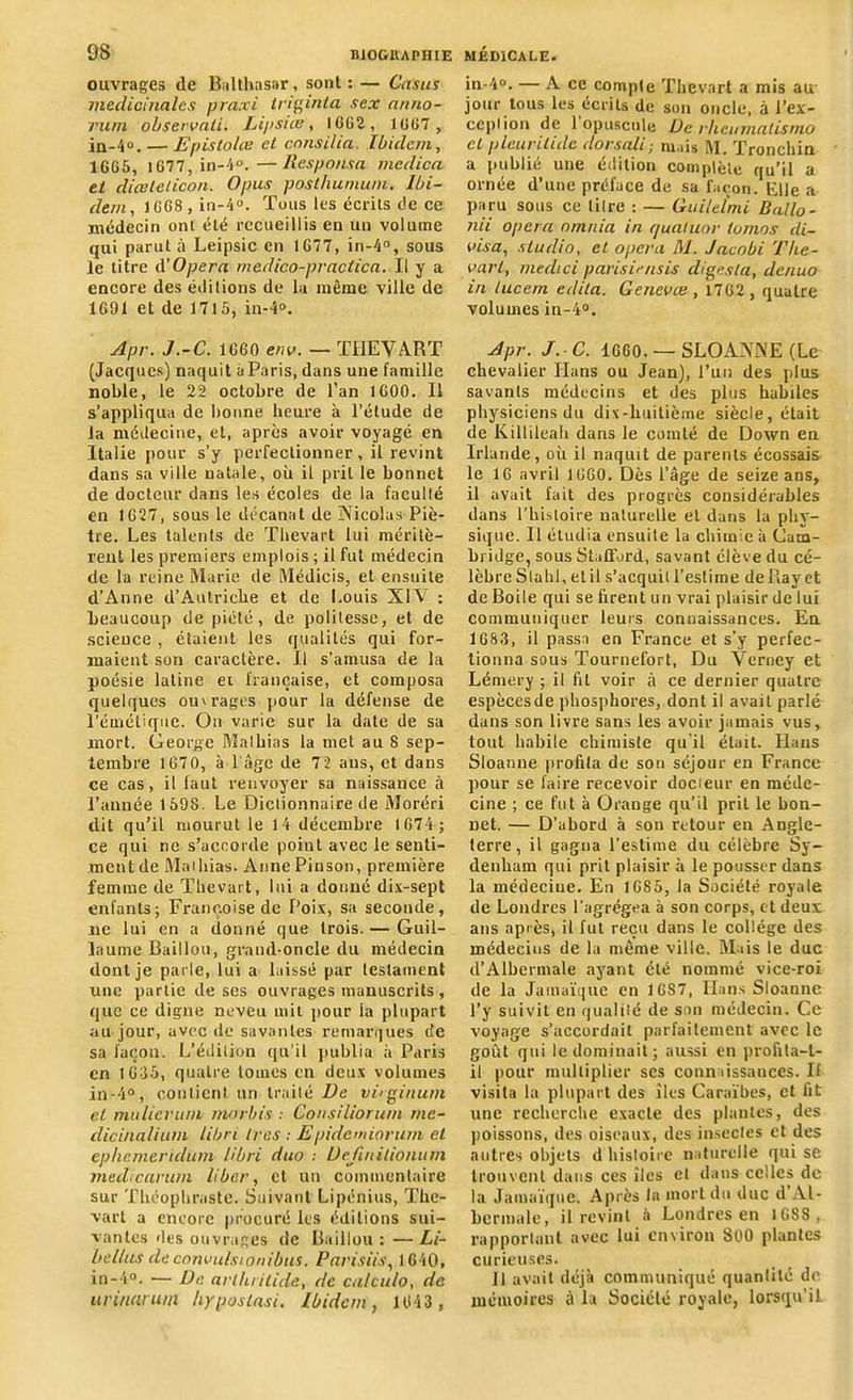 ouvrages de Balthasar, sont : — Casas médicinales praxi triginla sex anno- vum observait. Lipsue, 1662, 1667 , jn-4°.— Epistolce el cnnsilia. Ibidem, 1665, 1677, in-4°.—Responsa medica et diceleticon. Opus posthunium. Ibi- dem, 1668 , in-4°. Tous les écrits de ce médecin ont été recueillis en un volume qui parut à Leipsic en 1677, in-4°, sous le titre A'Opéra rncdico-pvactica. Il y a encore des éditions de la même ville de 1691 et de 1715, in-4°. Apr. J.-C. 1660 env. — THEVART (Jacques) naquit a Paris, dans une famille noble, le 22 octobre de l’an 1600. 11 s’appliqua de bonne heure à l’étude de la médecine, et, après avoir voyagé en Italie pour s’y perfectionner, il revint dans sa ville natale, où il prit le bonnet de docteur dans les écoles de la faculté en 1627, sous le décanat de Nicolas Piè- tre. Les talents de Thevart lui méritè- rent les premiers emplois ; il fut médecin de la reine Marie de Médicis, et ensuite d’Anne d’Aulriche et de Louis X1A' : beaucoup de piété, de politesse, et de science , étaient les qualités qui for- maient son caractère. Il s’amusa de la poésie latine ei française, et composa quelques ouv rages pour la défense de l’émétique. On varie sur la date de sa mort. George Mathias la met au 8 sep- tembre 1670, à l’âge de 7 2 ans, et dans ce cas, il faut renvoyer sa naissance à l’année 1598. Le Dictionnaire de Moréri dit qu’il mourut le 14 décembre 1674; ce qui ne s’accorde point avec le senti- ment de Mathias. Anne Pinson, première femme de Thevart, lui a donné dix-sept enfants; Françoise de Poix, sa seconde, ne lui en a donné que trois.— Guil- laume Bâillon, grand-oncle du médecin dont je parle, lui a laissé par testament une partie de ses ouvrages manuscrits , que ce digne neveu mit pour la plupart au jour, avec de savantes remarques de sa façon. L’édition qu’il publia à Paris en 1635, quatre tomes en deux volumes in-4°, contient un traité De virginum cl mu lier uni morbis : Consiliorum rne- dicinalium libri 1res : Epidemiorum et ephemeridum libri duo ; Uejinilionum medicarum liber, et un commentaire sur Théophraste. Suivant Lipénius, The- vart a encore procuré les éditions sui- vantes des ouvrages de Baillou : — Li- bellas deconvulstonibus. Parisiis, 1640, in-4°. — De arthrilide, de calculo, de urinarum hypostasi. Ibidem, 1643 , in-4°. — A ce compte Thevart a mis au jour tous les écrits de son oncle, à l’ex- ception de 1 opuscule De rheumalismo cl pleurilide dorsali; mais M. Tronchin a publié une édition complète qu’il a ornée d’une préface de sa façon. Elle a paru sous ce litre : — Guilelmi Ballo- nii opéra nmnia in quatuor tomos di- visa, studio, el opéra M. Jacobi Tke- varl, medici parisiensis digesta, denuo in lucem édita. Gencvæ , 1762 , quatre volumes in-4°. Apr. J.-C. 1660. — SLOANNE (Le chevalier Hans ou Jean), l’un des plus savants médecins et des plus habiles physiciens du dix-huitième siècle, était de Killileah dans le comté de Down en Irlande, où il naquit de parents écossais le 16 avril 1660. Dès l’âge de seize ans, il avait fait des progrès considérables dans l’histoire naturelle et dans la phy- sique. Il étudia ensuite lu chimie à Cam- bridge, sous Stafford, savant élève du cé- lèbre S la hl, et il s’acquit l’estime de Bayet de Boile qui se firent un vrai plaisir de lui communiquer leurs connaissances. En 168.3, il passa en France et s’y perfec- tionna sous Tournefort, Du Yerney et Lémery ; il fit voir à ce dernier quatre espècesde phosphores, dont il avait parlé dans son livre sans les avoir jamais vus, tout habile chimiste qu'il était. Hans Sloanne profita de son séjour en France pour se faire recevoir docieur en méde- cine ; ce fut à Orange qu’il prit le bon- net. — D’abord à son retour en Angle- terre, il gagna l’estime du célèbre Sy- denham qui prit plaisir à le pousser dans la médecine. En 1685, la Société royale de Londres l’agrégea à son corps, et deux ans après, il fut reçu dans le collège des médecins de la même ville. Mais le duc d’Albermale ayant été nommé vice-roi de la Jamaïque en 1687, Hans Sloanne l’y suivit en qualité de son médecin. Ce voyage s’accordait parfaitement avec le goût qui le dominait; aussi en profita-t- il pour multiplier ses connaissances. Il visita la plupart des îles Caraïbes, et fit une recherche exacte des plantes, des poissons, des oiseaux, des insectes et des autres objets d histoire naturelle qui se trouvent dans ces îles et dans celles de la Jamaïque. Après la mort du duc d Al- bermale, il revint à Londres en 1GSS, rapportant avec lui environ SCO plantes curieuses. ]1 avait déjà communiqué quantité de mémoires à la Société royale, lorsqu’il