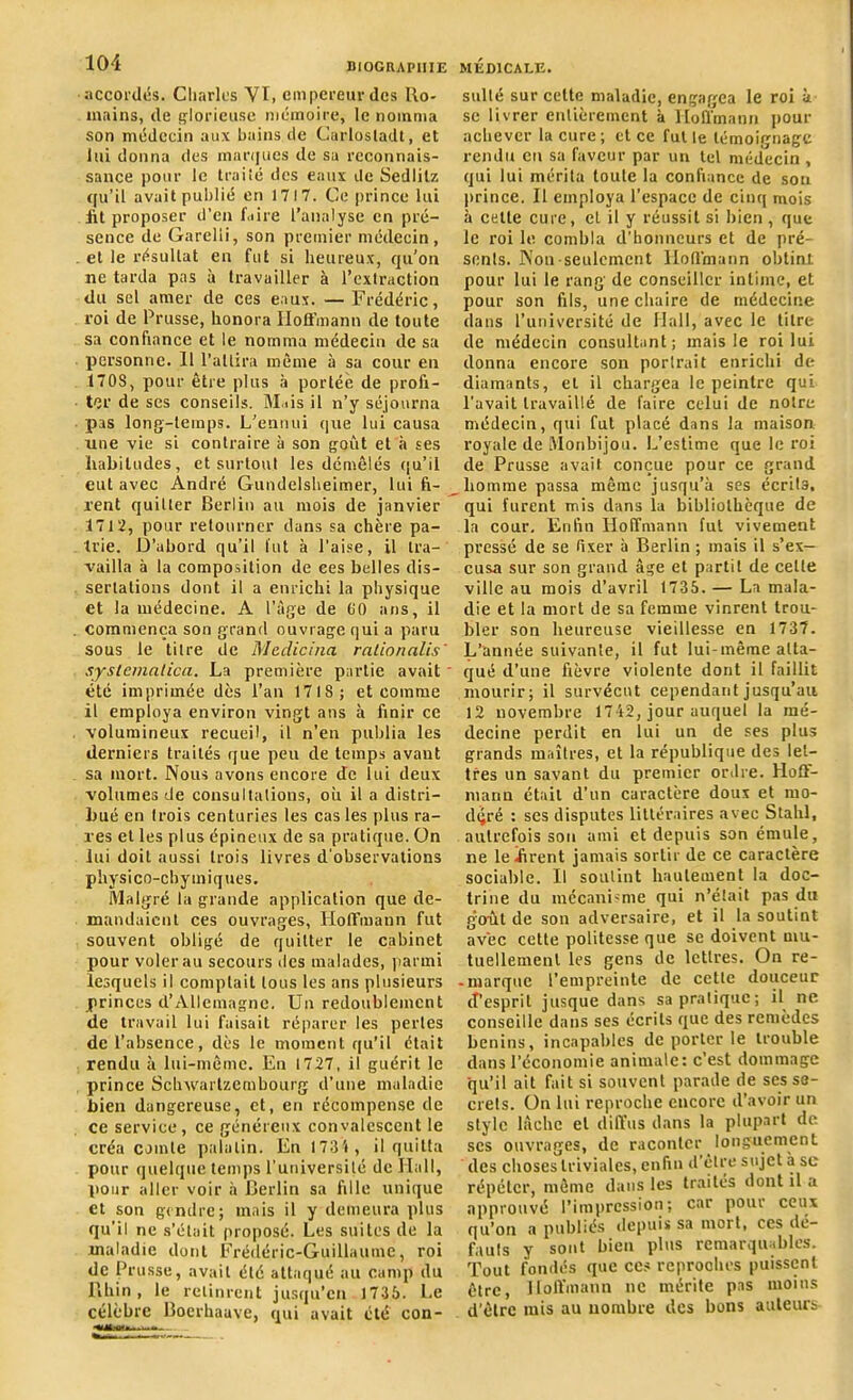 accordés. Charles VI, empereur des Ro- mains, cle glorieuse mémoire, le nomma son médecin aux bains de Carlostadt, et lui donna des marques de sa reconnais- sance pour le traité des eaux de Sedlilz qu’il avait publié en 1717. Ce prince lui lit proposer d’en faire l’analyse en pré- sence de Garelii, son premier médecin, et le résultat en fut si heureux, qu’on ne tarda pas à travailler à l’extraction du sel amer de ces eaux. — Frédéric, roi de Prusse, honora Hoffmann de toute sa confiance et le nomma médecin de sa personne. Il l’attira même à sa cour en 1708, pour être plus à portée de profi- ter de ses conseils. Mais il n’y séjourna pas long-temps. L’ennui que lui causa une vie si contraire à son goût et à ses habitudes, et surtout les démêlés qu’il eut avec André Gundelsheimer, lui fi- rent quitter Berlin au mois de janvier 1712, pour retourner dans sa chère pa- trie. D’abord qu’il lut à l’aise, il tra- vailla à la composition de ces belles dis- sertations dont il a enrichi la physique et la médecine. A l’âge de GO ans, il commença son grand ouvrage qui a paru sous le titre de Medicina rationalis' systemntica. La première partie avait ' été imprimée dès l’an 1718; et comme il employa environ vingt ans à finir ce volumineux recueil, il n’en publia les derniers traités que peu de temps avaut sa mort. Nous avons encore de lui deux volumes de consultations, où il a distri- bué en trois centuries les cas les plus ra- res et les plus épineux de sa pratique. On lui doit aussi trois livres d'observations physico-cby iniques. Malgré la grande application que de- mandaient ces ouvrages, Hoffmann fut souvent obligé de quitter le cabinet pour voler au secours des malades, parmi lesquels il comptait tous les ans plusieurs princes d’Allemagne. Un redoublement de travail lui faisait réparer les perles de l’absence, dès le moment qu’il était rendu à lui-même. En 1727, il guérit le prince Schwarlzcmbourg d’une maladie bien dangereuse, et, en récompense de ce service, ce généreux convalescent le créa comte palatin. En 1731, il quitta pour quelque temps l'université de Hall, pour aller voir à Berlin sa fille unique et son gendre; mais il y demeura plus qu'il ne s’était proposé. Les suites de la maladie dont Frédéric-Guillaume, roi de Prusse, avait été attaqué au camp du Rhin, le retinrent jusqu’en 1735. Le célèbre Boerhaave, qui avait été con- i i n sulté sur cette maladie, engagea le roi à se livrer entièrement à Hoffmann pour achever la cure; et ce fut le témoignage rendu en sa faveur par un tel médecin , qui lui mérita toute la confiance de sou prince. Il employa l’espace de cinq mois à celle cure, et il y réussit si bien , que le roi le combla d'honneurs et de pré- sents. Non seulement Hoffmann obtint pour lui le rang de conseiller intime, et pour son fils, une chaire de médecine dans l’université de Hall, avec le titre de médecin consultant; mais le roi lui donna encore son porlrait enrichi de diamants, et il chargea le peintre qui l’avait travaillé de faire celui de notre médecin, qui fut placé dans la maison royale de Monbijou. L’estime que le roi de Prusse avait conçue pour ce grand homme passa même jusqu’à ses écrits, qui furent mis dans la bibliothèque de la cour. Enfin Hoffmann fut vivement pressé de se fixer à Berlin ; mais il s’ex- cusa sur son grand âge et partit de celte ville au mois d’avril 1735. — La mala- die et la mort de sa femme vinrent trou- bler son heureuse vieillesse en 1737. L’année suivante, il fut lui-même atta- qué d’une fièvre violente dont il faillit mourir; il survécut cependant jusqu’au 12 novembre 1712, jour auquel la mé- decine perdit en lui uu de ses plus grands maîtres, et la république des let- tres un savant du premier ordre. Hoff- mann était d’un caractère doux et mo- déré : ses disputes littéraires avec Stahl, autrefois son ami et depuis son émule, ne le hrent jamais sortir de ce caractère sociable. Il soutint hautement la doc- trine du mécanisme qui n’était pas du goût de son adversaire, et il la soutint avec cette politesse que se doivent mu- tuellement les gens de lettres. On re- - marque l’empreinte de cette douceur d’esprit jusque dans sa pratique; il ne conseille dans ses écrits que des remèdes bénins, incapables de porterie trouble dans l’économie animale; c’est dommage qu’il ait fait si souvent parade de ses se- crets. On lui reproche encore d'avoir un style lâche et diffus dans la plupart de ses ouvrages, de raconter longuement des choses triviales, enfin d’être sujet a se répéter, même dans les traités dont il a approuvé l’impression; car pour ceux qu’on a publiés depuis sa mort, ces dé- fauts y sont bien plus remarquables. Tout fondés que ccs reproohes puissent être, Hoffmann ne mérite pas moins d’être mis au nombre des bons auteurs