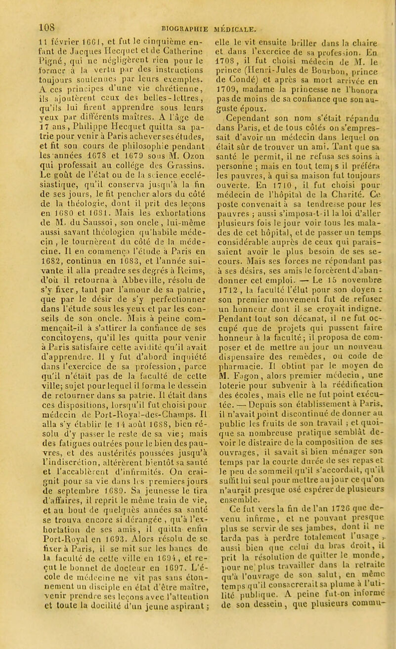 II février 1 GG !, et fut le cinquième en- fant de Jacques Hecquet et de Catherine Pigné, qui ne négligèrent rien pour le former à la vertu par des instructions toujours soutenues par leurs exemples. A ces principes d’une vie chrétienne, ils ajoutèrent ceux des belles-lettres, qu’ils lui firent apprendre sous leurs yeux par différents maîtres. A l'àgc de 17 ans , Philippe Hecquet quitta sa pa- trie pour venir à Paris achever ses études, et fit son cours de philosophie pendant les années 1078 et 1679 sous M. Chou qui professait au collège des Grassins. Le goût de l’état ou de la science ecclé- siastique, qu’il conserva jusqu’à la fin de ses jours, le fit pencher alors du côté de la théologie, dont il prit des leçons en 1080 et 1081. Mais les exhortations de M. du Saussoi, son oncle , lui-même aussi savant théologien qu'habile méde- cin , le tournèrent du côté de la méde- cine. Il en commença l’élude à Paris en 1682, continua en 1083, et l’année sui- vante il alla prendre ses degrés à Reims, d’où il retourna à Abbeville, résolu de s’y fixer, tant par l’amour de sa patrie, que par le désir de s’y perfectionner dans l’étude sous les yeux et par les con- seils de son oncle. Mais à peine com- mençait-il à s’attirer la confiance de ses concitoyens, qu’il les quitta pour venir à Paris satisfaire cette avidité qu’il avait d’apprendre. 11 y fut d’abord inquiété dans l’exercice de sa profession, parce qu'il n’était pas de la faculté de celle ville; sujet pour lequel il forma le dessein de retourner dans sa patrie. Il était dans ces dispositions, lorsqu’il fut choisi pour médecin de Port-Royal-des-Champs. Il alla s’y établir le 1 i août 10S8, bien ré- solu d’y passer le reste de sa vie ; mais des fatigues outrées pour le bien des pau- vres, et des austérités poussées jusqu’à l’indiscrétion, altérèrent bientôt sa santé et l’accablèrent d’infirmités. On crai- gnit pour sa vie dans les premiers jours de septembre 1089. Sa jeunesse le tira d’affaires, il reprit le même train de vie, et au bout de quelques années sa santé se trouva encore si dérangée , qu’à l’ex- hortaliuu de ses amis, il quitta enfin Port-Royal en 1093. Alors résolu de se fixer à Paris, il se mit sur les bancs de la faculté de celte ville en 109i, et re- çut le bonnet de docteur en 1697. L’é- cole de médecine ne vit pas sans éton- nement un disciple en état d'être maître, venir prendre ses leçons avec l’attention et toute la docilité d’un jeune aspirant; elle le vit ensuite briller dans la chaire et dans l’exercice de sa profes->ion. En 1708, il fut choisi médecin de M. le prince (Henri-Jules de Bourbon, prince de Condé) et apres sa mort arrivée en 1709, madame la princesse ne l’honora pas de moins de sa confiance que son au- guste époux. Cependant son nom s’était répandu dans Paris, et de tous côtés on s’empres- sait d’avoir un médecin dans lequel on était sûr de trouver un ami. Tant que sa santé le permit, il ne refusa scs soins à personne ; mais en tout lernjs il préféra les pauvres, à qui sa maison fut toujours ouverte. Eu 1710, il fut choisi pour médecin de l’hôpital de la Charité. Ce poste convenait à sa tendresse pour les pauvres ; aussi s’imposa-t-il la loi d’aller plusieurs fois le jour voir tous les mala- des de cet hôpital, et de passer un temps considérable auprès de ceux qui parais- saient avoir le plus besoin de ses se- cours. Mais ses forces ne répondant pas à scs désirs, ses amis le forcèrent d’aban- donner cet emploi. — Le 15 novembre 1712 , la faculté l’élut pour son doyen : son premier mouvement fut de refuser un honneur dont il se croyait indigne. Pendant tout son décanat, il ne fut oc- cupé que de projets qui pussent faire honneur à la faculté; il proposa de com- poser et de mettre au jour un nouveau dispensaire des remèdes, ou code de pharmacie. Il obtint par le moyen de M. Fagon, alors premier médecin , une loterie pour subvenir à la réédification des écoles , mais elle ne fut point exécu- tée. — Depuis son établissement à Paris, il n’avait point discontinué de donner au public les fruits de son travail ; et quoi- que sa nombreuse pratique semblât de- voir le distraire de la composition de ses ouvrages, il savait si bien ménager son temps par la courte durée de ses repas et le peu de sommeil qu’il s’accordait, qu il sullit lui seul pour mettre au jour ce qu’on n’aurait presque osé espérer de plusieurs ensemble. Ce fut vers la fin île l’an 1720 que de- venu infirme, et ne pouvant presque plus se servir de ses jambes, dont il ne tarda pas à perdre totalement I usage aussi bien que celui du bras droit, il prit la résolution de quitter iC monde, pour ne’plus travailler dans la retraite qu’à l’ouvrage de son salut, en même temps qu’il consacrerait sa plume à l'uti- lité publique. A peine fut-on informé de sou dessein, que plusieurs commit-