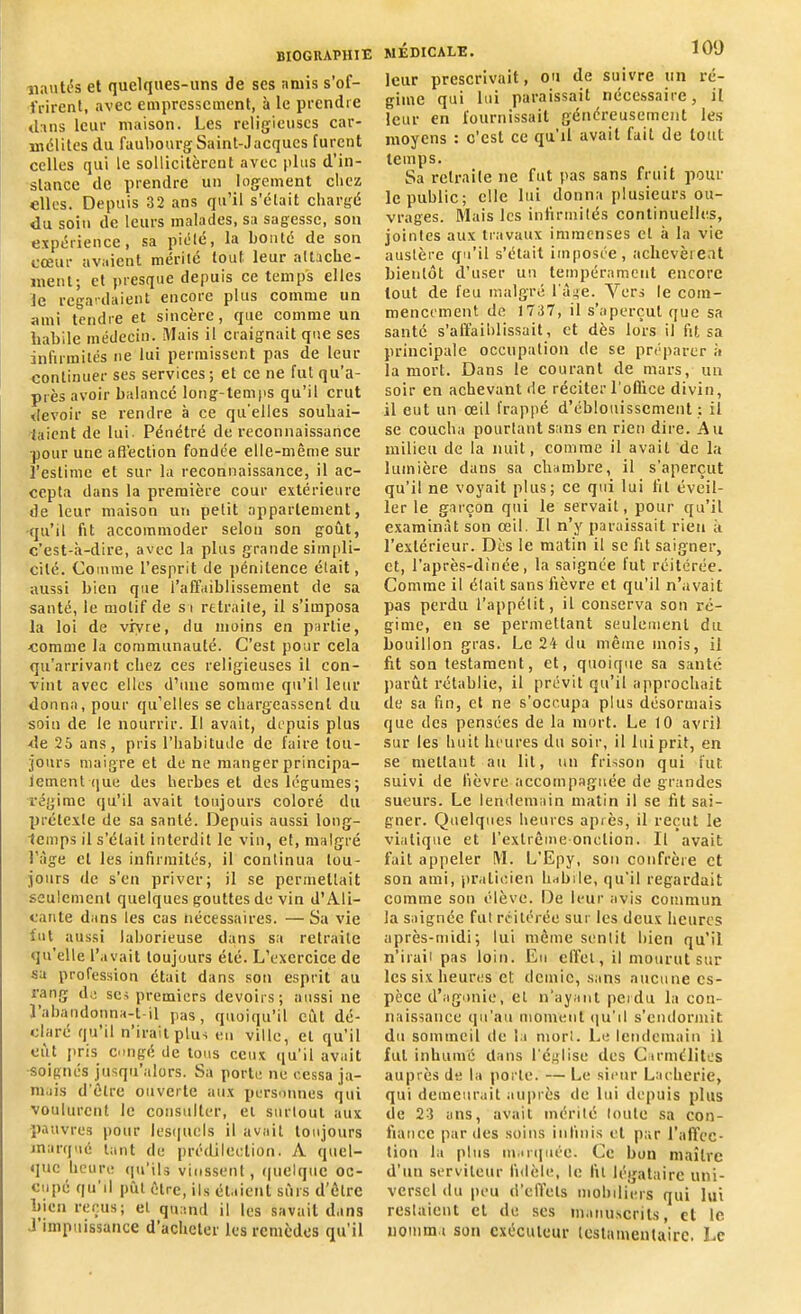 Hautes et quelques-uns de scs amis s’of- frirent, avec empressement, à le prendre dans leur maison. Les religieuses car- mélites du faubourg Saint-Jacques furent celles qui le sollicitèrent avec plus d’in- stance de prendre un logement chez elles. Depuis 32 ans qu’il s’était chargé du soin de leurs malades, sa sagesse, son expérience, sa piété, la bonté de son cœur avaient mérité tout leur attache- ment; et presque depuis ce temps elles le regardaient encore plus comme un ami tendre et sincère, que comme un habile médecin. Mais il craignait que ses infirmités ne lui permissent pas de leur continuer ses services; et ce ne fut qu’a- piès avoir balancé long-temps qu’il crut devoir se rendre à ce qu'elles souhai- taient de lui. Pénétré de reconnaissance pour une affection fondée elle-même sur l’estime et sur la reconnaissance, il ac- cepta dans la première cour extérieure de leur maison un petit appariement, qu’il fit accommoder selon son goût, c’est-à-dire, avec la plus grande simpli- cité. Comme l’esprit de pénitence était, aussi bien que l’affaiblissement de sa santé, le motif de s i retraite, il s’imposa la loi de vivre, du moins en partie, comme la communauté. C’est pour cela qu’arrivant chez ces religieuses il con- vint avec elles d’une somme qu’il leur donna, pour qu’elles se chargeassent du soin de le nourrir. Il avait, depuis plus de 25 ans, pris l’habitude de faire tou- jours maigre et de ne manger principa- lement que des herbes et des légumes; régime qu’il avait toujours coloré du prétexte de sa santé. Depuis aussi long- temps il s’était interdit le vin, et, malgré l’âge et les infirmités, il continua tou- jours de s’en priver; il se permettait seulement quelques gouttes de vin d’Ali- cante dans les cas nécessaires. — Sa vie fut aussi laborieuse dans sa retraite qu’elle l’avait toujours été. L’exercice de sa profession était dans son esprit au rang de ses premiers devoirs; aussi ne l’abandonna-t-il pas, quoiqu’il eût dé- clare qu il n irait plus en ville, et qu’il eut pris congé de tons ceux qu’il avait soignés jusqu’alors. Sa porte ne cessa ja- mais d’être ouverte aux personnes qui voulurent le consulter, et surtout aux pauvres pour lesquels il avait toujours marqué tant de prédilection. A quel- que heure qu’ils vinssent, quelque oc- cupé qu’il pût être, ils étaient sûrs d’être bien reçus; et quand il les savait dans J impuissance d'acheter les remèdes qu’il MÉDICALE. 109 leur prescrivait, ou de suivre un ré- gime qui lui paraissait nécessaire, il leur en fournissait généreusement les moyens : c'est ce qu'il avait fait de tout temps. Sa retraite ne fut pas sans fruit pour le public; elle lui donna plusieurs ou- vrages. Mais les infirmités continuelles, jointes aux travaux immenses et à la vie austère qu’il s’était imposée, achevèrent bientôt d’user un tempérament encore tout de feu malgré l’âge. Vers le com- mencement de 1737, il s’aperçut que sa santé s’affaiblissait, et dès lors il fit sa principale occupation de se préparer à la mort. Dans le courant de mars, un soir en achevant de réciter l'office divin, il eut un œil frappé d’éblouissement ; il se coucha pourtant sans en rien dire. Au milieu de la nuit, comme il avait de la lumière dans sa chambre, il s’aperçut qu’il ne voyait plus; ce qui lui fit éveil- ler le garçon qui le servait, pour qu’il examinât son œil. Il n’y paraissait rien à l'extérieur. Dès le matin il se fit saigner, et, l’après-dinée, la saignée fut réitérée. Comme il élail sans fièvre et qu’il n’avait pas perdu l’appétit, il conserva son ré- gime, en se permettant seulement du bouillon gras. Le 24 du même mois, il fit son testament, et, quoique sa santé parût rétablie, il prévit qu’il approchait de sa fin, et ne s’occupa plus désormais que des pensées de la mort. Le 10 avril sur les huit heures du soir, il lui prit, en se mettant au lit, un frisson qui fut suivi de fièvre accompagnée de grandes sueurs. Le lendemain matin il se fit sai- gner. Quelques heures après, il reçut le viatique et l’extrême onction. Il avait fait appeler M. L’Epy, son confrère et son ami, praticien habile, qu’il regardait comme son élève. De leur avis commun la saignée fut réitérée sur les deux heures après-midi; lui même sentit bien qu’il n’irait pas loin. Eu effet, il mourut sur les six heures et demie, sans aucune es- pèce d’agonie, et n’ayant perdu la con- naissance qu’au moment qu’il s'endormit du sommeil de la morl. Le lendemain il lui inhumé dans l'église des Carmélites auprès de la porte. — Le sieur Laefierie, qui demeurait auprès de lui depuis plus de 23 ans, avait mérité toute sa con- fiance parties soins infinis et par l’affec- tion la plus marquée. Ce bon maître d’un serviteur fidèle, le lit légataire uni- versel du peu d’effets mobiliers qui lui restaient cl de scs manuscrits, et le nomma son exécuteur testamentaire. Le