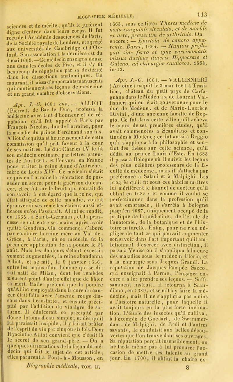 sciences et de mérite , qu’ils le jugèrent digne d’entrer dans leurs corps. Il fut reçu de l’Académie des sciences de Paris, de la Société royale de Londres, et agrégé aux universités de Cambridge etd'Ox- ford. Son association à la dernière est du /, mai 16G9.—Cemédecinenseigna douze ans dans les écoles de Pise, et il s y fit beaucoup de réputation par sa dextérité dans les dissections anatomiques. En mourant, il laissa d’importants manuscrits qui contiennent ses leçons de médecine et un grand nombre d observations. Apr. J.-C. J 661 env.— ALLIOT (PierreJ, de Bar-le-Duc, professa la médecine avec tant d’bonneur et de ré- putation qu’il fut appelé à Paris par François-Nicolas, duc de Lorraine, pour la maladie du prince Ferdinand son fils. Alliot s’acquitta si heureusement de celle commission qu’il prit faveur à la cour de ses maîtres. Le duc Charles LV le fit son médecin ordinaire par lettres paten- tes de l’an 1G61 , et l’envoya en France pour traiter la reine Anne d’Autriche, mère de Louis XIV. Ce médecin s’était acquis en Lorraine la réputation de pos- séder un secret pour la guérison du can- cer, et ce fut sur le bruit qui courait de son savoir à cet égard que la reine, qui était attaquée de cette maladie, voulut éprouver si ses remèdes étaient aussi ef- ficaces qu’on l’assurait. Alliot se rendit, en 1665 , à Saint-Germain , et la prin- cesse se mit entre ses mains après avoir quitté Gendron. On commença d’abord par conduire la reine-mère au Val-de- Gràce, à Paris, où ce médecin fit la première application de sa poudre le 24 août. Mais les douleurs s’étant excessi- vement augmentées, la reine abandonna Alliot, et se mit, le 9 janvier 1GGG, entre les mains d’un homme qui se di- sait natif de Milan, dont les remèdes n’eurent point d’autre effet que de hâter I! sa mort Haller prétend que la poudre qu’Alliot employait dans la cure du can- cer était faite avec l’arsenic rouge dis- sous dans l’eau-forte , et ensuite préci- pité par 1 addition du vinaigre de Sa- turne. Il édulcorait ec précipité par douze lotions d’eau simple; et dès qu’il lui paraissait insipide , il y faisait brûler de l’esprit de vin par cinq ou six fois.Dom Hyacinthe Alliot convient que c’était là ) le secret de son grand-père. — On a jj quelques dissertations de la façon du mé- I dccin qui fait le sujet de cet article; |j elles parurent à Pont - à - Mousson , en Biographie médicale, tom. ii. MÉDICALE. 113 1663 , sous ce titre : Theses mcdicce de. molu sauguiniï circulalo, et de morbis c.x acre, præsertini de arlhnlide. On encore:—Epistola de cancro appa- rente. Barri, 1GG4. — Nunlius projli- gati sine ferro et igné ccircinomalis missus ducibus ilineris Hippocrate et Galeno, ad chirurgiœ stucliosos. 1G64, in-12. Apr. J.-C. 1661. — VALLISNIERI (Antoine) naquit le 3 mai 1GG1 à Trasi- lico, château du petit pays de Carfa- gnana dans leModénais, de Laurent Val- lisnieri qui en était gouverneur pour le duc de Modène, et de Marie-Lucrèce Daviui, d’une ancienne famille de Reg- gio. Ce fut dans cette ville qu’il acheva le cours de ses premières études, qu’il avait commencées a Scandiano et con- tinuées à Modène ; ce fut aussi à Reggio qu’il s’appliqua à la philosophie et sou- tint des thèses sur cette science, qu’il dédia au prince Louis d’Esle. En 1683 il passa à Bologne où il suivit les leçons des plus célèbres professeurs de la fa- culté de médecine , mais il s’attacha par préférence à Salani et à Malpighi Les progrès qu’il fit sous ces habiles maîtres lui méritèrent le bonnet de docteur qu’il obtint en 1685 ; et comme il voulut se perfectionner dans la profession qu’il avait embrassée, il s’arrêta à Bologne jusqu’en 1687, uniquement occupé de la pratique de la médecine, de l'élude de l’anatomie, de la botanique et de l’his- toire naturelle. Enfin, pour ne rien né- gliger de tout ce qui pouvait augmenter son savoir dans l’art important qu’il am- bitionnait d’exercer avec distinction , il passa à Venise où il s’appliqua à la cure des maladies sous le médecin Florio, et à la chirurgie sous Jacques Grandi. La réputation de Jacques-Pompée Sacco , qui enseignait à Parme, l’engagea en- core à aller prendre ses leçons. — Suffi- samment instruit, il retourna à Scan- diano , en 1689, et se mit à y faire la mé- decine ; mais il ne s’appliqua pas moins à l’histoire naturelle , pour laquelle il avait toujours eu la plus forte inclina- tion. L’étude des insectes qu’il cultiva , à l’exemple de Goedart, de Swammcr- dam , de Malpighi, de Rcdi et d’autres savants, le conduisit aux belles décou- vertes que l’on trouve dans ses ouvrages. Sa réputation perçait insensiblement; on ne tarda même pas à lui procurer l’oc- casion de mettre ses talents au grand jour. En 1700 , il obtint la chaire ex- 8