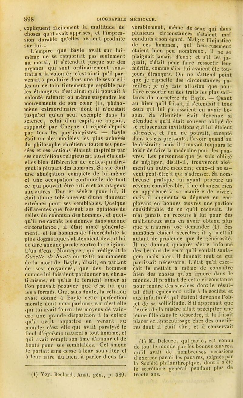 expliquent facilement la multitude de choses qu’il avait apprises, et l’impres- sion durable qu’elles avaient produite sur lui. » L’empire que Bayle avait sur lui - même ne se rapportait pas seulement au moral, il s’étendait jusque sur des organes qui sont ordinairement sous- traits à la volonté ; c’est ainsi qu’il par- venait à produire dans une de ses oreil- les un certain tintement perceptible par les étrangers: c’est ainsi qu’il pouvait à volonté ralentir ou même suspendre les mouvements de son cœur (1), phéno- mène extraordinaire dont il n’existait jusqu’ici qu’un seul exemple dans la science, celui d’un capitaine anglais, rapporté par Cheyne et répété depuis par tous les physiologistes. — Bayle était un des modèles les plus achevés du philosophe chrétien : toutes ses pen- sées et ses actions étaient inspirées par ses convictions religieuses; aussi étaient- elles bien différentes de celles (pii diri- gent la plupart des hommes. Sa vie était une abnégation complète de lui-même et une occupation continuelle de tout ce qui pouvait être utile et avantageux aux autres. Dur et sévère pour lui, il était d’une tolérance et d’une douceur extrêmes pour ses semblables. Quelque différentes que fussent ses opinions de celles du commun des hommes, et quoi- qu’il ne cachât les siennes dans aucune circonstance , il était aimé générale- ment, et les hommes de l’incrédulité la plus dogmatique s’abstenaient devant lui de dire aucune parole contre la religion. L’un d’eux, Montègre, qui rédigeait la Gazette de Santé e.n 181 G, au moment de la mort de Bayle , disait, en parlant de ses croyances, que des hommes comme lui faisaient pardonner au chris- tianisme, et qu’ils le feraient aimer si l’on pouvait prouver que c’est lui qui les a formés. Oui, sans doute, la religion avait donné à Bayle cette perfection morale dont nous parlons; car c’est elle qui lui avait fourni les moyens de vain- cre une grande disposition à la colère qu’il avait apportée en venant nu monde; c’est elle qui avait paralysé le fond d’égoïsme naturel à tout homme, et qui avait rempli son âme d’amour et de bonté pour scs semblables. Cet amour le portait sans cesse à leur souhaiter et à leur faire du bien, à parler d'eux fa- (1) Voy. Béclnrd, Anat. gén., p. 589. vorablement, même de ceux qui dans plusieurs circonstances s’étaient mal conduits à son égard. Malgré l’injustice de ces hommes, qui heureusement étaient bien peu nombreux , il ne se plaignait jamais d'eux ; et s’il les ju- geait, c’était pour faire ressortir leur mérite, comme s’ils lui avaient été tou- jours étrangers. On ne s’attend point que je rappelle des circonstances pa- reilles; je n’y fais allusion que pour faire ressortir un des traits les plus sail- lants du caractère de Bayle. — Quant au bien qu’il faisait, il s’étendait à tous ceux qui lui paraissaient en avoir be- soin. Sa clientèle était devenue si étendue « qu’il était souvent obligé de se refuser aux invitations qui lui étaient adressées, et l’on ne pouvait, excepté dans les cas pressants, l’avoir quand on le désirait; mais il trouvait toujours le loisir de faire la médecine pour les pau- vres. Les personnes que je suis obligé de négliger, disait-il, trouveront aisé- ment un autre médecin; ceux-ci ne sa- vent peut-être à qui s’adresser. Sa nom- breuse pratique lui ayant procuré un revenu considérable, il ne changea rien en apparence à sa manière de vivre, mais il augmenta sa dépense en em- ployant en bonnes œuvres une portion considérable de ce qu’il recevait. Je n’ai jamais eu recours à lui pour des malheureux sans en avoir obtenu plus que je n’aurais osé demander (1). Ses aumônes étaient secrètes ; il y mettait autant de prudence que de générosité. Il ne donnait qu’après s’être informé des besoins de ceux qu’il voulait soula- ger; mais alors il donnait tout ce qui paraissait nécessaire. L’état qu’il exer- çait le mettait à même de connaître bien des choses qu’on ignore dans le monde. Il profitait de cette circonstance pour rendre des services dont le résul- tat était également utile à la société et aux infortunés qui étaient devenus l’ob- jet de sa sollicitude. S'il apprenait que l’excès de la misère allait précipiter une jeune fille dans le désordre, il la faisait placer en apprentissage chez des ouvriè- res dont il était sûr, et il conservait (1) M. Deleuze, qui parle, est connu de tout le monde par les bonnes œuvres, qu’il avait de nombreuses occasions d’exercer parmi les pauvres, soignés par la Société philanthropique, dont il a été le secrétaire général pendant plus de trente ans.