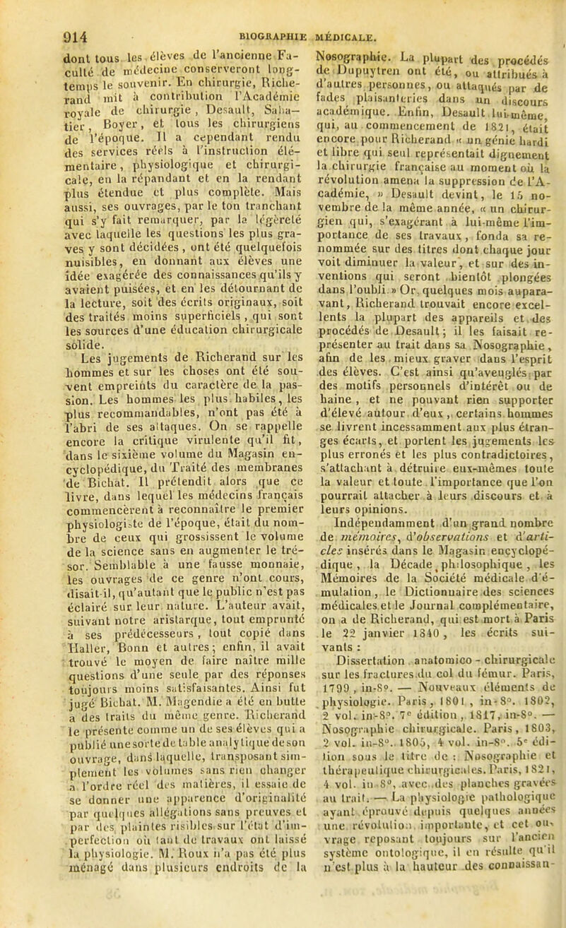 dont tous les. élèves de l’ancienne Fa- culté de médecine conserveront long- temps le souvenir. En chirurgie, Riche- rand mit à contribution l’Académie royale de chirurgie , Desault, Saba- tier, Boyer, et tous les chirurgiens de l’époque. Tl a cependant rendu des services réels à l’instruction élé- mentaire, physiologique et chirurgi- cale, en la répandant et en la rendant plus étendue et plus complète. Mais aussi, ses ouvrages, par le ton tranchant qui s’y fait remarquer, par la légèreté avec laquelle les questions les plus gra- ves y sont décidées , ont été quelquefois nuisibles, en donnant aux élèves une idée exagérée des connaissances qu’ils y avaient puisées, et en les détournant de la lecture, soit des écrits originaux, soit des traités moins superficiels , qui sont les sources d’une éducation chirurgicale solide. Les jugements de Richerand sur les hommes et sur les choses ont été sou- vent empreints du caractère de la pas- sion. Les hommes les plus, habiles, les plus recommandables, n’ont pas été à l’abri de ses altaques. On se rappelle encore la critique virulente qu’il fit, dans le sixième volume du Magasin en- cyclopédique, du Traité des membranes de Bichat. Il prétendit alors que ce livre, dans lequel les médecins français commencèrent à reconnaître le premier physiologiste de l’époque, était du nom- bre de ceux qui grossissent le volume de la science sans en augmenter le tré- sor. Semblable à une fausse monnaie, les ouvrages de ce genre n’ont cours, «lisait-il, qu’autant que le public n’est pas éclairé sur leur nature. L’auteur avait, suivant notre aristarque, tout emprunté à ses prédécesseurs , tout copié dans Haller, Bonn et autres; enfin, il avait trouvé le moyen de faire naître mille questions d’une seule par clés réponses toujours moins satisfaisantes. Ainsi fut jugé Bichat. M. Magendie a été en butte a des traits du même genre. Richerand le présente comme un de ses élèves qui a publié une sorte de table analytique de son ouvrage, dans laquelle, transposant sim- plement les volumes sans rien changer a l’ordre réel des matières, il essaie de se donner une apparence d'originalité par quelques allégations sans preuves et par «les. plaintes risibles-sur l’état d’im- perfection oii tant de travaux ont laissé la physiologie. M. Roux h’a pas été plus ménagé dans plusieurs endroits de la Nosographie. La plupart des procédés de Dupuylren ont été, ou attribués à d’autres personnes, ou attaqués par de fades plaisanteries dans un discours académique. Enfin, Desault luLmème qui, au commencement de 1821, était encore pour Richerand « un génie hardi et libre qui seul représentait dignement la chirurgie française au moment où la révolution amena la suppression de l’A- cadémie, » Desault devint, le 15 no- vembre de la même année, <c un chirur- gien qui, s’exagérant à lui-même l’im- portance de ses travaux , fonda sa re- nommée sur des titres dont chaque jour voit dimiuuer la valeur, et sur des in- ventions qui seront bientôt .plongées dans l’oubli.» Or, quelques mois aupara- vant, Richerand trouvait encore excel- lents la plupart des appareils et des procédés de Desault; il les faisait re- présenter au trait dans sa Nosographie, afin de les mieux graver dans l’esprit des élèves. C’est ainsi qu’aveuglés par des motifs personnels d’intérêt ou de haine , et ne pouvant rien supporter d’élevé aulour d’eux, certains hommes se livrent incessamment aux plus étran- ges écarts, et portent les jugements les plus erronés et les plus contradictoires, s’attachant à détruire eux-mêmes toule la valeur et toute l'importance que l’on pourrait attacher à leurs discours et à leurs opinions. Indépendamment d’un grand nombre de mémoires, d'observations et à'arti- cles insérés dans le Magasin encyclopé- dique , la Décade ( philosophique , les Mémoires de la Société médicale d'é- mulation, le Dictionnaire des sciences médicales et le Journal complémentaire, on a de Richerand, qui est mort à Paris le 22 janvier 1840 , les écrits sui- vants : Dissertation anatomico - chirurgicale sur les fraclures.du col du fémur. Paris, 1799 , in-S». — Nouveaux éléments de physiologie. Paris, 1801 , in-8°. 1802, 2 vol. in:-8P. 7e édition , 1S17, in-S°. — Nosographie chirurgicale. Paris, 1803, 2 vol. in-S0.. 1805, 4- vol. in-8°. 5e édi- tion sous le litre de : Nosographie et thérapeutique chirurgicales. Paris, 1821, 4 vol. in-S», avec..des planches gravées au trait. — La physiologie pathologique ayant éprouvé depuis quelques années une révolution, importante, et cet ou-, vrage reposant toujours sur l’ancien système ontologique, il en résulte qu il n est plus à la hauteur des connaissan-