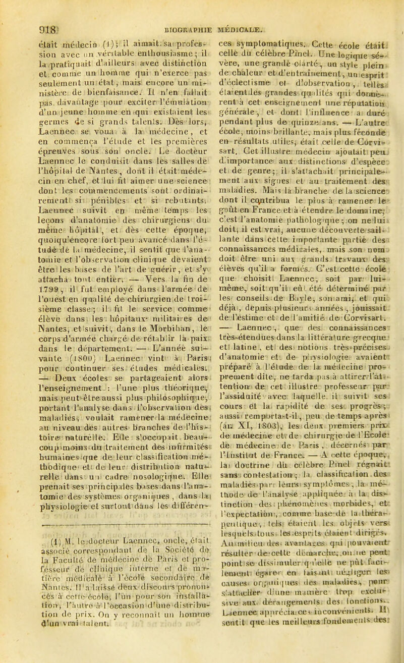 olait médecin (I) ; H aimait, sa profes- sion avec on véritable enthousiasme; il la pratiquait d’ailleurs avec distinction et comme un homme qui n’exerce pas seulement un état, mais encore un mi- nistère de bienfaisance. Il n'en fallait pas davantage pour exciter l'émulation d’un jeune homme en qui existaient les germes <ie si grands talents. Dès lors, Laennec se voua, à la médecine, et en commença l’élude et les premières épreuves sous son oncle. Le docteur Laennec le conduisit dans les salles de l’hôpital de Nantes, dont il était méde- cin en chef, et lui fit aimer une science dont les commencements sont ordinai- rement si pénibles et si rebutants. Laennec suivit en même temps les leçons d’anatomie des chirurgiens du même hôpital, et dès cette époque, quoiqu’encore tort peu avancé dans l’é- tude dè la médecine, il sentit que l’ana- tomie et l’observation clinique devaient être les bases de l’art de guérir, et s’y attacha tout entier. — Vers la fin de 1799 , il fut employé dans l'armée de l’ouest en qualité de chirurgien de troi- sième classe; il fit le service comme' élève dans les hôpitaux- militaires de Nantes, et suivit; dans le Morbihan, le corps d’armée chargé de rétablir la paix dans le département. — L’année sui- vante (i800) Laennec vint à; Paris- pour continuer ses études médicales'. — Deux écoles se partageaient alors l’enseignement : l’une plus théorique, mais peut-être aussi plus philosophique-, portant l’analyse dans l’observation des. maladies-, voulait ramener la médecine au niveau des autres branches de l’his- toire' naturelle. Elle s'occupait beau- coup 'moins-du traitement des infirmités- humaines que de leur classification mé- thodique- et' de leur distribution natu-1- relle dans-un cadre nosologique. Elle prenait ses principales bases dansd’ana- tomie des systèmes organiques, dans lai physiologie- et surtout dans les différent (1) M. le docieur Laennec, oncle, était associé correspondant de la Société de la Faculté de médecine de Paris et pro- fesseur de clinique interne et de ma- tière médicalè à l’école secondaire de Nantes. M'a laissé deux discours pronon- cés à cette école, l’un pour son installa- tion, Huître-à l‘occasion d'une distribu- tion de prix. On y reconnaît un homme d'un vrai talent: ces symptomatiques. Celle école était, celle du célébré Pinel. Une logique sé- vère, une grandè clarté, un style plein de chaleur et d’entraîneinent, un esprit d’éclectisme et dîohservation, telles étaienldes grandes qualités qui donnè- rent à cet enseignement une réputation générale, et dont l'influence a duré pendant plus de quinze ans. — L’autre école, moins brillante, mais plus féconde en résultats utiles* était celle de Corvi- sart. Cet illustre médecin ajoutait peu d importance aux distinctions- d’espèce et de genre; il s’attachait principale- ment aux signes et au traitement des maladies. Mais la branche de la science dont il contribua le plus à ramener le goût en France et à étendre le domaine; c’est l’anatomie pathologique; on ne lui doit; il est vrai, aucune découverte sail- lante dans cette importante partie des connaissances médicales, mais son nom doit être uni aux grands travaux des élèves qu’il a formés. G’est cette école que choisit! Laennec, soit par- lui- même, soit qu’il eût été déterminé par les conseils de Bayle, son ami, et qui déjà-, depuis plusieurs années-, jouissait de l’estime et de l'amitié de Gorvisarl. — Laennec, que des. counaissances très-étendues dans la littérature grecque et' latine , et des notions très-précises d’anatomie et de physiologie avaient préparé à l'étude de la médecine pro- prement dite, ne tarda pas à attirer l'air tention- de cet iLlustre professeur par l’assiduité avec laquelle, il suivit ses cours et la rapidité de ses progrès-; aussi remporta-t-il, peu de temps après (au XI, 1803), les deux premiers prno de médecine et, de - chirurgie de l’Ecole- de médecine de Paris, décernés par l’Institut de France- — A cette époque, la' doctrine du célèbre Pinel régnait sans contestation ; la classification des maladiés-p.-irr leurs' symptômes -, .la mé- thode de l’analyse appliquée à-la dis'- tinclion des■ phénomènes morbides, et l'expectation-,. comme base-de ladhérat- pettliquo-, tels.- étaient les objets vers lesquels tous les-esprits étalent dirigés. An-milieu des- av-antases- qui pouvaient résulter - de'cette démarche..ou.ire peut point se> dissimuler q-i’elle ne put faci- lement égarer en taisant; uégligcii les causes organiques des maladies, peur s’attacher- diune manière trop exclu<- sive aux dérangements des tondions.. Laennec apprécia.ce< inconvénients. IL sentit que les meilleurs fondements des