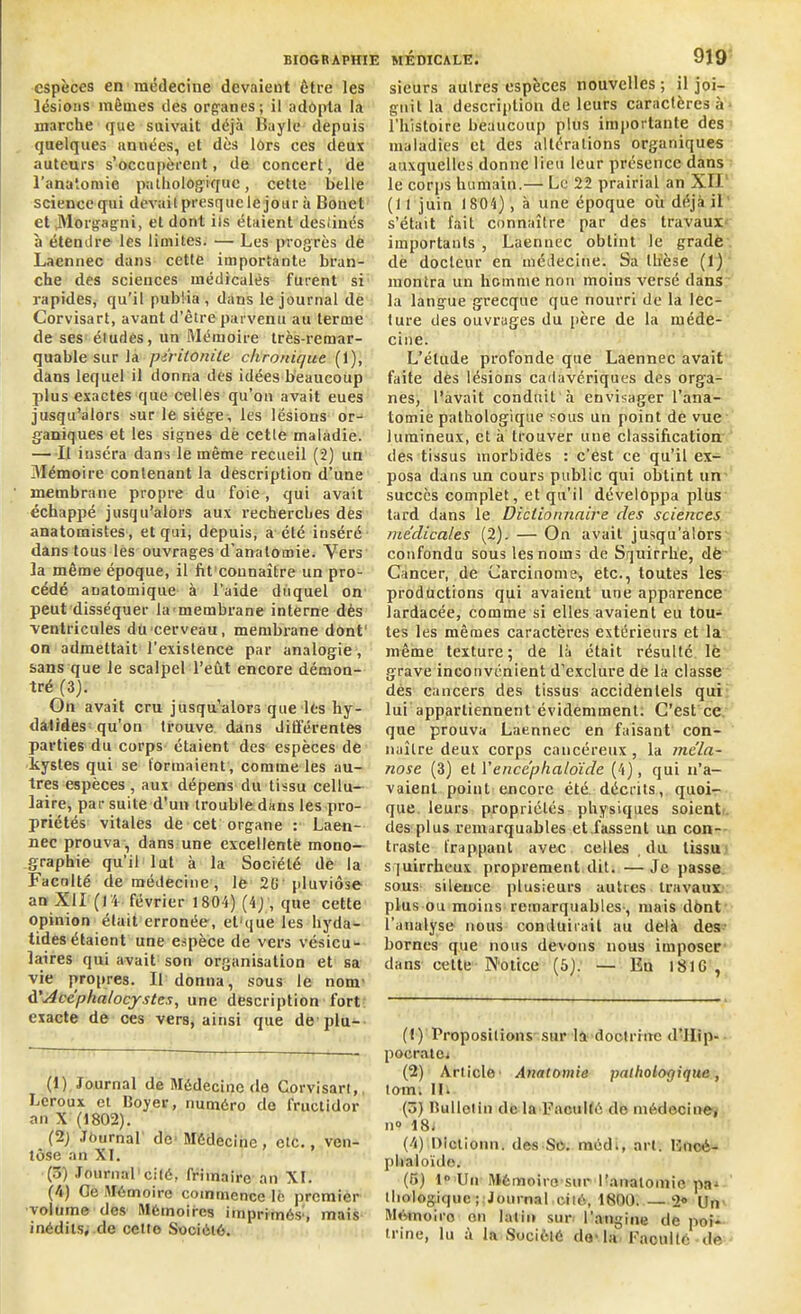 espèces en médecine devaient être les lésions mêmes des organes; il adopta la marche que suivait déjà Bayle depuis quelques années, et dès lors ces deux auteurs s’occupèrent, de concert, de l’anatomie pathologique, cette belle science qui devait presque le jour à Bonet et JMorgagni, et dont ils étaient destinés à étendre les limites. — Les progrès de Laennec dans cette importante bran- che des sciences médicales furent si rapides, qu’il publia , dans le journal de Corvisart, avant d’être parvenu au terme de ses études, un Mémoire très-remar- quable sur la péritonite chronique (1), dans lequel il donna des idées beaucoup plus exactes que celles qu’on avait eues jusqu’alors sur le siège, les lésions or- ganiques et les signes de celle maladie. — Il inséra dans le même recueil (2) un Mémoire contenant la description d’une membrane propre du foie, qui avait échappé jusqu’alors aux recherches des anatomistes , et qui, depuis, a été inséré dans tous les ouvrages d’anatomie. Vers la même époque, il fit connaître un pro- cédé anatomique à l'aide duquel on peut disséquer la membrane interne dès ventricules du cerveau, membrane dont1 2 3 4 5 on admettait l’existence par analogie, sans que le scalpel l’eût encore démon- tré (3). On avait cru jusqu’alors que les hy- datides qu’on trouve dans ditférentes parties du corps étaient des espèces de kystes qui se formaient , comme les au- tres espèces, aux dépens du tissu cellu- laire, par suite d’un trouble dans les pro- priétés vitales de cet organe : Laen- nec prouva, dans une excellente mono- graphie qu’il lut à la Société de la Faculté de médecine , le 2G pluviôse an XII (14 février 1804) (4J , que cette opinion était erronée, el'que les liyda- tidesétaient une espèce de vers vésicu- laires qui avait son organisation et sa vie propres. Il donna, sous le nom' d'Acéphalocystes, une description fort exacte de ces vers, ainsi que de'plu- (1) Journal de Médecine de Corvisart, Leroux et Boyer, numéro de fructidor an X (1802). (2) Journal de Médecine , etc., ven- tôse an XI. (5) Journal cité, frimaire an XI. (4) Ce Mémoire commence lè premier volume des Mémoires imprimés1, mais inédits, de celle Société. sieurs autres espèces nouvelles ; il joi- gnit la description de leurs caractères à l’histoire beaucoup plus importante des maladies et des altérations organiques auxquelles donne lieu leur présence dans le corps humain.— Le 22 prairial an XII (1 1 juin 1804) , à une époque où déjà il s’était fait connaître par des travaux importants , Laennec obtint le grade de docteur en médecine. Sa thèse (1) montra un homme non moins versé dans la langue grecque que nourri de la lec- ture des ouvrages du père de la méde- cine. L’élude profonde que Laennec avait faite des lésions cadavériques des orga- nes, l’avait conduit à envisager l’ana- tomie pathologique sous un point de vue lumineux, et à trouver une classification des tissus morbides : c’est ce qu’il ex- posa dans un cours public qui obtint un succès complet, et qu’il développa plus tard dans le Dictionnaire des sciences médicales (2). — On avait jusqu’alors confondu sous les noms de Squirrhe, dë Cancer, de Carcinome1, etc., toutes les productions qui avaient une apparence lardacée, comme si elles avaient eu tou- tes les mêmes caractères extérieurs et la même texture; de là était résulté lé grave inconvénient d’exclure de la classe des cancers des tissus accidentels qui lui appartiennent évidemment. C’est ce que prouva Laennec en faisant con- naître deux corps cancéreux, la mêla- nose (3) et l’encéphaloïde (4), qui n’a- vaient point encore été. décrits, quoi- que leurs propriétés physiques soient des plus remarquables et fassent un con- traste frappant avec celles , du tissu squirrheux proprement dit. —Je passe sous sileuce plusieurs autres travaux plus ou moins remarquables-, mais dont l’analyse nous conduirait au delà des bornes que nous devons nous imposer dans cette Notice (5). — Eu lS16 , (f) Propositions sur la doctrine d’Ilip- pocratm (2) Article Anatomie pathologique, tom. IL (3) Bul Ici in de la Faculté (le médecine, n» 18. (4) Dlctionn. des Sc. médi, art. Bucé- plialoïdo. (5) 1° Un IMémoiro sur l'anatomie pa- thologique; Journal cité, 1800. —2® Un Mémoii'o on latin sur l’angine de poi- trine, lu à la Société do-la Faculté de