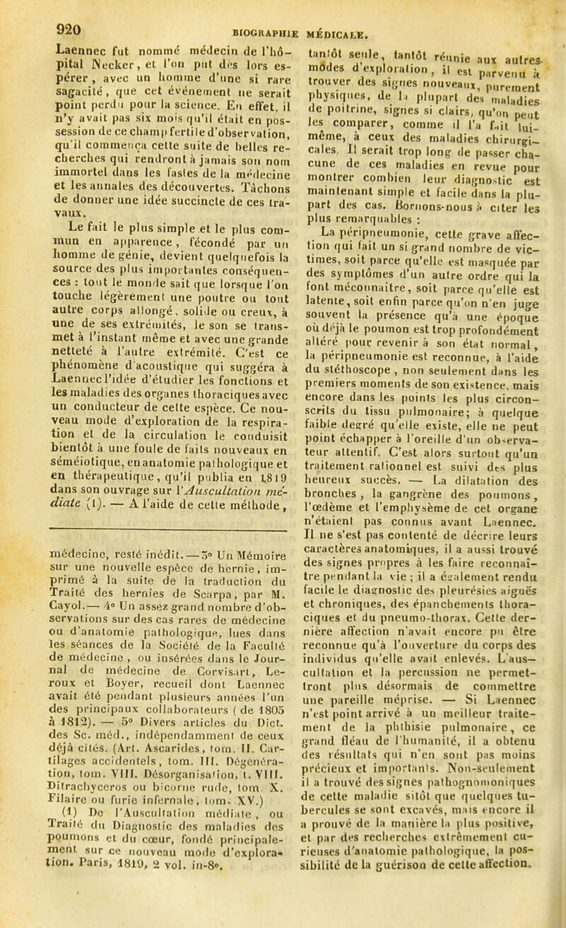 Laennec fut nomme médecin de l'hô- pital Necker, et l’on put dés lors es- pérer, avec un homme d’une si rare sagacité, que cet événement ne serait point perdu pour la science. En effet, il n’y avait pas six mois qu’il était en pos- session de ce champ fertile d’observation, qu'il commença cette suite de belles re- cherches qui rendront à jamais son nom immortel dans les lastes de la médecine et les annales des découvertes. Tâchons de donner une idée succincte de ces tra- vaux. Le fait le plus simple et le plus com- mun en apparence, fécondé par un homme de génie, devient quelquefois la source des plus importantes conséquen- ces : tout le monde sait que lorsque l’on touche légèrement une poutre ou tout autre corps allongé, solide ou creux, à une de ses extrémités, le son se trans- met à l’instant même et avec une grande netteté à l’autre extrémité. C’est ce phénomène d'acoustique qui suggéra à Laennec l’idée d’étudier les fonctions et les maladies des organes thoraciques avec un conducteur de cette espèce. Ce nou- veau mode d’exploration de la respira- tion et de la circulation le conduisit bientôt à une foule de laits nouveaux en séméiotique, en anatomie pal hologique et en thérapeutique, qu’il publia en 1819 dans son ouvrage sur Y Auscultation mé- diate (1). — A l’aide de cette méthode , médecine, resté inédit. — 3° Un Mémoire sur une nouvelle espèce de hernie, im- primé à la suite de la traduction du Traité des hernies de Scarpa, par M. Cayol.—• 4° Un assez grand nombre d’ob- servations sur des cas rares de médecine ou d anatomie pathologique, lues dans les séances de la Société de la Faculté de médecine , ou insérées dans le Jour- nal de médecine de Corvis.irt, Le- roux et Boyer, recueil dont Laennec avait été pendant plusieurs années l’un des principaux collaborateurs ( de 1805 à 1812). — 5° Divers articles du Dict. des Sc. méd., indépendamment de ceux déjà cités. (Art. Ascarides, tom. II. Car- tilages accidentels, tom. III. Dégenéra- tion, tom. VIII. Désorganisation, t. VIII. Ditrachyceros ou bicorne rude, tom X. Filaire ou furie infernale, tom. XV.) (1) De l'Auscultation médiale , ou traité du Diagnostic des maladies des poumons et du cœur, fondé principale- ment sur ce nouveau mode d’explora- tion. Paris, 1819, 2 vol. iii-8». tan.ot seule tantôt réunie aux autres- modes d exploration, il esl parvenu à trouver des signes nouveaux, purement physiques, de la plupart des maladies de poitrine, signes si clairs, qu’on peilt les comparer, comme il l’a f.,it i„i_ même, à ceux des maladies chirurgi- cales. Il serait trop long de passer cha- cune de ces maladies en revue pour montrer combien leur diagnostic est maintenant simple et facile dans la plu- part des cas. Bornons-nous à citer les plus remarquables : La péripneumonie, cette grave affec- tion qui fait un si grand nombre de vic- times, soit parce qu’elle est masquée par des symptômes d’un autre ordre qui la font méconnaître, soit parce qu’elle est latente, soit enfin parce qu’on n'en juge souvent la présence qu’à une époque où déjà le poumon est trop profondément altéré pour revenir à son état normal, la péripneumonie est reconnue, à l’aide du stéthoscope , non seulement dans les premiers moments de son existence, mais encore dans les points les plus circon- scrits du tissu pulmonaire; à quelque faible degré qu’elle existe, elle ne peut point échapper à l’oreille d'un observa- teur attentif. C’est alors surtout qu’un traitement ralionnel est suivi dts plus heureux succès. — La dilatation des bronches, la gangrène des poumons, l’œdème et l’emphysème de cet organe n’étaient pas connus avant Laennec. Il ne s’est pas eonlenté de décrire leurs caractères anatomiques, il a aussi trouvé des signes propres à les faire reconnaî- tre pendant la vie ; il a également rendu facile le diagnostic des pleurésies aiguës et chroniques, des épanchements thora- ciques et du pneumo-thorax. Cette der- nière affection n'avait encore pu être reconnue qu’à l’ouverture du corps des individus qu’elle avait enlevés. L'aus- cultation et la percussion ne permet- tront pins désormais de commettre une pareille méprise. — Si Laennec n’est point arrivé à uu meilleur traite- ment de la phthisie pulmonaire, ce grand fléau de l'humanité, il a obtenu des résultats qui n’en sont pas moins précieux et importants. Non-seulement il a trouvé des signes pathognomoniques de cette maladie sitôt que quelques tu- bercules se sont excavés, mais encore il a prouvé de la manière ta plus positive, et par des recherches extrêmement cu- rieuses d’anatomie pathologique, la pos- sibilité de la guérison de cette affection.