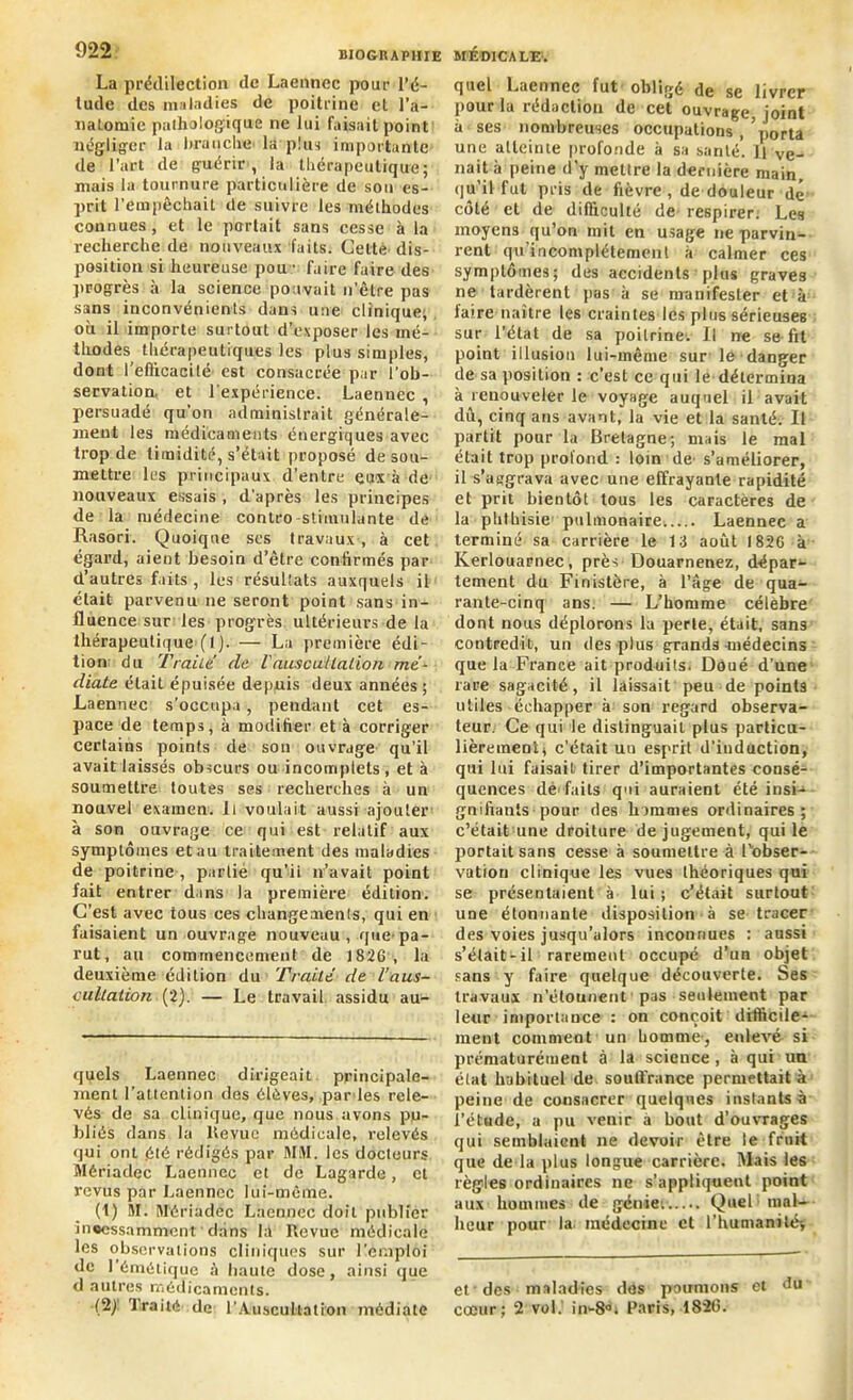 La prédilection de Laenncc pour l’é- tude des maladies de poitrine et l'a- natomie pathologique ne lui faisait point négliger la braqche la plus importante de l’art de guérir , la thérapeutique; mais la tournure particulière de son es- prit l’empêchait de suivre les méthodes connues, et le portait sans cesse à la recherche de nouveaux faits. Celte dis- position si heureuse pou • faire faire des progrès à la science pouvait n’être pas sans inconvénients dans une clinique; où il importe surtout d’exposer les mé- thodes thérapeutiques les plus simples, dont l’efiicacité est consacrée par l’ob- servation. et l'expérience. Laennec , persuadé qu’on administrait générale- ment les médicaments énergiques avec trop de timidité, s’était proposé de sou- mettre les principaux d’entre eux à de nouveaux essais , d’après les principes de la médecine contro stimulante de Hasori. Quoique ses travaux , à cet égard, aient besoin d’être confirmés par d’autres faits , les résultats auxquels il était parvenu ne seront point sans in- fluence sur les progrès ultérieurs de la thérapeutique (I). — La première édi- tion du Traite de l'auscultation mé- diate était épuisée depuis deux années; Laennec s'occupa, pendant cet es- pace de temps, à modifier et à corriger certains points de son ouvrage qu’il avait laissés obscurs ou incomplets, et à soumettre toutes ses recherches à un nouvel examen. Il voulait aussi ajouter à son ouvrage ce qui est relatif aux symptômes et au traitement des maladies de poitrine , partié qu’ii n’avait point fait entrer dans la première édition. C’est avec tous ces changeaient, qui en faisaient un ouvrage nouveau , que- pa- rut, au commencement de 1826, la deuxième édition du Traité de l’aus- cultation (2). — Le travail, assidu au- quels Laennec dirigeait principale- ment l’attention des élèves, par les rele- vés de sa clinique, que nous avons pu- bliés dans la Revue médicale, relevés qui ont été rédigés par WM. les docteurs Mériadec Laennec et de Lagarde, et revus par Laennec lui-même. (1) 51. 5Iériadec Laennec doit publier inoessamment dans la Revue médicale les observations cliniques sur l’emploi de I émétique à haute dose, ainsi que d autres médicaments. (2j traité de l'Auscultation médiate quel Laennec fut' obligé de se livrer pour la rédaction de cet ouvrage, joint à ses nombreuses occupations , ’porta une atteinte profonde à sa santé. Il ve- nait à peine d’y mettre la dernière main, qu’il fut pris de fièvre, de douleur dé côté et de difficulté de respirer. Les moyens qu’on mit en usage ne parvin- rent qu’inconiplétement à calmer ces symptômes; des accidents plus graves ne tardèrent pas à se manifester et à faire naître les craintes les plus sérieuses sur l’état de sa poitrine* 1. Il ne se fit point illusion lui-même sur le danger de sa position : c’est ce qui le détermina à renouveler le voyage auquel il avait dû, cinq ans avant, la vie et la santé. Il partit pour la Bretagne; mais le mal était trop profond : loin de s’améliorer, il s’aggrava avec une effrayante rapidité et prit bientôt tous les caractères de la phthisie1 pulmonaire Laennec a terminé sa carrière le 13 août 1826 à Iverlouarnec, près Douarnenez, dépar- tement du Finistère, à l’âge de qua- rante-cinq ans. — L’homme célébré dont nous déplorons la perle, était, sans contredit, un des plus grands-médecins que la France ait produits. Doué d’une rare sagacité, il laissait peu de points utiles échapper à son regard observa- teur. Ce qui le distinguait plus particu- lièrement ( c’était uu esprit d’induction, qui lui faisait tirer d’importantes consé- quences de faits qui auraient été insi- gnifiants pour des hommes ordinaires; c’était une droiture de jugement, qui le portait sans cesse à soumettre à l'obser- vation clinique les vues théoriques qui se présentaient à lui ; c’était surtout une étonnante disposition ■ à se tracer des voies jusqu’alors inconnues : aussi s’était-il rarement occupé d’un objet sans y faire quelque découverte. Ses travaux n’étounent pas seulement par leur importance : on conçoit difficile- ment comment un homme-, enlevé si prématurément à la science, à qui uu état habituel de souffrance permettait à peine de consacrer quelques instants à l’étude, a pu venir à bout d’ouvrages qui semblaient ne devoir être le fruit que de la plus longue carrière. Mais les règles ordinaires ne s’appliquent point aux hommes de génie. Quel mal- heur pour la médecine et l’humamtéf et des maladies des poumons et du cœur; 2 vol.' in-8°. Paris, 1826.