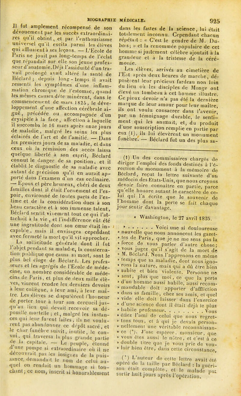 Il fut amplement récompensé de son dévouement par les succès extraordinai- res qu il obtint, et par l’enthousiasme universel qu’il excita parmi les élèves qui affluaient à ses leçons. — L’Ecole de Paris ne jouit pas long-temps de l’éclat que répandait sur elle son jeune profes- seur d'anatomie. Déjà l’assiduité d’un tra- vail prolongé avait altéré la santé de Béclard; depuis long - temps il avait ressenti les symptômes d’une inflam- mation chronique de l’estomac, quand les mêmes causes déte minèrent, dans le commencement de mars 1825, le déve- loppement d’une affection cérébrale ai- guë , précédée ou accompagnée d’un érysipele à la face, affection à laquelle il succomba le 16 mars apres onze jours de maladie, malgré les soins les plus éclairés de l’art et de l’amitié. — Dans les premiers jours de sa maladie, et dans ceux où la rémission des accès laissa quelque liberté à son esprit, Béclard connut le danger de sa position, et il établit le diagnostic de sa maladie avec autant de précision qu’il en aurait ap- potlé dans 1 examen d un cas ordinaire. — Epoux et père heureux, chéri de deux familles dont il était l’ornement et l’es- poir, environné de (ouïes parts de l’es- time et de la considération dues à son beau caractère et à son immense talent, Béclard sentit vivement tout ce qui l’at- tachait à la vie , et l’indifférence eût été une ingratitude don! son cœur élait in- > capable, mais il envisagea cependant avec fermeté la mort qu’il vit approcher. La sollicitude générale dont il fut 1 objet pendant sa maladie, la consterna- tion publique que causa sa mort, sont le plus bel éloge de Béclard. Les profes- seurs et les agrégés de l’Ecole de méde- cine, un nombre considérable de méde- cins de Paris, et plus de deux mille élè- ves, vinrent rendre les derniers devoirs à leur collègue, à leur ami, à leur maî- tre. Les élèves se disputèrent l'honneur de porter tour a lour son cercueil jus- qu au lieu qui devait recevoir sa dé- pouille mortelle ; et, malgré les instan- ces qui leur fuient faites, ils ne voulu- rent pas abandonner ce dépôt sacré, et le char funèbre suivit, inutile, le con- voi qui traversa la plus grande partie de la capitale. — Le peuple, étonné d une pompe si extraordinaire où il ne découvrait pas les insignes de la puis- sîince, demandait le nom de celui au- quel on rendait un hommage si tou- chant j cc nom, inscrit si honorablement dans les fastes de la science, lui était totalement inconnu. Cependant chacun répétait : « C’est le gendre de M. Du- bois; » et la renommée populaire de cet homme si justement célèbre ajoutait à la grandeur et à la tristesse de la céré- monie. t Les éleves, arrivés au cimetière de 1 Est après deux heures de marche, dé- posèrent leur précieux fardeau non loin du lieu ou les disciples de Monge ont élevé un tombeau à cet homme illustre. Ce pieux devoir n’a pas été la dernière mai que de leur amour pour leur maître, ils ont voulu consacrer dans l’avenir^ par un témoignage durable, le senti- ment qui les animait, et, du produit d'une souscription remplie en partie par eux (1), ils lui élevèrent un monument funèbre. —— Béclard fut un des plus sa- (1) Un des commissaires chargés de diriger l’emploi des fonds destinés à l’é- rection du monument à la mémoire de Béclard, reçut la lettre suivante d’un médecin des Etats-Unis, que nous croyons devoir faire connaître en partie, parce qu elle honore autant le caractère de ce- lui qui 1 a écrite que le souvenir de 1 homme dont la perte se fait chaque jour sentir davantage. « Washington, le 27 avril 1825. ’••••• • Voici une si douloureuse » nouvelle que nous annoncent les gazet- » tes de Paris, que je ne me sens pas la » lorce de vous parler d’autre chose; » vous jugez qu’il s’agit de la mort de » M. Béclard. Nous l’apprenons en même * temps que sa maladie, dont nous igno- » rons la nature, mais qui a dû être bien » subiie et bien violente. Personne ne » sent, plus que moi, ce que ia perte » d un homme aussi habile, aussi recom- » inondable doit apporter d'affliction * dans sa famille, chez ses amis, et quel » vide elle doit laisser dans l’exercice » d'une science dont il était déjà le plus » habile professeur. Vous » étiez I ami de celui que nous regrct- » tons tous, et à qui je devais person- » nellement une véritable recounaissan- » ce (*). José espérer, monsieur, que » vous ôtes aussi le nôtre, et c’est à ce * double titre que je vous prie de vou- » loir bien être, dans cette circonstance. (*) L’auteur de celte lettre avait été opéré do la taille par Béclard : la <méri- sou était complète, et le malade put sortir huit jours après l’opération