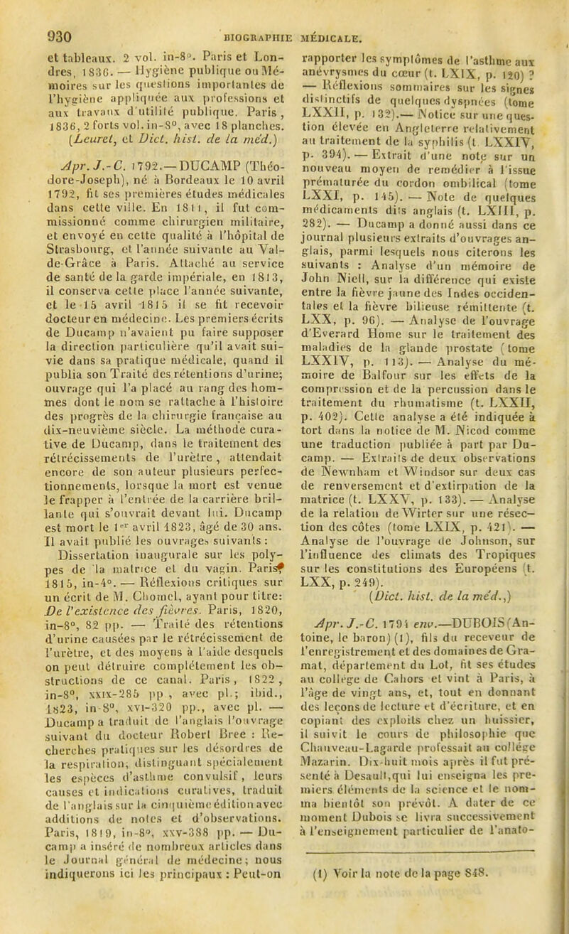 et tableaux. 2 vol. in-8a. Paris et Lon- dres, i S3G. — Hygiène publique ou Mé- moires sur les questions importantes de l’hygiène appliquée aux professions et aux travaux d’utilité publique. Paris, 1836, 2 forts vol. in-S°, avec 18 planches. (Lcuret, et Uict. hisi. de la mcd.) Apr. J.-C. 1792.—DUCAMP (Théo- dore-Joseph), né à Bordeaux le 10 avril 1792, fil ses premières études médicales dans cette ville. En 1811, il fut com- missionné comme chirurgien militaire, et envoyé en cette qualité h l’hôpital de Strasbourg, et l’année suivante au Yal- de-Grâce à Paris. Attaché au service de santé de la garde impériale, en 1813, il conserva cetle place l’année suivante, et le 15 avril 1815 il se fit recevoir docteur en médecine. Les premiers écrits de Ducamp n’avaient pu faire supposer la direction particulière qu’il avait sui- vie dans sa pratique médicale, quand il publia son Traité des rétentions d’urine; ouvrage qui l’a placé au rang des hom- mes dont le nom se rattache à l’hisloire des progrès de la chirurgie française au dix-neuvième siècle. La méthode cura- tive de Ducamp, dans le traitement des rétrécissements de l’urètre, attendait encore de son auteur plusieurs perfec- tionnements, lorsque la mort est venue le frapper à t’entrée de la carrière bril- lante qui s’ouvrait devant lui. Ducamp est mort le 1er avril 1823, âgé de 30 ans. Il avait publié les ouvrages suivants : Dissertation inaugurale sur les poly- pes de la matrice et du vagin. Parisf 1815, in-4°. — Réflexions critiques sur un écrit de M. Chotncl, ayant pour titre: De Vexistence des fièvres. Paris, 1820, in-8°, 82 pp. —• Traité des rétentions d’urine causées par le rétrécissement de l’urètre, et des moyens à l'aide desquels on peut détruire complètement les ob- structions de ce canal. Paris, 1822 , in-8°, xxix-285 pp , avec pl.; iliid., 1823, in-8°, xvi-320 pp., avec pl. — Ducamp a traduit de l’anglais l’ouvrage suivant du docteur Robert Bree : Re- cherches pratiques sur les désordres de la respiration, distinguant spécialement les espèces d’asthme convulsif, leurs causes et indications curatives, traduit de l’anglais sur la cinquième édition avec additions de notes et d’observations. Paris, 18 ! 9, in-8°, xxv-388 pp. — Du- camp a inséré de nombreux articles dans le Journal général de médecine; nous rapporter les symptômes de l’asthme aux anévrysmes du coeur (t. LXIX, p. 120) ? — Réflexions sommaires sur les signes dislinclils de quelques dyspnées (tome LXX1I, p. t 32).— Notice sur une ques- tion élevée en Angleterre relativement au traitement de la syphilis (t LXX1Y, p. 394). — Extrait d’une note sur un nouveau moyen de remédier à l’issue prématurée du cordon ombilical (tome LXXI, p. 145). —Note de quelques médicaments dits anglais (t. LXII1, p. 282). — Ducamp a donné aussi dans ce journal plusieurs extraits d’ouvrages an- glais, parmi lesquels nous citerons les suivants : Analyse d’un mémoire de John Niell, sur la différence qui existe entre la fièvre jaune des Indes occiden- tales et la fièvre bilieuse rémittente (t. LXX, p. 9G). — A nalyse de l’ouvrage d'Everard Home sur le traitement des maladies de la glande prostate ( tome LXX1Y, p. 113). — Analyse du mé- moire de Balfour sur les effets de la compression et de la percussion dans le traitement du rhumatisme (t. LXXII, p. 402). Cetle analyse a élé indiquée k tort dans la notice de M. Nicod comme une traduction publiée à part par Du- camp. — Extraits de deux observations de Newnliam et Windsor sur deux cas de renversement et d’extirpation de la matrice (t. LXXY, p. 133).— Analyse de la relation deWirtersur une résec- tion des côtes (tome LXIX, p. 421). — Analyse de l’ouvrage île Johnson, sur l’influence des climats des Tropiques sur les constitutions des Européens t. LXX, p. 249). [Dicl. hisl. de lame'd.,) Apr. J.-C. 1794 env.—DUBOIS (An- toine, le baron) (l), fils du receveur de l’enregistrement et des domaines de Gra- mal, département du Lot, fit ses études au collège de Cahors et vint à Paris, k l’âge de vingt ans, et, tout en donnant des leçons de lecture et d’écriture, et en copiant des exploits chez un huissier, il suivit le cours de philosophie que Chauveau-Lagarde professait au college Mazarin. Dix-huit mois après il fut pré- senté à Desault.qui lui enseigna les pre- miers éléments de la science et le nom- ma bientôt son prévôt. A dater de ce moment Dubois sc livra successivement à l'enseignement particulier de l’anato-