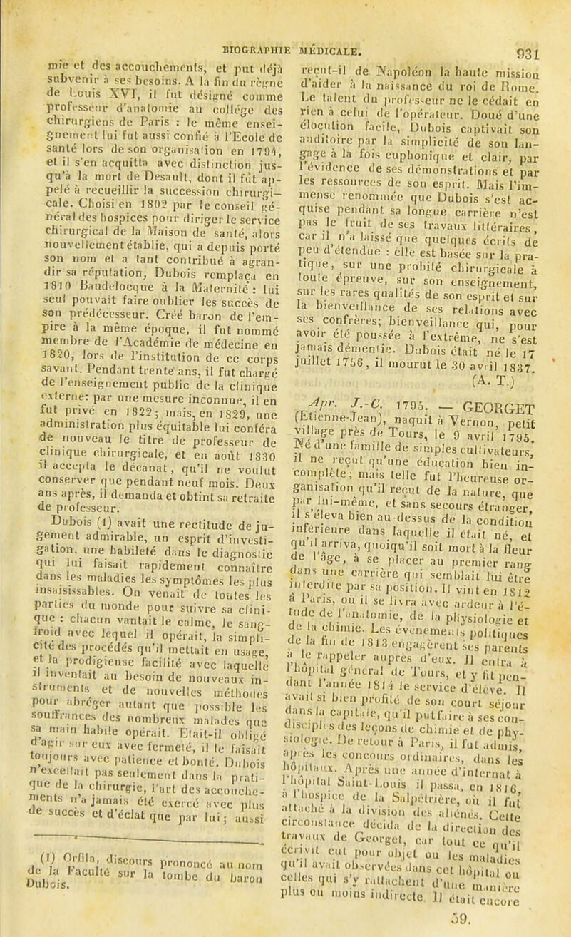 une et des accouchements, et put déjà subvenir à ses besoins. A la lin du règne de Louis XVT, il lut désigne comme professeur d’anatomie au collège des chirurgiens de Paris : le mêmeC'ensei- gnemeut lui fut aussi confié à l’Ecole de santé lors de son organisaiion en 1794, et il s'en acquitta avec distinction jus- qu’à la mort de Desaull, dont il fût ap- pelé à recueillir la succession chirurgi- cale. Choisi en 1802 par le conseil gé- nérales hospices pour diriper le service chirurgical de la Maison de santé, alors nouvellement établie, qui a depuis porté son nom et a tant contribué à agran- dir sa réputation, Dubois remplaça eu 1810 Baudelocque à la Maternité’ : lui seul pouvait faire oublier les succès de son prédécesseur. Créé baron de l’em- pire à la même époque, il fut nommé membre de l’Académie de médecine en 1820, lors de l’inslitulion de ce corps savant. Pendant trente ans, il fut chargé de renseignement public de la clinique externe: par une mesure inconnue, il en fut privé en 1822; mais, en 1829, une administration plus équitable lui conféra de nouveau le titre de professeur de clinique chirurgicale, et en août 1830 il accepta le décanat, qu’il ne voulut conserver que pendant neuf mois. Deux ans après, il demanda et obtint sa retraite de professeur. Dubois (1) avait une rectitude de ju- gement admirable, un esprit d’investi- gation, une habileté dans le diagnoslic qui lui faisait rapidement connaître dans les maladies les symptômes les plus insaisissables. On venait de (ouïes les parties du monde pour suivre sa clini- que : chacun vantait le calme, Je saim- froid avec lequel il opérait, la simpli- cité des procédés qu’il mettait en usage, et la prodigieuse facilité avec laquelle J 1 *»ventait au besoin de nouveaux in- struments et de nouvelles méthodes pour abroger autant que possible les souilrances des nombreux malades que sa main habile opérait. Elait-il obligé agir sur eux avec fermeté, il le faisait toujours avec patience et bonté. Dubois n excellait pas seulement dans la prati- que de h chirurgie, l’art desaccouche- , ts jf,nia»s été exercé avec plus de succès et d’éclat que par lui; aussi reçut-il de Napoléon la haute mission d’aider à la naissance du roi de Rome. Le talent du professeur ne le cédait en rien à celui de l’opérateur. Doué d’une élocution facile, Dubois captivait son auditoire par la simplicité de son lan- gage a la fois euphonique et clair, par 1 évidence de ses démonstrations et par les ressources de son esprit. Mais l’im- inense renommée que Dubois s’est ac- quise pendant, sa longue carrière n’est pas le trait de ses travaux littéraires, car il n’a laissé que quelques écrits dé peu d elendue : elle est basée sur la pra- tique, sur une probilé chirurgicale à loule epreuve, sur son enseignement, sur les rares qualités de son esprit el sur la bienveillance de ses relations avec ses confrères; bienveillance qui, P0Ur avoir elé poussée à l’extrême, ne s'est jamais démentie. Dubois était né le 17 juillet 1756, il mourut le 30 avril 1S37 (A. T.) Apr. J C 1795. - GEORGET (Etienne-Jean), naquit à Vernon, petit village près de Tours, le 9 avril 1795. 7, une hum Ile de simples cultivateurs il ne reçut qu’une éducation bien in- complète; mais (elle fut l’heureuse or- ganisation qu’il reçut de la na(ure que par lui-même, et sans secours étranger )1 s eleva bien au dessus de la condition inferieure dans laquelle il était né, et qu d arriva, quoiqu’il soit mort à la fleur de ;|ge, a se placer au premier rang flans une carrière qui semblait lui être interdite par sa position. 11 vint en lsi a a Pans, ou il se livra avec ardeur à l’é- lude de 1 anatomie, de la physiologie et do a chimie Les événements politiques e la hn de t8lu engagèrent ses parents a le rappeler auprès d’eux. J1 entra à Hiop.tal general de Tours, et y fit [JCÜ. dam I année lSI -S le service d’élève il ■ fV discours prononcé au nom Dubois SU1' ’a ‘0n,ljc du baron avait si bien profité de son court séjour dans la capitale, qu'il pulfaire à sescon- disuph s des leçons de chimie et de phv- Siolog'e. De retour à Paris, il lût admis jijnes les concours ordinaires, dans les bointa.'x. Après une année d’internat à 1 hôpital Saint-Louis il passa, en 1816 ■' hospice de la Salpétrière, ou il fu[ attache a la division des aliénés Celte Circonstance décida de la direction des tiuyaux de Georgel, car tout ce qu'il ceiivit euL pour objet ou lesmil-. it qu’il avait observées dans cet hôpital oVé celles qu, s y rattachant d’une L„(r“ plus ou moins indirecte il était enc^e o9.