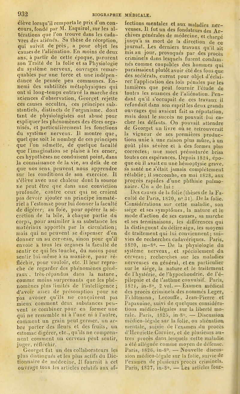 élève lorsqu’il remporta le prix d’un con- cours, fondé par M. Esquirol, sur les al- térations que l’on trouve dans les cada- vres des aliénés. Sa thèse de réception, qui suivit de près, a pour objet les causes de l’aliénation. En moins de deux ans, à partir de cette époque, parurent son Traité de la folie et sa Physiologie du système nerveux, ouvrages remar- quables par une force et une indépen- dance de pensée peu communes. En- nemi des subtilités métaphysiques qui ont si long-temps entravé la marche des sciences d’observation, Georget rejette ces causes occultes, ces principes sub- stantiels, distincts de l’organisme, dont tant de physiologistes ont abusé pour expliquer les phénomènes des êtres orga- nisés, et particulièrement les fonctions du système nerveux. Il montre que, quel que soit le nombre de ces principes que l’on admette, de quelque faculté que l’imagination se plaise à les orner, ces hypothèses ne conduisent point, dans la connaissance de la vie, au delà de ce que nos sens peuvent nous apprendre sur les conditions de son exercice. Il s’élève avec une chaleur dont la source ne peut être que dans une conviction profonde, contre ceux qui ne croient pas devoir ajouter un principe immaté- riel à l’estomac pour lui donner la faculté de digérer; au foie, pour opérer la sé- crétion de la bile, à chaque partie du corps, pour assimiler à sa substance les matériaux apportes par la circulation; mais qui ne peuvent se dispenser d’en donner un au cerveau, sinon pour qu’il envoie à tous les organes la faculté de sentir ce qui les louche, du moins pour sentir lui-même à sa manière, pour ré- fléchir, pour vouloir, etc. Il leur repro- che de regarder des phénomènes géné- raux , très-répandus dans la nature, comme moins surprenants que les phé- nomènes plus limités de l'intelligence ; d’avoir assez de présomption pour ne pas avouer qu’ils ne conçoivent pas mieux comment deux substances peu- vent se combiner pour en former une qui ne ressemble ni à l’une ni à l’autre, comment un grain peut germer, un ar- bre porter des fleurs et des fruits, un estomac digérer, etc., qu’ils ne compren- nent comment un cerveau peut sentir, juger, réfléchir. Georget fut un des collaborateurs les plus distingués et les plus actifs du Dic- tionnaire de médecine. Il fournit à cet ouvrage tous les articles relatifs aux af- fections mentales et aux maladies ner- veuses, Il fut un des fondateurs des Ar- chives générales de médecine, et chargé jusqu’à sa mort de la direction de ce journal. Les derniers travaux qu’il ait mis au jour, provoqués par des procès criminels dans lesquels furent condam- nés comme coupables des hommes qui paraissaient plutôt avoir été des fous que des scélérats, eurent pour objet d’éclai- rer l’application des lois pénales parles lumières que peut fournir l’étude de toutes les nuances de l’aliénation. Pen- dant qu’il s’occupait de ces travaux il refondait dans son esprit les deux grands ouvrages qui avaient fuit sa réputation, mais dont le succès ne pouvait lui ca- cher les défauts. On pouvait attendre de Georget un livre où se retrouverait la vigueur de ses premières produc- tions unie à une raison plus mûre, à un goût plus sévère et à des formes plus correctes; une mort prématurée brisa toutes ces espérances. Depuis 1824, épo- que où il avait eu une hémoptysie grave, sa santé ne s’était jamais complètement rétablie ; il succomba, en mai 1828, aux progrès rapides d’une phthisie pulmo- naire. On a de lui : Des causes de la folie (thèses de la Fa- culté de Paris, 1820, n°3l). Delà folie. Considérations sur cette maladie, son siège et ses symptômes, la nature et le mode d'action de ses causes, sa marche et ses terminaisons, les différences qui la distinguent du délire aigu, les moyens de traitement qui lui conviennent; sui- vies de recherches cadavériques. Paris, 1820, in-8°.— De la physiologie du système nerveux, et spécialement du cerveau; recherches sur les maladies nerveuses en général, et en particulier sur le siège, la nature et le traitement de l’hystérie, de l’hypochondrie, de l’é- pilepsie et de l’asthme convulsif. Paris, 1821, in-S°, 2 vol. — Examen médical des procès criminels des nommés Léger, Fcldtmann, Lecoufle, Jean-Pierre et Papuvoine, suivi de quelques considéra- tions médico-légales sur la liberté mo- rale. Paris, 1825, in 8°. — Discussion médico-légale sur la folie, ou aliénation mentale, suivie de l’examen du procès d'Henriette Cornier, et de plusieurs au- tres procès dans lesquels celte maladie a été alléguée comme moyen de défense. Paris, 1820, in-8°. —Nouvelle discus- sion médico-légale sur la folie, suivie de l’examen de plusieurs procès criminels. Paris, 1827, iu-S°. — Les articles four-