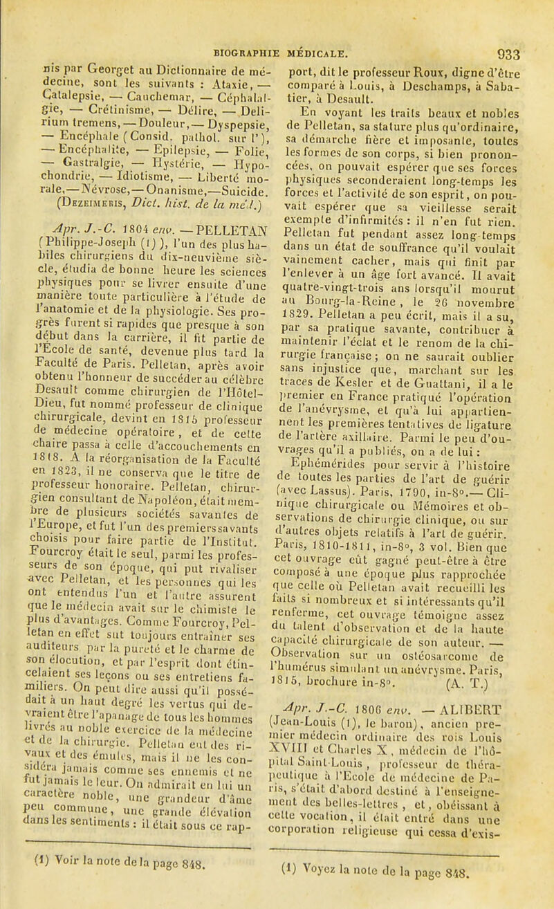 nis par Georget au Dictionnaire de mé- decine, sont les suivants : Ataxie, — Catalepsie, — Cauchemar, — Céphalal- gie, — Crétinisme, — Délire, — Deli- rium treniens, —Douleur,— Dyspepsie, — Encéphale (Consid. palhol. suri’), — Encéphalite, — Epilepsie, — Folie — Gastralgie, — Hystérie, — Hypo- chondrie, — Idiotisme, — Liberté mo- rale,— Névrose,—Onanisme,—Suicide. (Dhzeimeris, Dicl. hist. de la me t.) Apr. J.-C. 1804 env. — PELLETAN f Philippe-Joseph (l) ), l’un des plus ha- biles chirurgiens du dix-neuvième siè- cle, étudia de bonne heure les sciences physiques pour se livrer ensuite d’une manière toute particulière à l'étude de l’anatomie et de la physiologie. Ses pro- grès furent si rapides que presque à son début dans la carrière, il fit partie de l’Ecole dé santé, devenue plus tard la Faculté de Paris. Pellelan, après avoir obtenu l’honneur de succéder au célèbre Desault comme chirurgien de l’Hôtel— Dieu, fut nommé professeur de clinique chirurgicale, devint en 1S16 professeur de médecine opératoire, et de celte chaire passa à celle d’accouchements en 1818. A la réorganisation de la Faculté en 1823, il ne conserva que le titre de professeur honoraire. Pelleta», chirur- gien consultant de Napoléon, était mem- bre de plusieurs sociétés savantes de 1 Europe, et fut l’un des premierssavants choisis pour faire partie de l’Institut. Fourcroy était le seul, parmi les profes- seurs de son époque, qui put rivaliser nvec Pelletan, et les personnes qui les ont entendus l’un et l’autre assurent que le médecin avait sur le chimiste le plus d avantages. Comme Fourcroy, Pel- letan en effet sut toujours entraîner ses auditeurs par la pureté et le charme de son élocution, et par l’esprit dont étin- celaient ses leçons ou ses entretiens fa- miliers. On peut dire aussi qu’il possé- dait a un haut degré les vertus qui de- vraient être l’apanage de tous les hommes livres au noble exercice de la médecine eide la chirurgie. Pelletan eut des ri- vaux et des émules, mais il ne les con- sidéra jamais comme ses ennemis et ne lui jamais le leur. On admirait en lui un caractère noble, une grandeur d’âme peu commune, une grande élévation dans les sentiments : il était sous ce rap- port, dit le professeur Roux, digne d’être comparé à Louis, à Deschamps, à Saba- tier, à Desault. En voyant les traits beaux et nobles de Pelletan, sa stature plus qu’ordinaire, sa démarche fière et imposante, toutes les formes de son corps, si bien pronon- cées, on pouvait espérer que ses forces physiques seconderaient long-temps les forces et l’activité de son esprit, on pou- vait espérer que sa vieillesse serait exemple d’infirmités: il n’en fut rien. Pelletan fut pendant assez long-temps dans un état de souffrance qu’il voulait vainement cacher, mais qui finit par 1 enlever à un âge fort avancé. Il avait quatre-vingt-trois ans lorsqu’il mourut au Bourg-la-Reine , le 2G novembre 1S29. Pelletan a peu écrit, mais il a su, par sa pratique savante, contribuer à maintenir l’éclat et le renom de la chi- rurgie lrançaise ; on ne saurait oublier sans injustice que, marchant sur les traces de Kesler et de Guattani, il a le premier en France pratiqué l’opération de 1 anévrysme, et qu’à lui appartien- nent les premières tentatives de ligature de l’artère axillaire. Parmi le peu d’ou- vrages qu’il a publiés, on a de lui : Ephémérides pour servir à l’histoire de toutes les parties de l’art de guérir (avec Lassus). Paris, 1790, in-8°.—Cli- nique chirurgicale ou Mémoires et ob- servations de chirurgie clinique, ou sur d autres objets relatifs à l’art de guérir. Paris, 1810-1811, in-8°, 3 vol. Bien que cet ouvrage eût gagné peut-être à être composé à une époque plus rapprochée que celle où Pelletan avait recueilli les laits si nombreux et si intéressants qu’il renferme, cet ouvrage témoigne assez du talent d’observation et de la haute capacité chirurgicale de son auteur. — Observation sur un ostéosarcome de 1 humérus simulant un anévrysme. Paris, 13)5, brochure in-8°. (A. T.) Apr. J.-C. 1800 env. — AL1BERT (Jean-Louis (l), le baron), ancien pre- mier médecin ordinaire des rois Louis XVIII et Charles X, médecin de l’hô- pital Saint-Louis , professeur de théra- peutique a l’Ecole de médecine de Pu- i is, s était d abord destiné à renseigne- ment des belles-lettres , et, obéissant à cette vocation, il était entré dans une corporation religieuse qui cessa d’exis- (1) Voir la note delà page 848.