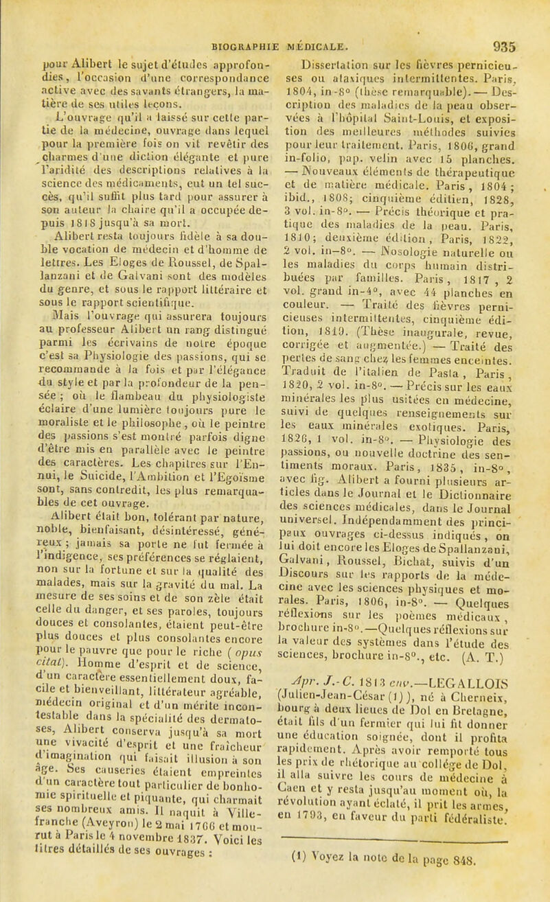 pour Alibert le sujet d'études approfon- dies, l’occasion d’une correspondance active avec des savants étrangers, la ma- tière de ses utiles leçons. L’ouvrage qu’il a laissé sur cette par- tie de la médecine, ouvrage dans lequel pour la première fois on vit revêtir des _ charmes d une diction élégante et pure l'aridité des descriptions relatives à la science des médicaments, eut un tel suc- cès, qu’il suffit plus tard pour assurer à son auteur la chaire qu’il a occupée de- puis 18 18 jusqu’à sa mort. Alibert resta toujours fidèle à sa dou- ble vocation de médecin et d’homme de lettres. Les Eloges de Roussel, de Spal- lanzani et de Galvani sont des modèles du genre, et sous le rapport littéraire et sous le rapport scientifique. Mais l’ouvrage qui assurera toujours au professeur Alibert un rang distingué parmi les écrivains de notre époque c’est sa Physiologie des passions, qui se recommande à la fois et par l’élégance du style et par la profondeur de la pen- sée ; où le flambeau du physiologiste éclaire d’une lumière toujours pure le moraliste et le philosophe, où le peintre des passions s’est montré parfois digne d’être mis en parallèle avec le peintre des caractères. Les chapitres sur l’En- nui, le Suicide, l’Ambition et l’Egoïsme sont, sans contredit, les plus remarqua- bles de cet ouvrage. Alibert était bon, tolérant par nature, noble, bienfaisant, désintéressé, géné- reux ; jamais sa porte ne lut fermée à l’indigence, ses préférences se réglaient, non sur la fortune et sur la qualité des malades, mais sur la gravité du mal. La mesure de ses soins et de son zèle était celle du danger, et ses paroles, toujours douces et consolantes, étaient peut-être plus douces et plus consolantes encore pour le pauvre que pour le riche ( opus citai). Homme d’esprit et de science, d un caractère essentiellement doux, fa- cile et bienveillant, littérateur agréable, médecin original et d’un mérite incon- testable dans la spécialité des dermato- ses, Alibert conserva jusqu’à sa mort une vivacité d’esprit et une fraîcheur il imagination qui faisait illusion à son âge. Les causeries étaient empreintes d un caractère tout particulier de bonho- mie spirituelle et piquante, qui charmait ses nombreux amis. 11 naquit à Ville- lranche (Aveyron) le 2 mai I7G6 et mou- rut a 1 aris le 4 novembre 1837, Voici les litres détaillés de ses ouvrages : Dissertation sur les fièvres pernicieu- ses ou ataxiques intermittentes. Paris, 1804, in-8° (thèse remarquable).— Des- cription des maladies de la peau obser- vées à l’bôpilal Saint-Louis, et exposi- tion des meilleures méthodes suivies pour leur traitement. Paris, 1800, grand in-folio, pap. velin avec 15 planches. —• Nouveaux éléments de thérapeutique et de matière médicale. Paris, 1804 ; ibid., 1808; cinquième éditien, 1828, 3 vol. in-8Q. — Précis théorique et pra- tique des maladies de la peau. Paris, 1810 ; deuxième édition , Paris, 1822, 2 vol. in-8°. — Nosologie naturelle ou les maladies du corps humain distri- buées par familles. Paris, 1817, 2 vol. grand in-4°, avec 44 planches en couleur. — Traité des fièvres perni- cieuses intermittentes, cinquième édi- tion, 1819. (Thèse inaugurale, revue, corrigée et augmentée.) — Traité des perles de sang chez les lemraes enceintes. Traduit de l’italien de Pasla , Paris, 1820, 2 vol. in-8°. — Précis sur les eaux minérales les plus usitées en médecine, suivi de quelques renseignements sur les eaux minérales exotiques. Paris, 1826, 1 vol. in-S°. — Physiologie des passions, ou nouvelle doctrine des sen- timents moraux. Paris, 1835, in-8°, avec lig. Alibert a fourni plusieurs ar- ticles dans le Journal et le Dictionnaire des sciences médicales, dans le Journal universel. Indépendamment des princi- paux ouvrages ci-dessus indiqués, on lui doit encore les Eloges de Spallanzaui, Galvani, Roussel, Bichat, suivis d’un Discours sur les rapports de la méde- cine avec les sciences physiques et mo- rales. Paris, 1806, in-8°. — Quelques réflexions sur les poèmes médicaux , brochure in-8. —Quelques réflexions sur la valeur des systèmes dans l’étude des sciences, brochure in-S0., etc. (A. T.) 4pr- J -C. 1813 cnv.—LEGALLOIS (Julien-Jean-César (1) ), né à Cherneix, bourg à deux lieues de Dol en Bretagne, était fils d'un fermier qui lui fit donner une éducation soignée, dont il profita rapidement. Après avoir remporté tous les prix de rhétorique au collège de Dol, il alla suivre les cours de médecine à Caen et y resta jusqu’au moment où, la révolution ayant éclaté, il prit les armes, eu 1793, en faveur du parti fédéraliste.