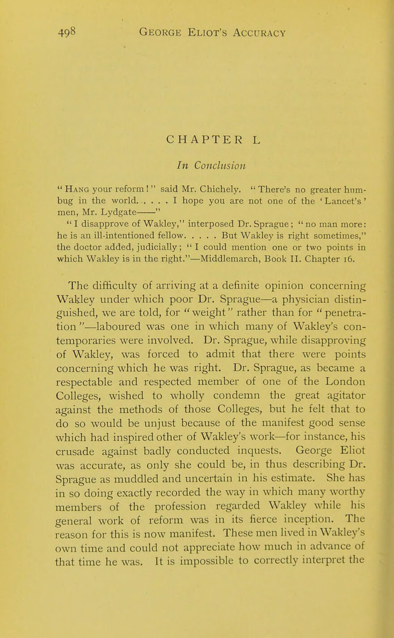 CHAPTER L In Conclusion  Hang your reform !  said Mr. Chichely.  There's no greater hnm- bug in the world. .... I hope you are not one of the ' Lancet's' men, Mr. Lydgate   I disapprove of Wakley, interposed Dr. Sprague;  no man more: he is an ill-intentioned fellow But Wakley is right sometimes, the doctor added, judicially;  I could mention one or two points in which Wakley is in the right.—Middlemarch, Book II. Chapter i6. The difficulty of arriving at a definite opinion concerning Wakley under which poor Dr. Sprague—a physician distin- guished, we are told, for  weight rather than for  penetra- tion —laboured was one in which many of Wakley's con- temporaries were involved. Dr. Sprague, while disapproving of Wakley, was forced to admit that there were points concerning which he was right. Dr. Sprague, as became a respectable and respected member of one of the London Colleges, wished to wholly condemn the great agitator against the methods of those Colleges, but he felt that to do so would be unjust because of the manifest good sense which had inspired other of Wakley's work—for instance, his crusade against badly conducted inquests. George Eliot was accurate, as only she could be, in thus describing Dr. Sprague as muddled and uncertain in his estimate. She has in so doing exactly recorded the way in which many worthy members of the profession regarded Wakley while his general work of reform was in its fierce inception. The reason for this is now manifest. These men lived in Wakley's own time and could not appreciate how much in advance of that time he was. It is impossible to correctly interpret the