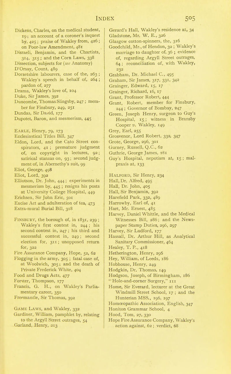 Dickens, Charles, on the medical student, 19; an account of a coroner's inquest by, 425 ; praise of Wakley from, 426 ; on Poor-law Amendment, 481 Disraeli, Benjamin, and the Chartists, 314, 315 ; and the Com Laws, 338 Dissection, subjects for {see Anatomy) D'Orsay, Count, 489 Dorsetshire labourers, case of the, 263 ; Wakley's speech in behalf of, 264 ; pardon of, 277 Drama, Wakley's love of, 104 Duke, Sir James, 392 Duncombe, Thomas Slingsby, 247 ; mem- ber for Finsbury, 249, 251 Dundas, Sir David, 177 Dupotet, Baron, and mesmerism, 445 Earle, Henry, 79, 173 Ecclesiastical Titles Bill, 347 Eldon, Lord, and the Cato Street con- spirators, 41 ; premature judgment of, on copyright in lectures, 92; satirical stanzas on, 93; second judg- ment of, in Abernethy's suit, 99 Eliot, George, 498 Eliot, Lord, 392 Elliotson, Dr. John, 444 ; experiments in mesmerism by, 445 ; resigns his posts at University College Hospital, 449 Erichsen, Sir John Eric, 501 Excise Act and adulteration of tea, 473 Extra-mural Burial Bill, 318 Finsbury, the borough of, in 1831, 239 ; Wakley's first contest in, 244; his second contest in, 247 ; his third and successful contest in, 249; second election for, 311; unopposed return for, 322 Fire Assurance Company, Hope, 52, 62 Flogging in the army, 305 ; fatal case of, at Woolwich, 305; and the death of Private Frederick White, 404 Food and Drugs Acts, 477 Forster, Thompson, 177 Francis, G. H., on Wakley's Parlia- mentary career, 350 Freemantle, Sir Thomas, 392 Game Laws, and Wakley, 332 Gardiner, William, pamphlet by, relating to the Argyll Street outrages, 54 Garland, Henry, 213 Gerard's Hall, Wakley's residence at, 34 Gladstone, Mr. W. E., 326 Glasgow cotton-spinners, the, 316 Goodchild, Mr., of Hendon, 32 ; Wakley's marriage to daughter of, 36 ; evidence of, regarding Argyll Street outrages, 64; reconciliation of, with Wakley, 232 Grabham, Dr. Michael C, 495 Graham, Sir James, 317, 331, 342 Grainger, Edward, 15, 17 Grainger, Richard, 16, 17 Grant, Professor Robert, 444 Grant, Robert, member for Finsbury, 244 ; Governor of Bombay, 247 Green, Joseph Henry, surgeon to Guy's Hospital, is ; witness in Bransby Cooper V. Wakley, 149 Grey, Eari, 255 Grosvenor, Lord Robert, 332, 347 Grote, George, 296, 301 Gurney, Russell, Q.C., 62 Guthrie, George James, 281 Guy's Hospital, nepotism at, 15 ; mal- praxis at, 133 Halford, Sir Henry, 234 Hall, Dr. Alfred, 495 Hall, Dr. John, 405 Hall, Sir Benjamin, 392 Harefield Park, 332, 489 Harrowby, Earl of, 41 Hart, Mr. Ernest, 485 Harvey, Daniel Whittle, and the Medical Witnesses Bill, 286; and the News- paper Stamp Duties, 296, 297 Harvey, Sir Ludford, 177 Hassall, Dr. Arthur Hill, as Analytical Sanitary Commissioner, 464 Healey, T. P., 418 Hetherington, Henry, 296 Hey, William, of Leeds, 186 Hobhouse, Henry, 249 Hodgkin, Dr. Thomas, 149 Hodgson, Joseph, of Birmingham, 186 Hole-and-corner Surgery, in Home, Sir Everard, lecturer at the Great Windmill Street School, 17 ; and the Hunterian MSS., 196, 197 Homoeopathic Association, English, 347 Honiton Grammar School, 4 Hood, Tom, 27, 330 Hope Fire Assurance Company, Wakley's action against, 62 ; verdict, 68