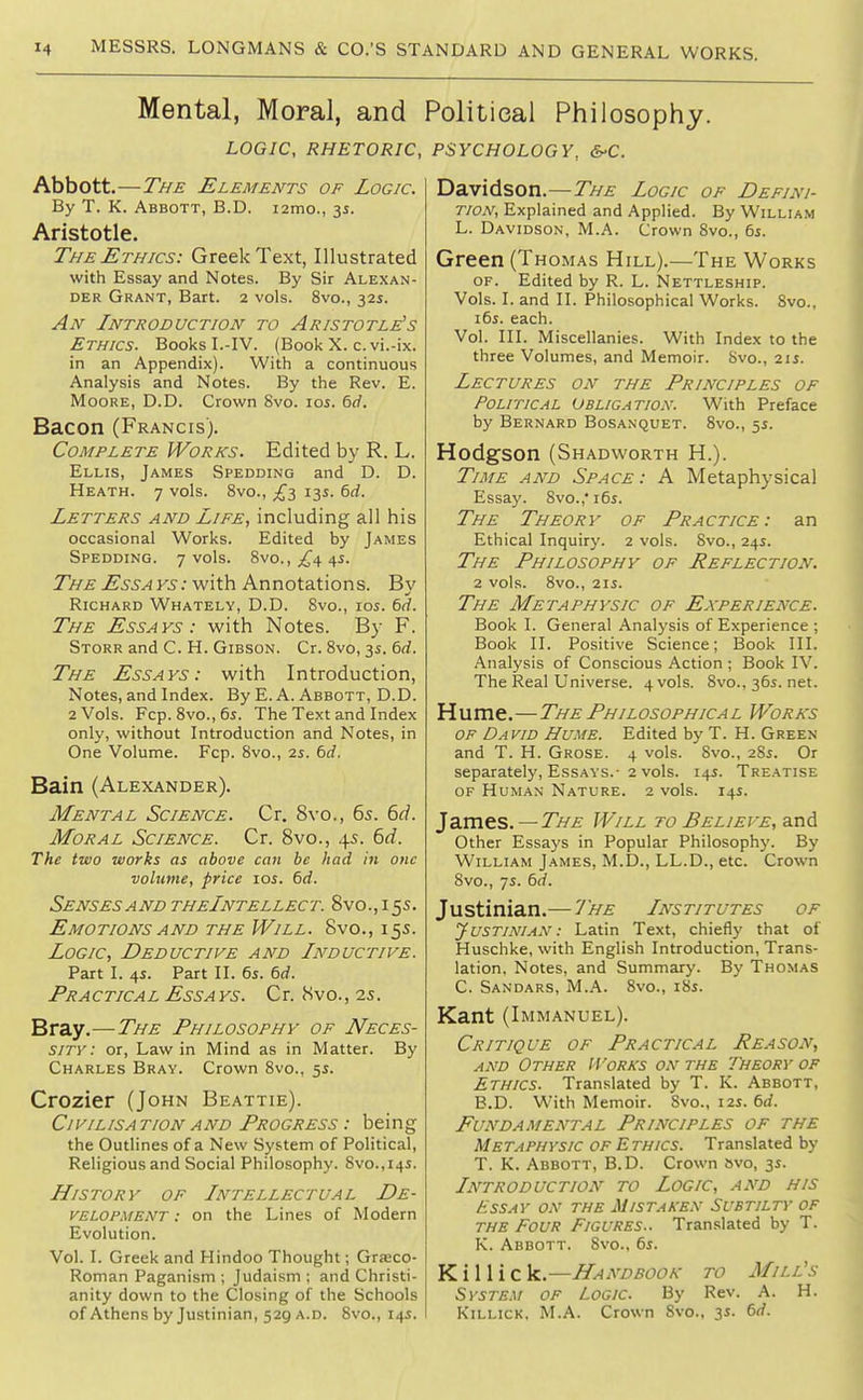 Mental, Moral, and LOGIC, RHETORIC, Abbott.—T/fE Elements of Logic. By T. K. Abbott, B.D. i2mo., 35. Aristotle. The Ethics: Greek Text, Illustrated with Essay and Notes. By Sir Alexan- der Grant, Bart. 2 vols. 8vo., 325. An Introduction to Aristotle's Ethics. Books L-IV. (Book X. c. vi.-ix. in an Appendix). With a continuous Analysis and Notes. By the Rev. E. Moore, D.D. Crown 8vo. 105. 6rf. Bacon (Francis). Complete Works. Edited by R. L. Ellis, James Spedding and D. D. Heath. 7 vols. 8vo., £-i 13s. 6rf. Letters and Life, including all his occasional Works. Edited by James Spedding. 7 vols. ?>\o., £^ i\s. TLv^ jE'.S'.s>4KS; with Annotations. By Richard Whately, D.D. Svo., los. 6d. The Essays: with Notes. By F. Storr and C. H. Gibson. Cr. Svo, 35. 6rf. The Essays: with Introduction, Notes, and Index. By E. A. Abbott, D.D. 2 Vols. Fcp. 8vo.,6s. The Text and Index only, without Introduction and Notes, in One Volume. Fcp. 8vo., is. 6d. Bain (Alexander). Mental Science. Cr. 8vo., 6s. 6d. Moral Science. Cr. 8vo., 45. 6d. The two works as above can be had in one volume, price 10s. 6d. Senses AND theIntellect. Svo.,155. Emotions AND THE Will. Svo., 155. Logic, Deductive and Inductive. Part I. 45. Part II. 6i. 6c/. Practical Essays. Cr. Svo., is. Bray.—The Philosophy of Neces- sity: or, Law in Mind as in Matter. By Charles Bray. Crown 8vo., 55. Crozier (John Beattie). Civilisation AND Progress : being the Outlines of a New System of Political, Religious and Social Philosophy. 8vo.,i4i. History of Intellectual De- velopment : on the Lines of Modern Evolution. Vol. I. Greek and Hindoo Thought; Gra;co- Roman Paganism ; Judaism ; and Christi- anity down to the Closing of the Schools of Athens by Justinian, 529 a.D. 8vo., 145. Political Philosophy. PSYCHOLOGY, S-C. Davidson.—The Logic of Defini- tion, Explained and Applied. By William L. Davidson, M.A. Crown 8vo., 6s. Green (Thomas Hill).—The Works OF. Edited by R. L. Nettleship. Vols. I. and II. Philosophical Works. Svo., i6j. each. Vol. III. Miscellanies. With Index to the three Volumes, and Memoir. Svo., 2ij. Lectures on the Principles of Political Obligation. With Preface by Bernard Bosanquet. 8vo., 5s. Hodgson (Shadworth H.). TiA/E AND Space: A Metaphysical Essay. Svo.,' i6s. The Theory of Practice: an Ethical Inquiry. 2 vols. Svo., 24s. The Philosophy of Reflection. 2 vols. Svo., 2IS. The Metaphysic of Experience. Book I. General Analj'sis of Experience ; Book II. Positive Science; Book III. Analysis of Conscious Action ; Book IV. The Real Universe. 4 vols. Svo., 365. net. Hume.—The Philosophical Works OF David Hume. Edited by T. H. Green and T. H. Grose. 4 vols. Svo., 28s. Or separately. Essays.- 2 vols. 145. Treatise OF Human Nature. 2 vols. 14s. 1dSs\^s. — THE Will to Believe, and Other Essays in Popular Philosophy. By William James, M.D., LL.D., etc. Crown Svo., 7s. 6(f. Justinian.— ^J'he Institutes of Justinian : Latin Text, chiefly that of Huschke, with English Introduction, Trans- lation, Notes, and Summary. By Thomas C. Sandars, M.A. Svo., iSs. Kant (Immanuel). Critique of Practical Reason, and Other Works on the TkEORv of Ethics. Translated by T. K. Abbott, B.D. With Memoir. Svo., i2i. 6d. Fundamental Principles of the Metaphysic of Ethics. Translated by T. K. Abbott, B.D. Crown bvo, y. Introduction to Logic, and his Essay on the Mistaken Subtilty of the Four Figures.. Translated by T. K. Abbott. Svo., 6s. K i 11 i c k.—Handbook to Mill's Syste.u of Logic. By Rev. A. H. KiLLiCK. M.A. Crown Svo., 3s. 6d.