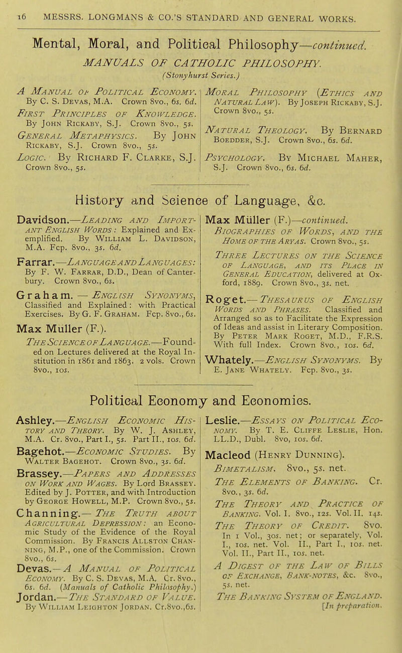 Mental, Moral, and Politieal Philosophy—continued. MANUALS OF CATHOLIC PHILOSOPHY. fStotiyhurst Series.) A Manual Of Political Economy. By C. S. Devas, M.A. Crown 8vo., 6s. 6d. First Principles of Knowledge. By John Rickaby, S.J. Crown 8vo., 5s. General Metaphysics. By John Rickaby, S.J. Crown 8vo., 5s. Logic. By Richard F. Clarke, S.J. Crown 8vo., 5s. Moral Philosophy {Ethics and Natural Law). By Joseph Rickaby, S.J. Crown 8vo., 5s. Natural Theology. By Bernard BoEDDER, S.J. Crown 8vo., 6s. 6rf. Psychology. By Michael Maher, S.J. Crown 8vo., 6j. 6d. History and Science of Language, &c. Davidson.—Leading and Import- ant English Words : Explained and Ex- emplified. By William L. Davidson, M.A. Fcp. 8vo., 3s. 6rf. Farrar. —La ng ua ge a nd La ng ua ges : By F. W. Farrar, D.D., Dean of Canter- bury. Crown 8vo., 6s. Graham. — Engl ish Synonyms, Classified and Explained: with Practical Exercises. By G. F. Graham. Fcp. 8vo., 6s. Max Muller (F.). The Science of Lang ua ge.—Found- ed on Lectures delivered at the Royal In- stitution in 1861 and 1863. 2 vols. Crown 8vo., los. Max Miiller (F.)—continued. Biographies of Words, and the Home of the Aryas. Crown 8vo., 5s. Three Lectures on the Science of Language, and its Place in General Education, delivered at Ox- ford, 1889. Crown 8vo., 3s. net. R o g e t.— Thesa ur us of English Words and Phrases. Classified and Arranged so as to Facilitate the Expression of Ideas and assist in Literary Composition. By Peter Mark Roget, M.D., F.R.S. With full Index. Crown 8vo., los. 6rf. Whately.—English Synonyms. By E. Jane Whately. Fcp. 8vo., 3s. Political Economy and Economics. Ashley.—English Economic His- tory and Theory. By W. J. Ashley, M.A. Cr. 8vo., Part I., 5s. Part II., los. 6d. Bagehot.—Economic Studies. By Walter Bagehot. Crown 8vo., 3s. 6rf. Brassey.—Papers and Addresses ON Work and Wages. By Lord Brassey. Edited by J. Potter, and with Introduction by George Howell, M.P. Crown Svo., 5s. Channing.— The Truth about Agricultural Depression: an Econo- mic Study of the Evidence of the Royal Commission. By Francis Allston Chan- ning, M.P., one of the Commission. Crown 8vo., 6s. Devas.— A Manual of Political Economy. By C. S. Devas, M.A. Cr. 8vo., 6s. 6f/. (Manuals of Catholic Philosophy.) Jordan.—The Standard of Value. By William Leighton Jordan. Cr.8vo.,6s. LesHe.—Essays on Political Eco- nomy. By T. E. Cliffe Leslie, Hon. LL.D., Dubl. Svo, los. 6d. Macleod (Henry Dunning). Bimetalism. 8vo., 55. net. The Elements of Banking. Cr. 8vo., 3s. 6d. The Theory and Practice of Banking. Vol. I. 8vo., 12s. Vol.11. 14s. The Theory of Credit. Svo. In I Vol., 30s. net; or separately. Vol. I., los. net. Vol. II., Part I., los. net. Vol. II., Part II., los. net. A Digest of the Law of Bills OF Exchange, Bank-notes, &c. Svo., 5s. net. The Banking System of England. [In preparation.